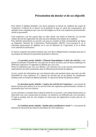 MINISTÈRE DE L’AGRICULTURE, DE L’AGROALIMENTAIRE ET DE LA FORÊT
- 3 -
CNPR-2007
Présentation du dossier et de ses objectifs
Pour obtenir le diplôme demandé, vous devez présenter un dossier de validation des acquis de
l’expérience. L'objectif de ce dossier est de permettre la mise en valeur des connaissances, des
aptitudes et des compétences que vous avez développées au fil de votre expérience professionnelle,
sociale et personnelle.
Cette expérience a pu être acquise dans un cadre salarié, non salarié ou bénévole. Les activités
relatées doivent être rapprochées de celles qui sont attendues d'un titulaire de ce diplôme.
Pour identifier précisément ces activités vous pouvez consulter la fiche correspondante qui figure
au Répertoire National des Certifications Professionnelles (RNCP) www.cncp.gouv.fr ou le
référentiel professionnel du diplôme sur le site du Ministère de l’Agriculture et de la Pêche
www.chlorofil.fr/certifications.
Ce dossier comporte trois parties distinctes que vous devez obligatoirement renseigner pour que le
jury dispose des éléments lui permettant de prendre sa décision.
- La première partie, intitulée « Éléments biographiques et choix des activités » vous
permet de présenter l'ensemble de votre parcours de façon succincte, puis de façon synthétique les
différentes expériences se rapportant au diplôme que vous visez.
Parmi les expériences que vous avez décrites, vous choisirez une ou des activités particulièrement
représentatives de celles mentionnées dans le référentiel professionnel du diplôme.
Le jury, à partir des informations que vous fournirez dans cette première partie, aura ainsi une idée
d'ensemble de votre expérience. Il y repérera les activités qui ont pu générer les compétences
attendues chez un titulaire du diplôme demandé. Il s’agit de lui donner des premiers indices.
- La deuxième partie, intitulée « Analyse des activités de l’expérience » vous permet de
décrire de façon plus précise la ou les activités tirées des expériences professionnelles, sociales ou
personnelles que vous avez choisies.
Le jury cherchera à connaître dans le détail la réalité de vos activités, votre champ d'intervention, la
façon dont vous vous y prenez pour les réaliser, vos initiatives, les difficultés que vous rencontrez.
Il s'agit en quelque sorte de vous imaginer en action pour une appréciation au plus juste de vos
compétences.
- La troisième partie, intitulée « Quelles pièces justificatives retenir ? » vous permet de
présenter les documents qui étayent la description de votre expérience.
 
