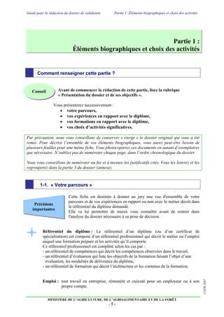 Guide pour la rédaction du dossier de validation Partie 1 -Éléments biographiques et choix des activités
MINISTÈRE DE L’AGRICULTURE, DE L’AGROALIMENTAIRE ET DE LA FORÊT
- 5 -
CNPR-2007Précisions
importantes
Partie 1 :
Éléments biographiques et choix des activités
Comment renseigner cette partie ?
Avant de commencer la rédaction de cette partie, lisez la rubrique
« Présentation du dossier et de ses objectifs ».
Vous présenterez successivement :
 votre parcours,
 vos expériences en rapport avec le diplôme,
 vos formations en rapport avec le diplôme,
 vos choix d’activités significatives.
Par précaution, nous vous conseillons de conserver « vierge » le dossier original qui vous a été
remis. Pour décrire l’ensemble de vos éléments biographiques, vous aurez peut-être besoin de
plusieurs feuilles pour une même fiche. Vous photocopierez ces documents en autant d’exemplaires
que nécessaire. N’oubliez pas de numéroter chaque page, dans l’ordre chronologique du dossier.
Nous vous conseillons de numéroter au fur et à mesure les justificatifs cités. Vous les listerez et les
regrouperez dans la partie 3 du dossier (annexe).
1-1. « Votre parcours »
Cette fiche est destinée à donner au jury une vue d'ensemble de votre
parcours et de vos expériences en rapport ou non avec le métier décrit dans
le référentiel du diplôme demandé.
Elle va lui permettre de mieux vous connaître avant de rentrer dans
l'analyse du dossier nécessaire à sa prise de décision.
Référentiel du diplôme : Le référentiel d’un diplôme (ou d’un certificat de
spécialisation) est composé d’un référentiel professionnel qui décrit le métier ou l’emploi
auquel une formation prépare et les activités qu’il comporte.
Ce référentiel professionnel est complété selon les cas par :
- un référentiel de compétences qui décrit les compétences observées dans le travail,
- un référentiel d’évaluation qui liste les objectifs de la formation faisant l’objet d’une
évaluation, les modalités de délivrance du diplôme,
- un référentiel de formation qui décrit l’architecture et les contenus de la formation.
Emploi : tout travail en entreprise, rémunéré et exécuté pour un employeur ou à son
propre compte.
Conseil
 