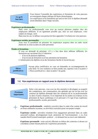 Guide pour la rédaction du dossier de validation Partie 1 -Éléments biographiques et choix des activités
MINISTÈRE DE L’AGRICULTURE, DE L’AGROALIMENTAIRE ET DE LA FORÊT
- 6 -
CNPR-2007
Ce qu’il
faut faire
Pièces
justificatives
Précisions
importantes
Vous listerez l’ensemble des expériences et formations de votre parcours
en renseignant chaque rubrique de façon chronologique.
Les expériences et les formations qui sont en lien avec le diplôme demandé
seront détaillées dans l’étape suivante.
Expériences professionnelles
Dans votre vie professionnelle vous avez pu exercer plusieurs emplois chez des
employeurs différents. Il est également possible que, chez un seul employeur, votre
emploi ait changé, varié.
Dans tous les cas, le tableau vous permet de faire apparaître l’évolution de votre parcours.
Expériences sociales, personnelles
Vous avez la possibilité de présenter les expériences acquises dans un cadre social
(bénévole ou non) ou dans un cadre personnel.
Études et formations
Il vous est demandé de présenter, s’il y a lieu dans deux tableaux différents, les
formations qui ont donné lieu à l’obtention :
- d’un ou de plusieurs diplômes,
- d’un niveau de formation ou d’une attestation de formation.
L’intitulé précis du diplôme et/ou des formations facilite le travail du jury.
Aucune pièce justificative ne vous est demandée en accompagnement de
cette fiche. Si vous souhaitez en faire joindre une, reportez-vous à la partie 3
« Pièces justificatives » dans la partie 3 du guide.
1-2. Vos expériences en rapport avec le diplôme demandé
Selon votre parcours, vous avez pu être amené(e) à développer ou acquérir
des compétences, des connaissances, des aptitudes qui ont un lien avec les
contenus du diplôme demandé dans des situations de la vie professionnelle
ou dans d’autres situations. Il est important de les mettre en évidence en les
présentant de façon synthétique et en précisant s’il s’agit d’une expérience
professionnelle, sociale, personnelle.
Expérience professionnelle : emploi(s) exercé(s) dans le cadre d'un contrat de travail
ou d'une embauche reconnue, ou activité(s) exercée(s) pour son propre compte.
Expérience sociale : activité(s) résultant d’un engagement personnel dans un cadre
associatif (culture, développement local, protection de l’environnement…) ou d’un
mandat électif (conseil municipal, syndicat…) et donnant lieu ou non à une indemnité.
Expérience personnelle : toute activité effectuée en dehors des contextes ci-dessus est
considérée comme faisant partie de l’expérience personnelle.
 
