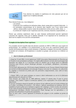 Guide pour la rédaction du dossier de validation Partie 1 -Éléments biographiques et choix des activités
MINISTÈRE DE L’AGRICULTURE, DE L’AGROALIMENTAIRE ET DE LA FORÊT
- 7 -
CNPR-2007
Ce qu’il
faut faire
Vous décrirez les emplois et expériences de votre parcours qui ont un
rapport avec le diplôme demandé.
Pour chacun d’entre eux, vous indiquerez :
- son intitulé,
- la période et les conditions de réalisation (dates, durée, temps plein ou partiel, bénévolat…),
- les principales caractéristiques de la structure dans laquelle vous l’avez réalisé (nom,
adresse, secteur public ou privé, nature des productions ou des services, taille, statut…),
- le contenu de l’emploi ou de l’expérience (activités, missions, fonctions, responsabilités…)
Pensez que certaines expériences dans un autre domaine professionnel peuvent également
concerner des capacités visées par le diplôme demandé. Il est important de les mentionner en
décrivant les emplois et les activités correspondants.
Exemples de description d’une expérience
Ces exemples ont été recueillis dans des dossiers examinés en 2005 et 2006 mais aussi auprès de
professionnels ; les candidats et les professionnels se sont servis des expériences relatées pour
justifier de Connaissances dans certains domaines, d’Aptitudes à s'adapter à de nouvelles situations
et prendre de la distance, de Compétences à encadrer un groupe, une personne ou à élaborer un
dossier.
 dans le domaine professionnel
- « Jusqu’au 23 août 2004, j’ai été employé par l'ADIT (Association Départementale de l'Insertion par
le Travail) en tant qu'animateur technique. Cet emploi offrait plusieurs activités dont la principale était
d'encadrer une équipe de 4 à 9 personnes (selon les chantiers que je devais gérer) en difficultés
d'insertion pour diverses raisons (handicaps physiques ou psychiques, délinquance, toxicomanie,
alcoolisme…).
Ces personnes effectuaient des CES (Contrat Emploi Solidarité) ou des Travaux d'Intérêt Général dans
des activités de débroussaillement et de nettoyage d'espaces verts pour les communes, les collectivités,
les campings et d'entretien de jardins pour des particuliers (engazonnement, tonte, taille de haies,
désherbage…)».
- « Depuis 1990, je suis agent technique en contrat à durée indéterminée au sein de la fédération
départementale des chasseurs de l’Oise.
Cette structure, qui compte plus de 2000 adhérents, emploie 21 salariés dont 13 pour le service
technique. Nous sommes 9 agents et techniciens adjoints à être responsables d’un secteur défini du
département.
Je suis par conséquent chargé de répondre aux attentes de mes adhérents tant sur le plan technique que
sur le plan « surveillance de territoire ». Par ailleurs, j’effectue annuellement de nombreux suivis de
population d’espèces gibier qui m’amènent à organiser des comptages, à mettre en place des structures
ou des outils de gestion (Groupement d’Intérêt Cynégétique, plan de chasse…) ou encore à prévoir des
aménagements spécifiques (Jachère Environnement Faune Sauvage avec les agriculteurs…). Je
participe ainsi pleinement à la gestion des populations.
Dans un autre cadre, j’assure également la formation des piégeurs et des candidats au permis de
chasser. »
 