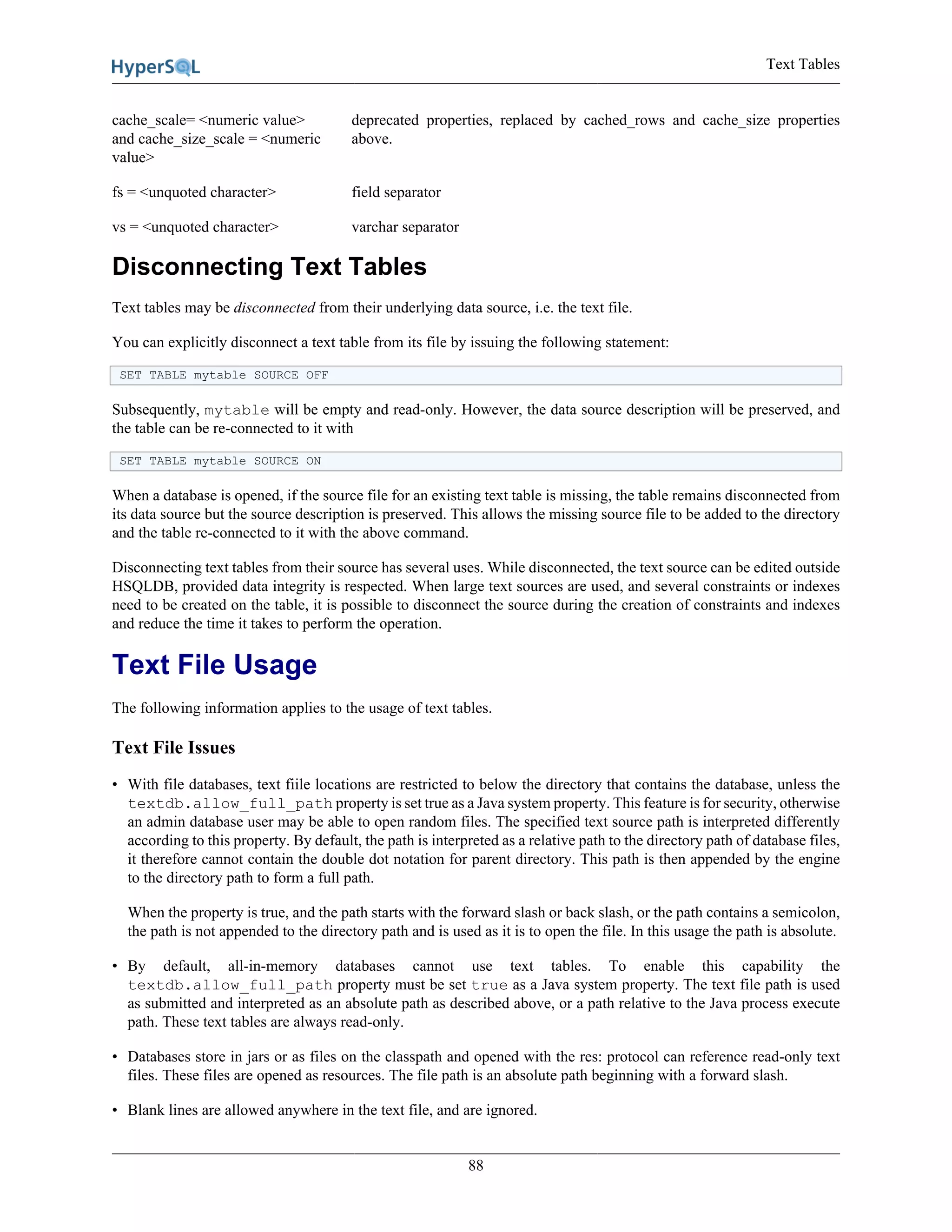 Text Tables
88
cache_scale= <numeric value>
and cache_size_scale = <numeric
value>
deprecated properties, replaced by cached_rows and cache_size properties
above.
fs = <unquoted character> field separator
vs = <unquoted character> varchar separator
Disconnecting Text Tables
Text tables may be disconnected from their underlying data source, i.e. the text file.
You can explicitly disconnect a text table from its file by issuing the following statement:
SET TABLE mytable SOURCE OFF
Subsequently, mytable will be empty and read-only. However, the data source description will be preserved, and
the table can be re-connected to it with
SET TABLE mytable SOURCE ON
When a database is opened, if the source file for an existing text table is missing, the table remains disconnected from
its data source but the source description is preserved. This allows the missing source file to be added to the directory
and the table re-connected to it with the above command.
Disconnecting text tables from their source has several uses. While disconnected, the text source can be edited outside
HSQLDB, provided data integrity is respected. When large text sources are used, and several constraints or indexes
need to be created on the table, it is possible to disconnect the source during the creation of constraints and indexes
and reduce the time it takes to perform the operation.
Text File Usage
The following information applies to the usage of text tables.
Text File Issues
• With file databases, text fiile locations are restricted to below the directory that contains the database, unless the
textdb.allow_full_path property is set true as a Java system property. This feature is for security, otherwise
an admin database user may be able to open random files. The specified text source path is interpreted differently
according to this property. By default, the path is interpreted as a relative path to the directory path of database files,
it therefore cannot contain the double dot notation for parent directory. This path is then appended by the engine
to the directory path to form a full path.
When the property is true, and the path starts with the forward slash or back slash, or the path contains a semicolon,
the path is not appended to the directory path and is used as it is to open the file. In this usage the path is absolute.
• By default, all-in-memory databases cannot use text tables. To enable this capability the
textdb.allow_full_path property must be set true as a Java system property. The text file path is used
as submitted and interpreted as an absolute path as described above, or a path relative to the Java process execute
path. These text tables are always read-only.
• Databases store in jars or as files on the classpath and opened with the res: protocol can reference read-only text
files. These files are opened as resources. The file path is an absolute path beginning with a forward slash.
• Blank lines are allowed anywhere in the text file, and are ignored.
 