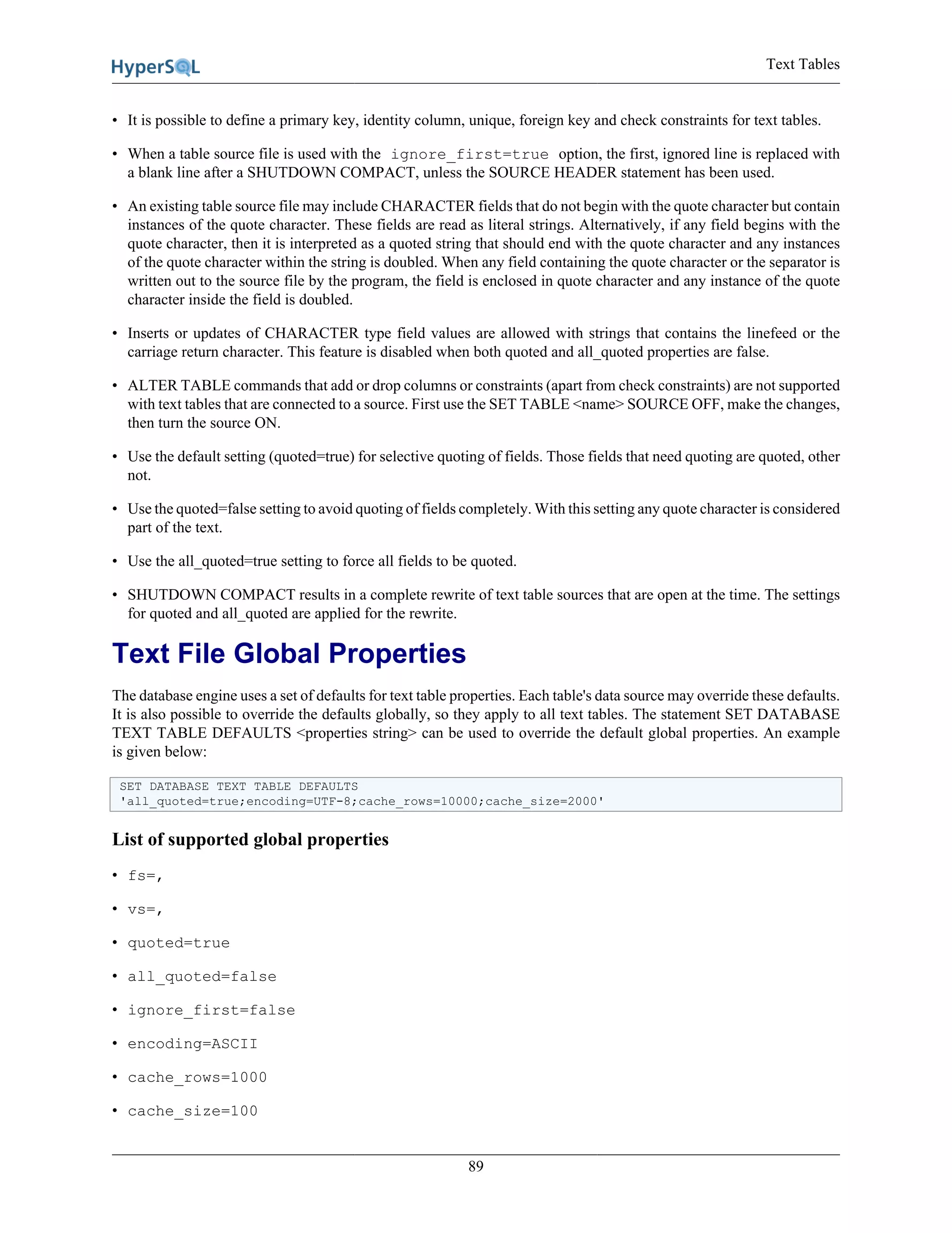 Text Tables
89
• It is possible to define a primary key, identity column, unique, foreign key and check constraints for text tables.
• When a table source file is used with the ignore_first=true option, the first, ignored line is replaced with
a blank line after a SHUTDOWN COMPACT, unless the SOURCE HEADER statement has been used.
• An existing table source file may include CHARACTER fields that do not begin with the quote character but contain
instances of the quote character. These fields are read as literal strings. Alternatively, if any field begins with the
quote character, then it is interpreted as a quoted string that should end with the quote character and any instances
of the quote character within the string is doubled. When any field containing the quote character or the separator is
written out to the source file by the program, the field is enclosed in quote character and any instance of the quote
character inside the field is doubled.
• Inserts or updates of CHARACTER type field values are allowed with strings that contains the linefeed or the
carriage return character. This feature is disabled when both quoted and all_quoted properties are false.
• ALTER TABLE commands that add or drop columns or constraints (apart from check constraints) are not supported
with text tables that are connected to a source. First use the SET TABLE <name> SOURCE OFF, make the changes,
then turn the source ON.
• Use the default setting (quoted=true) for selective quoting of fields. Those fields that need quoting are quoted, other
not.
• Use the quoted=false setting to avoid quoting of fields completely. With this setting any quote character is considered
part of the text.
• Use the all_quoted=true setting to force all fields to be quoted.
• SHUTDOWN COMPACT results in a complete rewrite of text table sources that are open at the time. The settings
for quoted and all_quoted are applied for the rewrite.
Text File Global Properties
The database engine uses a set of defaults for text table properties. Each table's data source may override these defaults.
It is also possible to override the defaults globally, so they apply to all text tables. The statement SET DATABASE
TEXT TABLE DEFAULTS <properties string> can be used to override the default global properties. An example
is given below:
SET DATABASE TEXT TABLE DEFAULTS
'all_quoted=true;encoding=UTF-8;cache_rows=10000;cache_size=2000'
List of supported global properties
• fs=,
• vs=,
• quoted=true
• all_quoted=false
• ignore_first=false
• encoding=ASCII
• cache_rows=1000
• cache_size=100
 