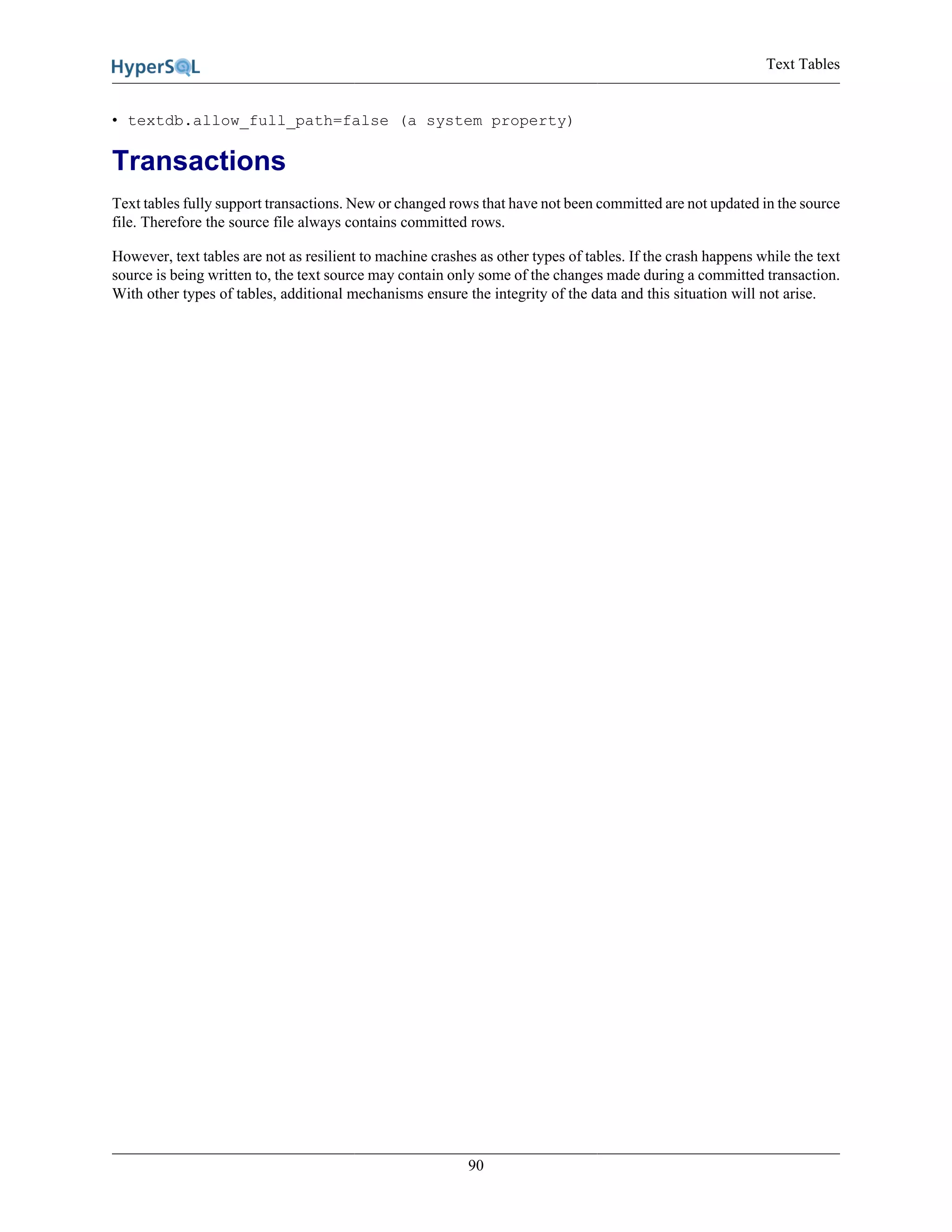 Text Tables
90
• textdb.allow_full_path=false (a system property)
Transactions
Text tables fully support transactions. New or changed rows that have not been committed are not updated in the source
file. Therefore the source file always contains committed rows.
However, text tables are not as resilient to machine crashes as other types of tables. If the crash happens while the text
source is being written to, the text source may contain only some of the changes made during a committed transaction.
With other types of tables, additional mechanisms ensure the integrity of the data and this situation will not arise.
 