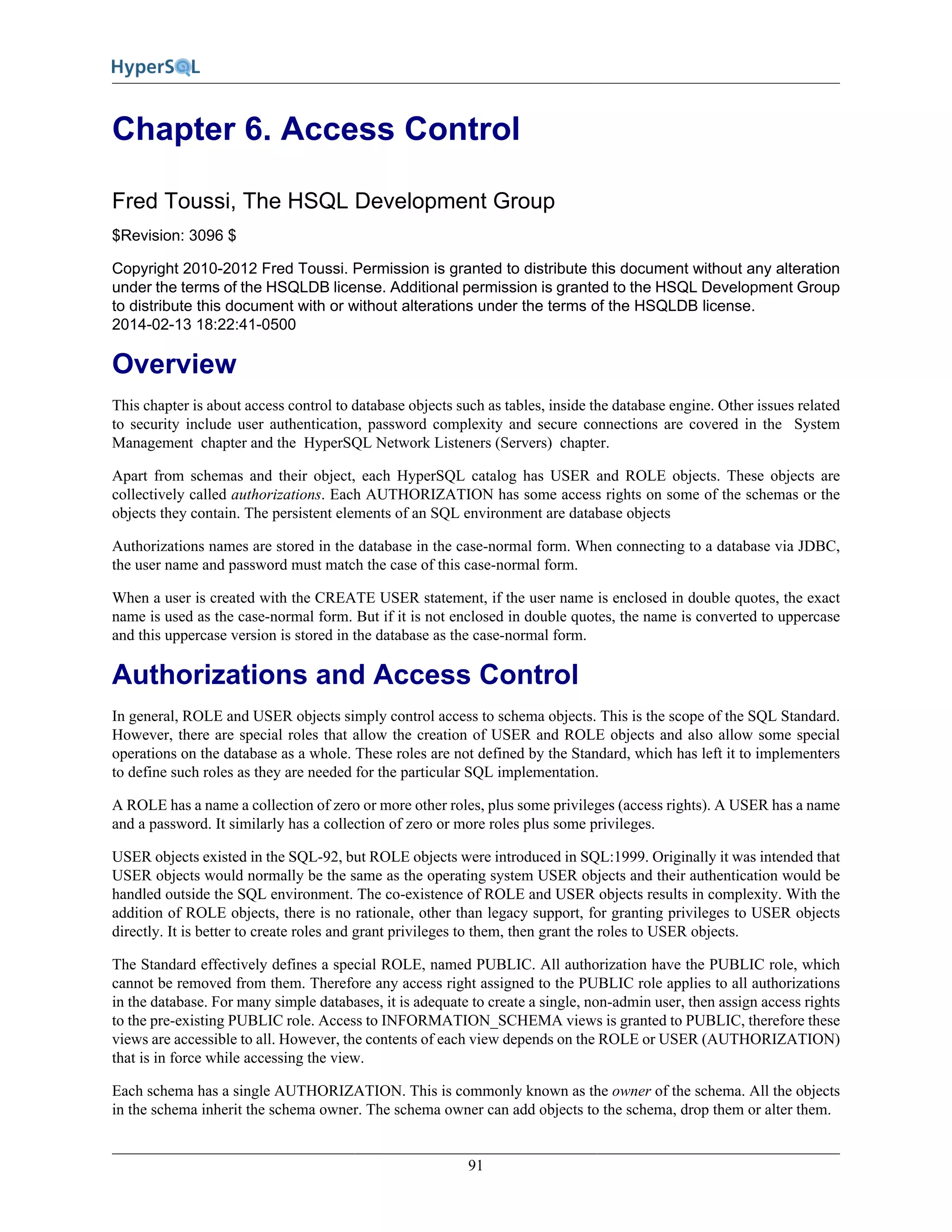 91
Chapter 6. Access Control
Fred Toussi, The HSQL Development Group
$Revision: 3096 $
Copyright 2010-2012 Fred Toussi. Permission is granted to distribute this document without any alteration
under the terms of the HSQLDB license. Additional permission is granted to the HSQL Development Group
to distribute this document with or without alterations under the terms of the HSQLDB license.
2014-02-13 18:22:41-0500
Overview
This chapter is about access control to database objects such as tables, inside the database engine. Other issues related
to security include user authentication, password complexity and secure connections are covered in the System
Management chapter and the HyperSQL Network Listeners (Servers) chapter.
Apart from schemas and their object, each HyperSQL catalog has USER and ROLE objects. These objects are
collectively called authorizations. Each AUTHORIZATION has some access rights on some of the schemas or the
objects they contain. The persistent elements of an SQL environment are database objects
Authorizations names are stored in the database in the case-normal form. When connecting to a database via JDBC,
the user name and password must match the case of this case-normal form.
When a user is created with the CREATE USER statement, if the user name is enclosed in double quotes, the exact
name is used as the case-normal form. But if it is not enclosed in double quotes, the name is converted to uppercase
and this uppercase version is stored in the database as the case-normal form.
Authorizations and Access Control
In general, ROLE and USER objects simply control access to schema objects. This is the scope of the SQL Standard.
However, there are special roles that allow the creation of USER and ROLE objects and also allow some special
operations on the database as a whole. These roles are not defined by the Standard, which has left it to implementers
to define such roles as they are needed for the particular SQL implementation.
A ROLE has a name a collection of zero or more other roles, plus some privileges (access rights). A USER has a name
and a password. It similarly has a collection of zero or more roles plus some privileges.
USER objects existed in the SQL-92, but ROLE objects were introduced in SQL:1999. Originally it was intended that
USER objects would normally be the same as the operating system USER objects and their authentication would be
handled outside the SQL environment. The co-existence of ROLE and USER objects results in complexity. With the
addition of ROLE objects, there is no rationale, other than legacy support, for granting privileges to USER objects
directly. It is better to create roles and grant privileges to them, then grant the roles to USER objects.
The Standard effectively defines a special ROLE, named PUBLIC. All authorization have the PUBLIC role, which
cannot be removed from them. Therefore any access right assigned to the PUBLIC role applies to all authorizations
in the database. For many simple databases, it is adequate to create a single, non-admin user, then assign access rights
to the pre-existing PUBLIC role. Access to INFORMATION_SCHEMA views is granted to PUBLIC, therefore these
views are accessible to all. However, the contents of each view depends on the ROLE or USER (AUTHORIZATION)
that is in force while accessing the view.
Each schema has a single AUTHORIZATION. This is commonly known as the owner of the schema. All the objects
in the schema inherit the schema owner. The schema owner can add objects to the schema, drop them or alter them.
 