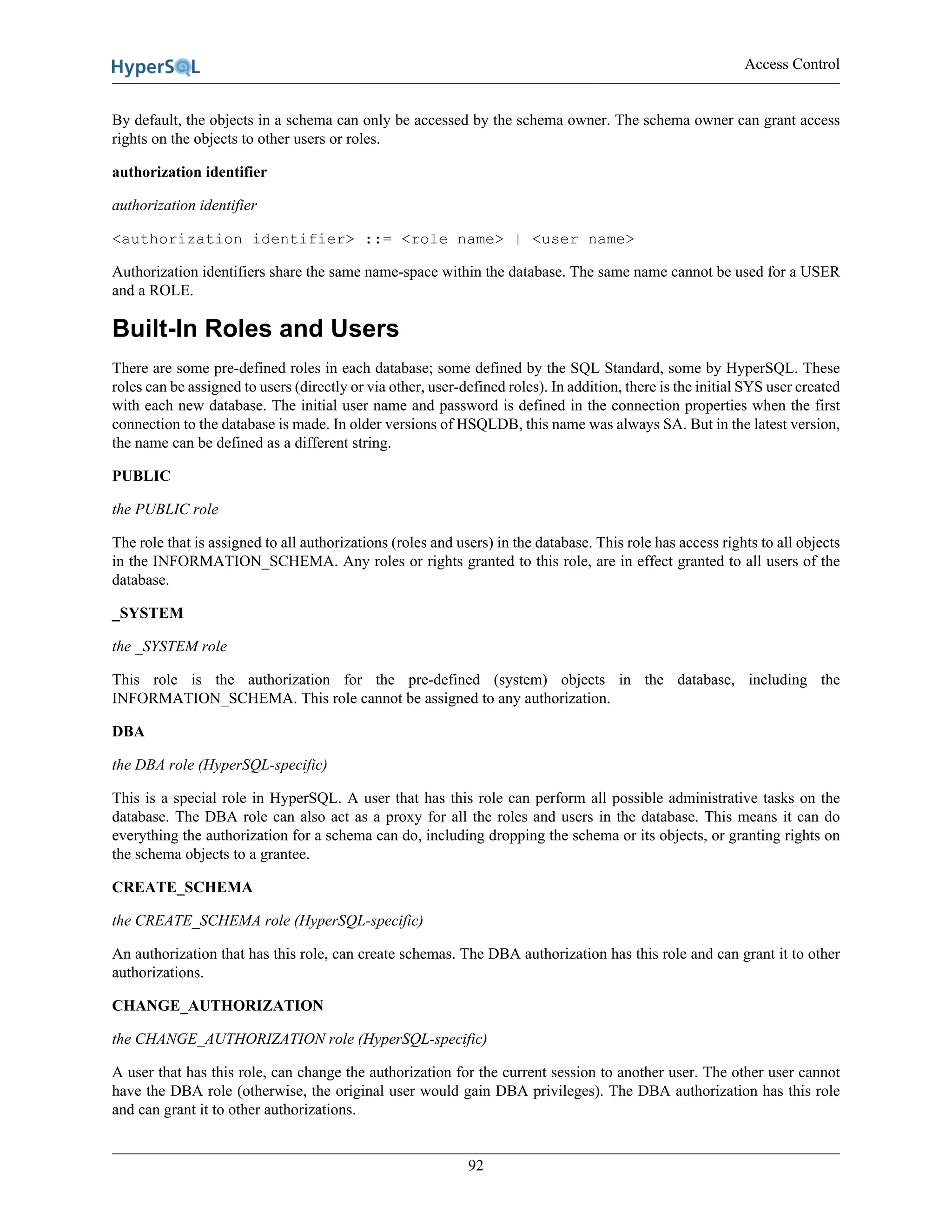 Access Control
92
By default, the objects in a schema can only be accessed by the schema owner. The schema owner can grant access
rights on the objects to other users or roles.
authorization identifier
authorization identifier
<authorization identifier> ::= <role name> | <user name>
Authorization identifiers share the same name-space within the database. The same name cannot be used for a USER
and a ROLE.
Built-In Roles and Users
There are some pre-defined roles in each database; some defined by the SQL Standard, some by HyperSQL. These
roles can be assigned to users (directly or via other, user-defined roles). In addition, there is the initial SYS user created
with each new database. The initial user name and password is defined in the connection properties when the first
connection to the database is made. In older versions of HSQLDB, this name was always SA. But in the latest version,
the name can be defined as a different string.
PUBLIC
the PUBLIC role
The role that is assigned to all authorizations (roles and users) in the database. This role has access rights to all objects
in the INFORMATION_SCHEMA. Any roles or rights granted to this role, are in effect granted to all users of the
database.
_SYSTEM
the _SYSTEM role
This role is the authorization for the pre-defined (system) objects in the database, including the
INFORMATION_SCHEMA. This role cannot be assigned to any authorization.
DBA
the DBA role (HyperSQL-specific)
This is a special role in HyperSQL. A user that has this role can perform all possible administrative tasks on the
database. The DBA role can also act as a proxy for all the roles and users in the database. This means it can do
everything the authorization for a schema can do, including dropping the schema or its objects, or granting rights on
the schema objects to a grantee.
CREATE_SCHEMA
the CREATE_SCHEMA role (HyperSQL-specific)
An authorization that has this role, can create schemas. The DBA authorization has this role and can grant it to other
authorizations.
CHANGE_AUTHORIZATION
the CHANGE_AUTHORIZATION role (HyperSQL-specific)
A user that has this role, can change the authorization for the current session to another user. The other user cannot
have the DBA role (otherwise, the original user would gain DBA privileges). The DBA authorization has this role
and can grant it to other authorizations.
 