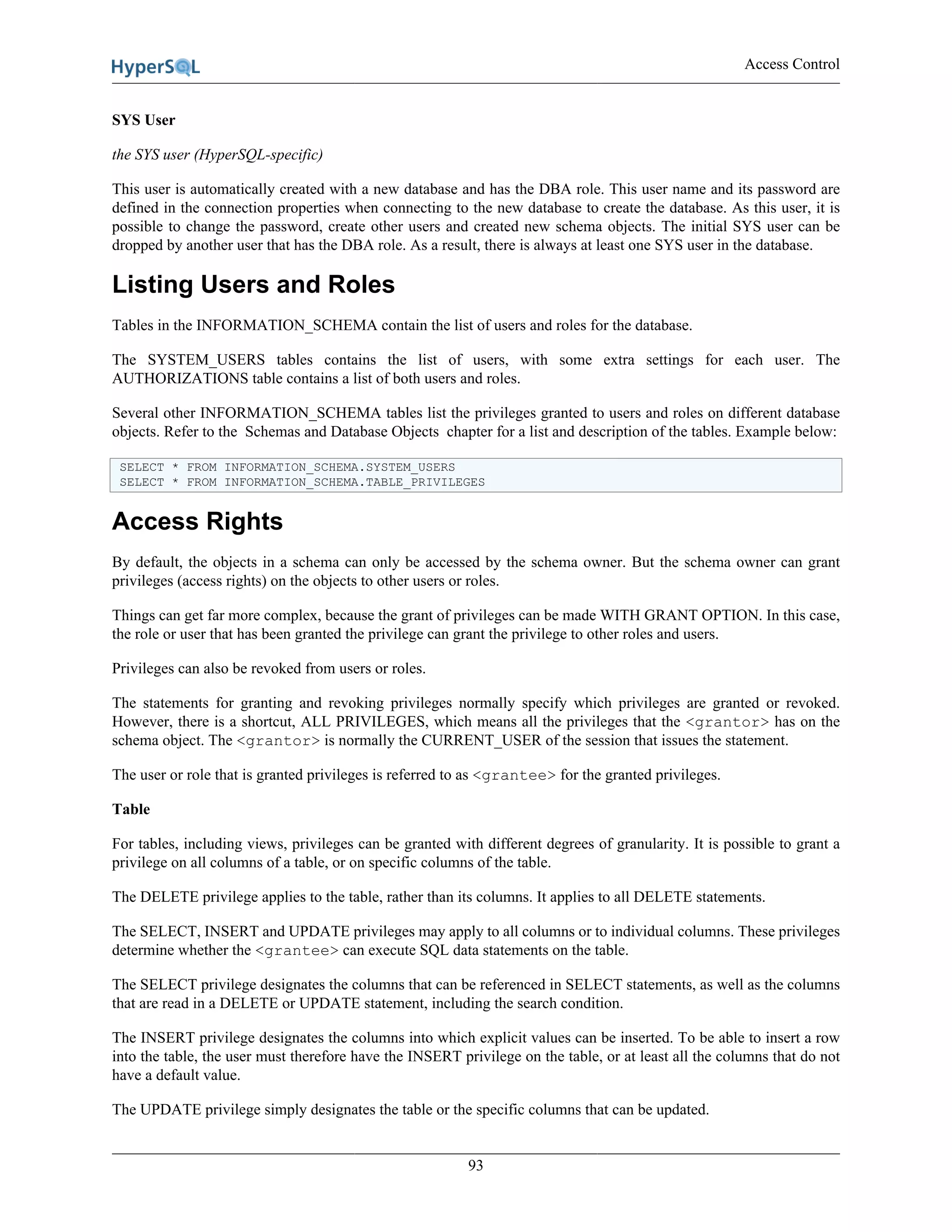 Access Control
93
SYS User
the SYS user (HyperSQL-specific)
This user is automatically created with a new database and has the DBA role. This user name and its password are
defined in the connection properties when connecting to the new database to create the database. As this user, it is
possible to change the password, create other users and created new schema objects. The initial SYS user can be
dropped by another user that has the DBA role. As a result, there is always at least one SYS user in the database.
Listing Users and Roles
Tables in the INFORMATION_SCHEMA contain the list of users and roles for the database.
The SYSTEM_USERS tables contains the list of users, with some extra settings for each user. The
AUTHORIZATIONS table contains a list of both users and roles.
Several other INFORMATION_SCHEMA tables list the privileges granted to users and roles on different database
objects. Refer to the Schemas and Database Objects chapter for a list and description of the tables. Example below:
SELECT * FROM INFORMATION_SCHEMA.SYSTEM_USERS
SELECT * FROM INFORMATION_SCHEMA.TABLE_PRIVILEGES
Access Rights
By default, the objects in a schema can only be accessed by the schema owner. But the schema owner can grant
privileges (access rights) on the objects to other users or roles.
Things can get far more complex, because the grant of privileges can be made WITH GRANT OPTION. In this case,
the role or user that has been granted the privilege can grant the privilege to other roles and users.
Privileges can also be revoked from users or roles.
The statements for granting and revoking privileges normally specify which privileges are granted or revoked.
However, there is a shortcut, ALL PRIVILEGES, which means all the privileges that the <grantor> has on the
schema object. The <grantor> is normally the CURRENT_USER of the session that issues the statement.
The user or role that is granted privileges is referred to as <grantee> for the granted privileges.
Table
For tables, including views, privileges can be granted with different degrees of granularity. It is possible to grant a
privilege on all columns of a table, or on specific columns of the table.
The DELETE privilege applies to the table, rather than its columns. It applies to all DELETE statements.
The SELECT, INSERT and UPDATE privileges may apply to all columns or to individual columns. These privileges
determine whether the <grantee> can execute SQL data statements on the table.
The SELECT privilege designates the columns that can be referenced in SELECT statements, as well as the columns
that are read in a DELETE or UPDATE statement, including the search condition.
The INSERT privilege designates the columns into which explicit values can be inserted. To be able to insert a row
into the table, the user must therefore have the INSERT privilege on the table, or at least all the columns that do not
have a default value.
The UPDATE privilege simply designates the table or the specific columns that can be updated.
 