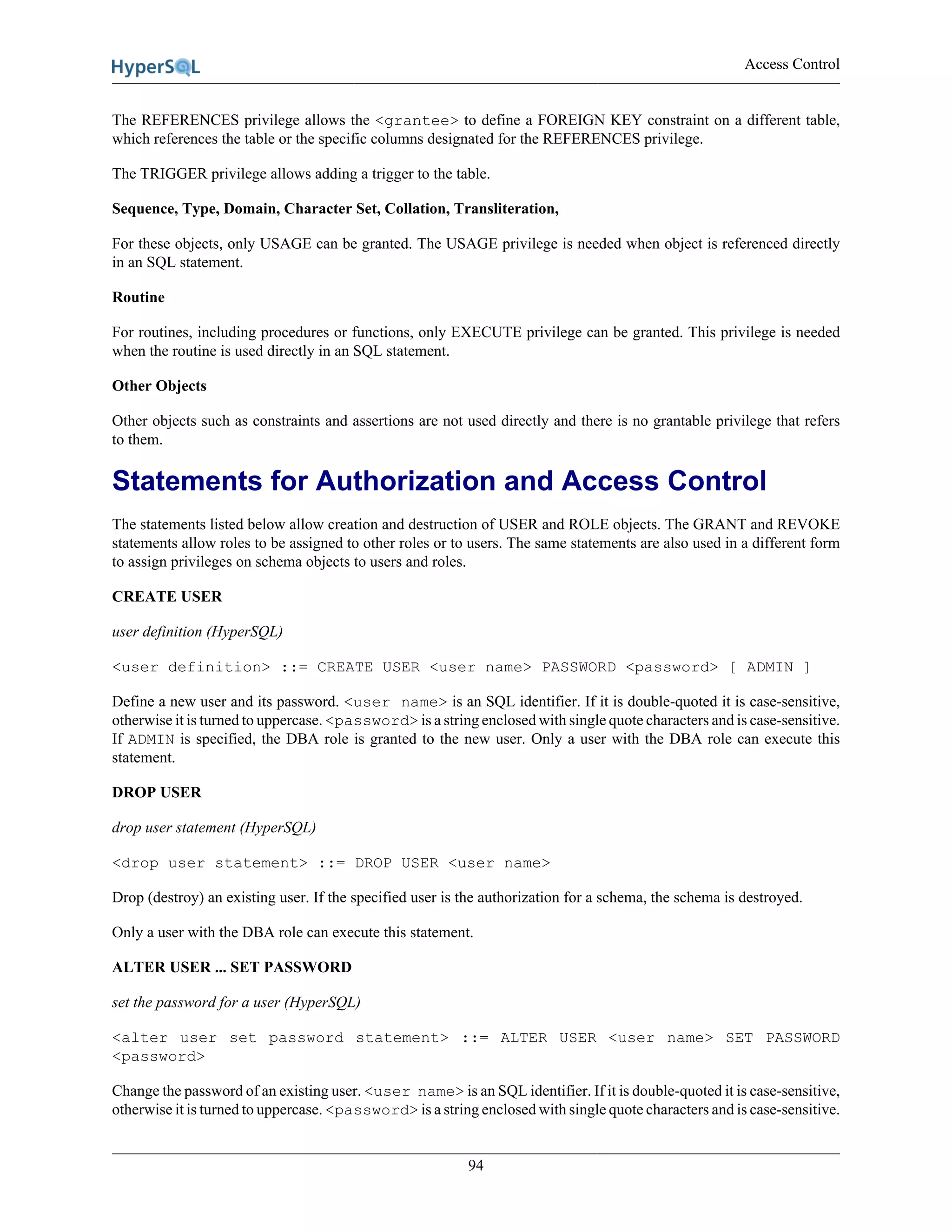 Access Control
94
The REFERENCES privilege allows the <grantee> to define a FOREIGN KEY constraint on a different table,
which references the table or the specific columns designated for the REFERENCES privilege.
The TRIGGER privilege allows adding a trigger to the table.
Sequence, Type, Domain, Character Set, Collation, Transliteration,
For these objects, only USAGE can be granted. The USAGE privilege is needed when object is referenced directly
in an SQL statement.
Routine
For routines, including procedures or functions, only EXECUTE privilege can be granted. This privilege is needed
when the routine is used directly in an SQL statement.
Other Objects
Other objects such as constraints and assertions are not used directly and there is no grantable privilege that refers
to them.
Statements for Authorization and Access Control
The statements listed below allow creation and destruction of USER and ROLE objects. The GRANT and REVOKE
statements allow roles to be assigned to other roles or to users. The same statements are also used in a different form
to assign privileges on schema objects to users and roles.
CREATE USER
user definition (HyperSQL)
<user definition> ::= CREATE USER <user name> PASSWORD <password> [ ADMIN ]
Define a new user and its password. <user name> is an SQL identifier. If it is double-quoted it is case-sensitive,
otherwise it is turned to uppercase. <password> is a string enclosed with single quote characters and is case-sensitive.
If ADMIN is specified, the DBA role is granted to the new user. Only a user with the DBA role can execute this
statement.
DROP USER
drop user statement (HyperSQL)
<drop user statement> ::= DROP USER <user name>
Drop (destroy) an existing user. If the specified user is the authorization for a schema, the schema is destroyed.
Only a user with the DBA role can execute this statement.
ALTER USER ... SET PASSWORD
set the password for a user (HyperSQL)
<alter user set password statement> ::= ALTER USER <user name> SET PASSWORD
<password>
Change the password of an existing user. <user name> is an SQL identifier. If it is double-quoted it is case-sensitive,
otherwise it is turned to uppercase. <password> is a string enclosed with single quote characters and is case-sensitive.
 