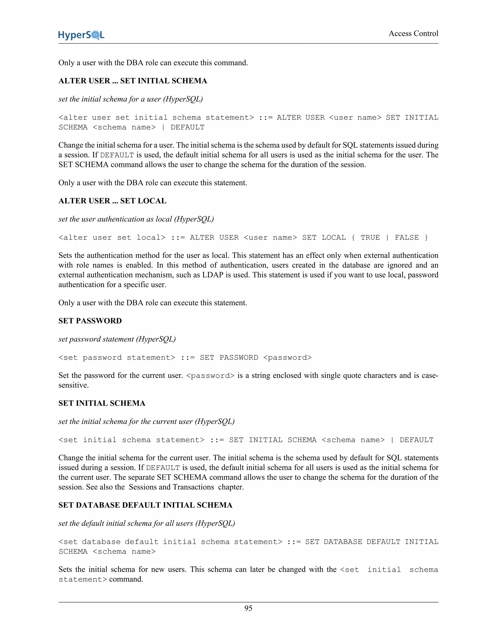 Access Control
95
Only a user with the DBA role can execute this command.
ALTER USER ... SET INITIAL SCHEMA
set the initial schema for a user (HyperSQL)
<alter user set initial schema statement> ::= ALTER USER <user name> SET INITIAL
SCHEMA <schema name> | DEFAULT
Change the initial schema for a user. The initial schema is the schema used by default for SQL statements issued during
a session. If DEFAULT is used, the default initial schema for all users is used as the initial schema for the user. The
SET SCHEMA command allows the user to change the schema for the duration of the session.
Only a user with the DBA role can execute this statement.
ALTER USER ... SET LOCAL
set the user authentication as local (HyperSQL)
<alter user set local> ::= ALTER USER <user name> SET LOCAL { TRUE | FALSE }
Sets the authentication method for the user as local. This statement has an effect only when external authentication
with role names is enabled. In this method of authentication, users created in the database are ignored and an
external authentication mechanism, such as LDAP is used. This statement is used if you want to use local, password
authentication for a specific user.
Only a user with the DBA role can execute this statement.
SET PASSWORD
set password statement (HyperSQL)
<set password statement> ::= SET PASSWORD <password>
Set the password for the current user. <password> is a string enclosed with single quote characters and is case-
sensitive.
SET INITIAL SCHEMA
set the initial schema for the current user (HyperSQL)
<set initial schema statement> ::= SET INITIAL SCHEMA <schema name> | DEFAULT
Change the initial schema for the current user. The initial schema is the schema used by default for SQL statements
issued during a session. If DEFAULT is used, the default initial schema for all users is used as the initial schema for
the current user. The separate SET SCHEMA command allows the user to change the schema for the duration of the
session. See also the Sessions and Transactions chapter.
SET DATABASE DEFAULT INITIAL SCHEMA
set the default initial schema for all users (HyperSQL)
<set database default initial schema statement> ::= SET DATABASE DEFAULT INITIAL
SCHEMA <schema name>
Sets the initial schema for new users. This schema can later be changed with the <set initial schema
statement> command.
 