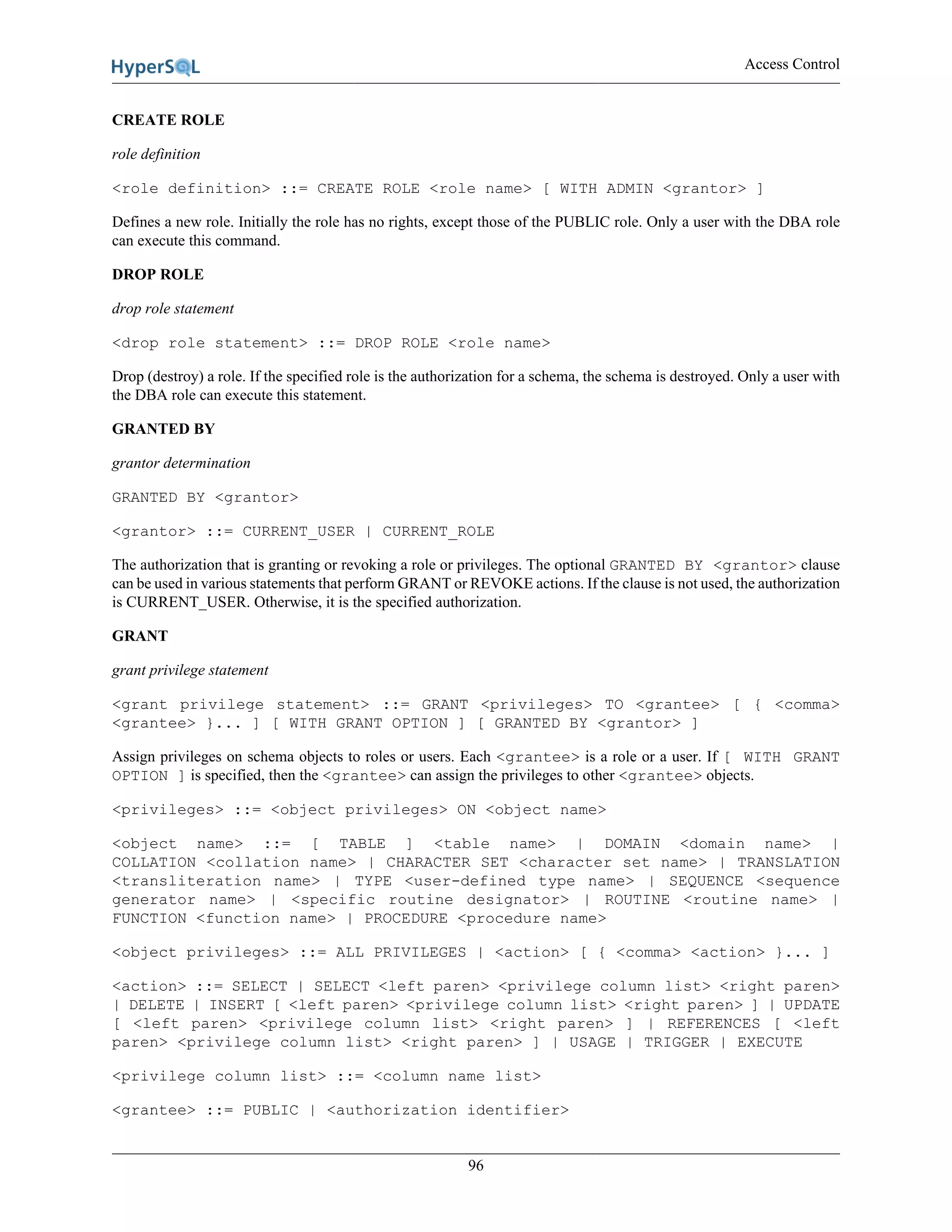 Access Control
96
CREATE ROLE
role definition
<role definition> ::= CREATE ROLE <role name> [ WITH ADMIN <grantor> ]
Defines a new role. Initially the role has no rights, except those of the PUBLIC role. Only a user with the DBA role
can execute this command.
DROP ROLE
drop role statement
<drop role statement> ::= DROP ROLE <role name>
Drop (destroy) a role. If the specified role is the authorization for a schema, the schema is destroyed. Only a user with
the DBA role can execute this statement.
GRANTED BY
grantor determination
GRANTED BY <grantor>
<grantor> ::= CURRENT_USER | CURRENT_ROLE
The authorization that is granting or revoking a role or privileges. The optional GRANTED BY <grantor> clause
can be used in various statements that perform GRANT or REVOKE actions. If the clause is not used, the authorization
is CURRENT_USER. Otherwise, it is the specified authorization.
GRANT
grant privilege statement
<grant privilege statement> ::= GRANT <privileges> TO <grantee> [ { <comma>
<grantee> }... ] [ WITH GRANT OPTION ] [ GRANTED BY <grantor> ]
Assign privileges on schema objects to roles or users. Each <grantee> is a role or a user. If [ WITH GRANT
OPTION ] is specified, then the <grantee> can assign the privileges to other <grantee> objects.
<privileges> ::= <object privileges> ON <object name>
<object name> ::= [ TABLE ] <table name> | DOMAIN <domain name> |
COLLATION <collation name> | CHARACTER SET <character set name> | TRANSLATION
<transliteration name> | TYPE <user-defined type name> | SEQUENCE <sequence
generator name> | <specific routine designator> | ROUTINE <routine name> |
FUNCTION <function name> | PROCEDURE <procedure name>
<object privileges> ::= ALL PRIVILEGES | <action> [ { <comma> <action> }... ]
<action> ::= SELECT | SELECT <left paren> <privilege column list> <right paren>
| DELETE | INSERT [ <left paren> <privilege column list> <right paren> ] | UPDATE
[ <left paren> <privilege column list> <right paren> ] | REFERENCES [ <left
paren> <privilege column list> <right paren> ] | USAGE | TRIGGER | EXECUTE
<privilege column list> ::= <column name list>
<grantee> ::= PUBLIC | <authorization identifier>
 