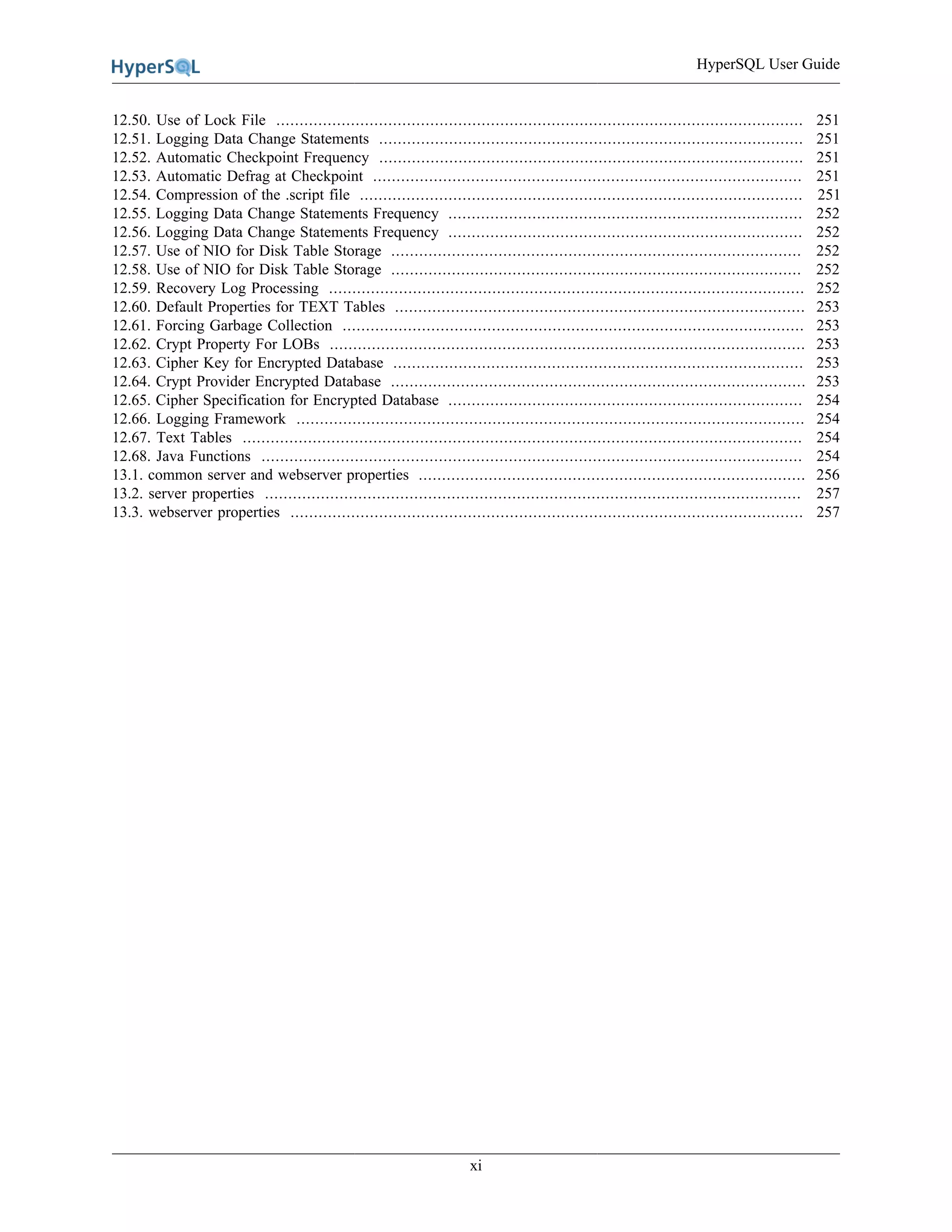 HyperSQL User Guide
xi
12.50. Use of Lock File ................................................................................................................. 251
12.51. Logging Data Change Statements ........................................................................................... 251
12.52. Automatic Checkpoint Frequency ........................................................................................... 251
12.53. Automatic Defrag at Checkpoint ............................................................................................ 251
12.54. Compression of the .script file ............................................................................................... 251
12.55. Logging Data Change Statements Frequency ............................................................................ 252
12.56. Logging Data Change Statements Frequency ............................................................................ 252
12.57. Use of NIO for Disk Table Storage ........................................................................................ 252
12.58. Use of NIO for Disk Table Storage ........................................................................................ 252
12.59. Recovery Log Processing ...................................................................................................... 252
12.60. Default Properties for TEXT Tables ........................................................................................ 253
12.61. Forcing Garbage Collection ................................................................................................... 253
12.62. Crypt Property For LOBs ...................................................................................................... 253
12.63. Cipher Key for Encrypted Database ........................................................................................ 253
12.64. Crypt Provider Encrypted Database ......................................................................................... 253
12.65. Cipher Specification for Encrypted Database ............................................................................ 254
12.66. Logging Framework ............................................................................................................. 254
12.67. Text Tables ........................................................................................................................ 254
12.68. Java Functions .................................................................................................................... 254
13.1. common server and webserver properties ................................................................................... 256
13.2. server properties ................................................................................................................... 257
13.3. webserver properties .............................................................................................................. 257
 