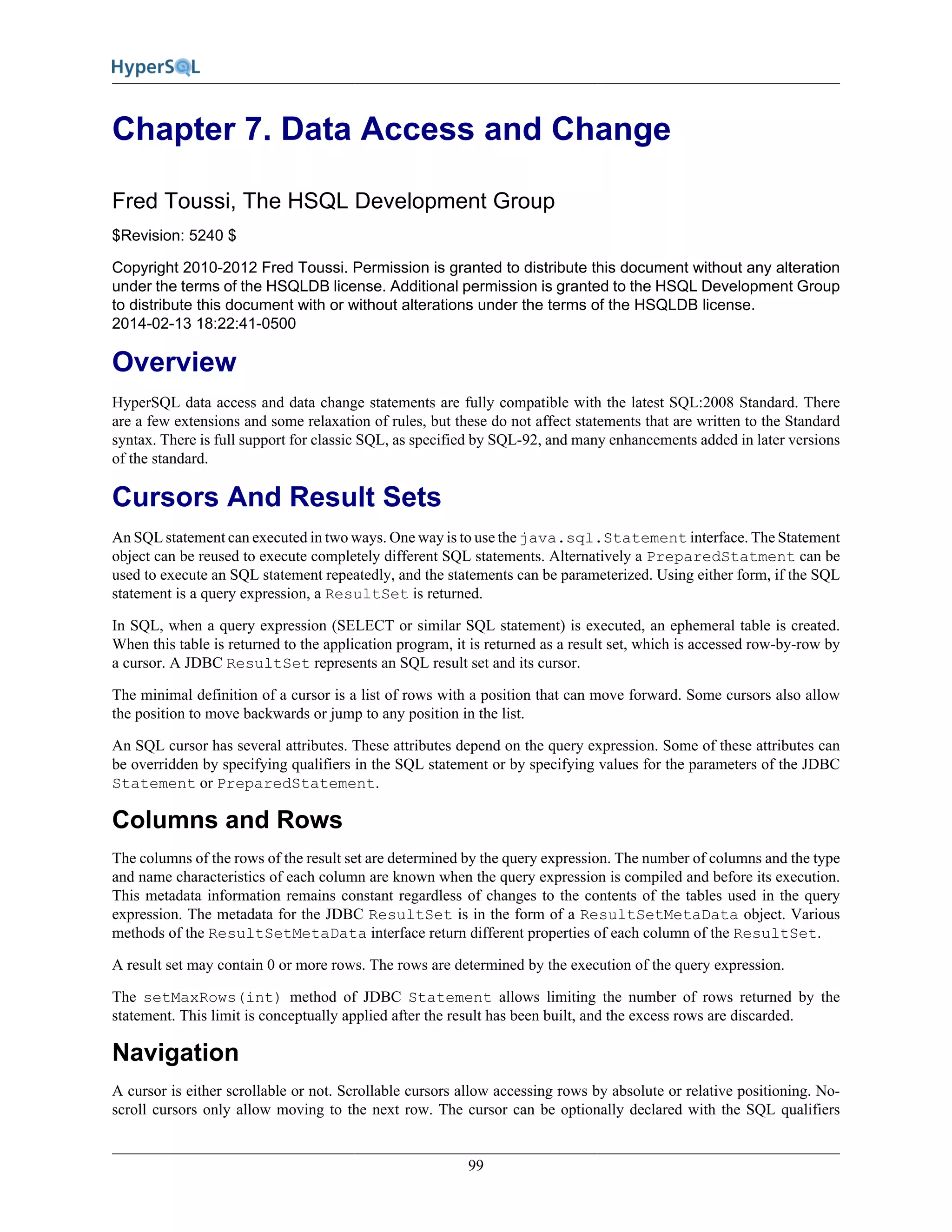 99
Chapter 7. Data Access and Change
Fred Toussi, The HSQL Development Group
$Revision: 5240 $
Copyright 2010-2012 Fred Toussi. Permission is granted to distribute this document without any alteration
under the terms of the HSQLDB license. Additional permission is granted to the HSQL Development Group
to distribute this document with or without alterations under the terms of the HSQLDB license.
2014-02-13 18:22:41-0500
Overview
HyperSQL data access and data change statements are fully compatible with the latest SQL:2008 Standard. There
are a few extensions and some relaxation of rules, but these do not affect statements that are written to the Standard
syntax. There is full support for classic SQL, as specified by SQL-92, and many enhancements added in later versions
of the standard.
Cursors And Result Sets
An SQL statement can executed in two ways. One way is to use the java.sql.Statement interface. The Statement
object can be reused to execute completely different SQL statements. Alternatively a PreparedStatment can be
used to execute an SQL statement repeatedly, and the statements can be parameterized. Using either form, if the SQL
statement is a query expression, a ResultSet is returned.
In SQL, when a query expression (SELECT or similar SQL statement) is executed, an ephemeral table is created.
When this table is returned to the application program, it is returned as a result set, which is accessed row-by-row by
a cursor. A JDBC ResultSet represents an SQL result set and its cursor.
The minimal definition of a cursor is a list of rows with a position that can move forward. Some cursors also allow
the position to move backwards or jump to any position in the list.
An SQL cursor has several attributes. These attributes depend on the query expression. Some of these attributes can
be overridden by specifying qualifiers in the SQL statement or by specifying values for the parameters of the JDBC
Statement or PreparedStatement.
Columns and Rows
The columns of the rows of the result set are determined by the query expression. The number of columns and the type
and name characteristics of each column are known when the query expression is compiled and before its execution.
This metadata information remains constant regardless of changes to the contents of the tables used in the query
expression. The metadata for the JDBC ResultSet is in the form of a ResultSetMetaData object. Various
methods of the ResultSetMetaData interface return different properties of each column of the ResultSet.
A result set may contain 0 or more rows. The rows are determined by the execution of the query expression.
The setMaxRows(int) method of JDBC Statement allows limiting the number of rows returned by the
statement. This limit is conceptually applied after the result has been built, and the excess rows are discarded.
Navigation
A cursor is either scrollable or not. Scrollable cursors allow accessing rows by absolute or relative positioning. No-
scroll cursors only allow moving to the next row. The cursor can be optionally declared with the SQL qualifiers
 