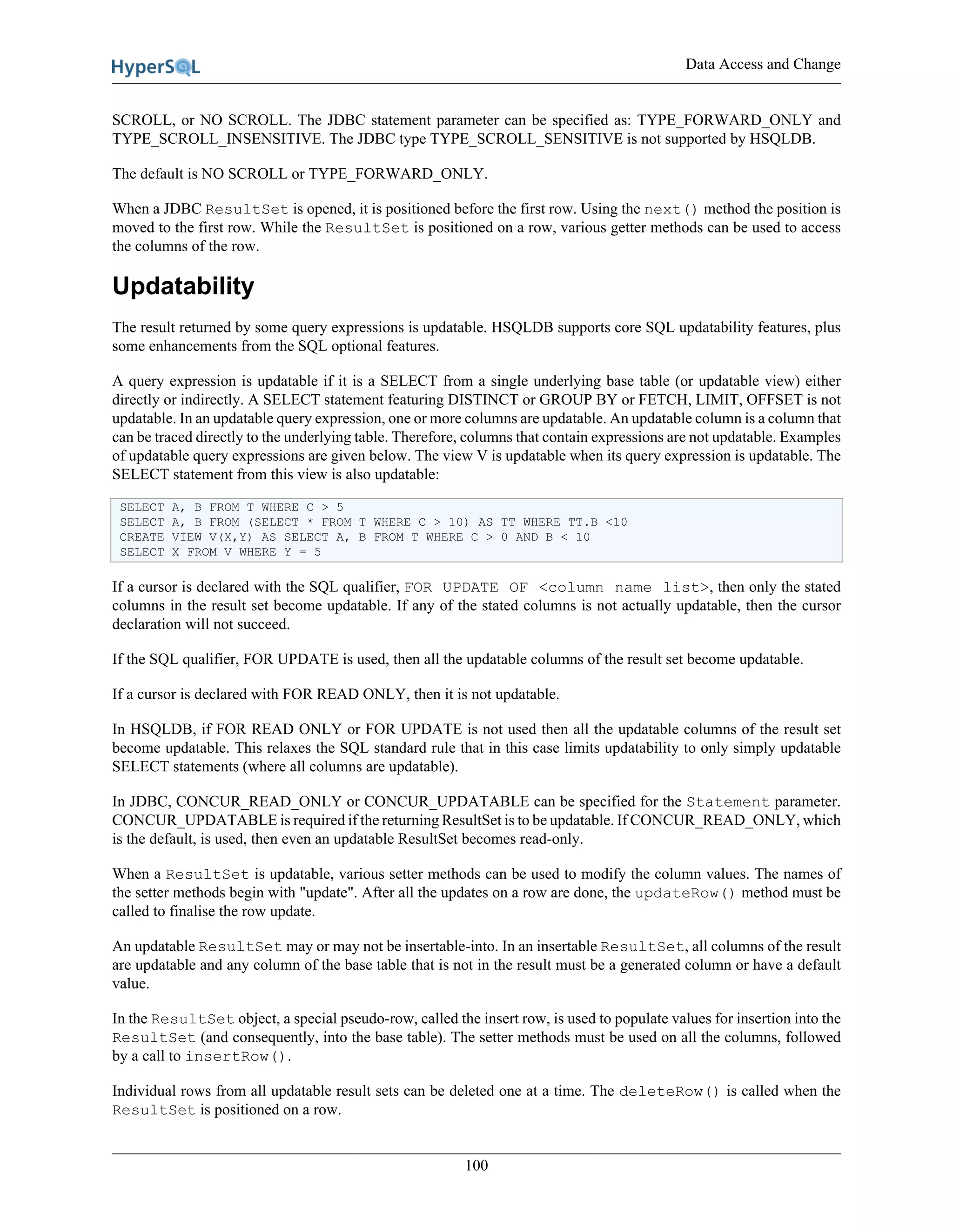 Data Access and Change
100
SCROLL, or NO SCROLL. The JDBC statement parameter can be specified as: TYPE_FORWARD_ONLY and
TYPE_SCROLL_INSENSITIVE. The JDBC type TYPE_SCROLL_SENSITIVE is not supported by HSQLDB.
The default is NO SCROLL or TYPE_FORWARD_ONLY.
When a JDBC ResultSet is opened, it is positioned before the first row. Using the next() method the position is
moved to the first row. While the ResultSet is positioned on a row, various getter methods can be used to access
the columns of the row.
Updatability
The result returned by some query expressions is updatable. HSQLDB supports core SQL updatability features, plus
some enhancements from the SQL optional features.
A query expression is updatable if it is a SELECT from a single underlying base table (or updatable view) either
directly or indirectly. A SELECT statement featuring DISTINCT or GROUP BY or FETCH, LIMIT, OFFSET is not
updatable. In an updatable query expression, one or more columns are updatable. An updatable column is a column that
can be traced directly to the underlying table. Therefore, columns that contain expressions are not updatable. Examples
of updatable query expressions are given below. The view V is updatable when its query expression is updatable. The
SELECT statement from this view is also updatable:
SELECT A, B FROM T WHERE C > 5
SELECT A, B FROM (SELECT * FROM T WHERE C > 10) AS TT WHERE TT.B <10
CREATE VIEW V(X,Y) AS SELECT A, B FROM T WHERE C > 0 AND B < 10
SELECT X FROM V WHERE Y = 5
If a cursor is declared with the SQL qualifier, FOR UPDATE OF <column name list>, then only the stated
columns in the result set become updatable. If any of the stated columns is not actually updatable, then the cursor
declaration will not succeed.
If the SQL qualifier, FOR UPDATE is used, then all the updatable columns of the result set become updatable.
If a cursor is declared with FOR READ ONLY, then it is not updatable.
In HSQLDB, if FOR READ ONLY or FOR UPDATE is not used then all the updatable columns of the result set
become updatable. This relaxes the SQL standard rule that in this case limits updatability to only simply updatable
SELECT statements (where all columns are updatable).
In JDBC, CONCUR_READ_ONLY or CONCUR_UPDATABLE can be specified for the Statement parameter.
CONCUR_UPDATABLE is required if the returning ResultSet is to be updatable. If CONCUR_READ_ONLY, which
is the default, is used, then even an updatable ResultSet becomes read-only.
When a ResultSet is updatable, various setter methods can be used to modify the column values. The names of
the setter methods begin with "update". After all the updates on a row are done, the updateRow() method must be
called to finalise the row update.
An updatable ResultSet may or may not be insertable-into. In an insertable ResultSet, all columns of the result
are updatable and any column of the base table that is not in the result must be a generated column or have a default
value.
In the ResultSet object, a special pseudo-row, called the insert row, is used to populate values for insertion into the
ResultSet (and consequently, into the base table). The setter methods must be used on all the columns, followed
by a call to insertRow().
Individual rows from all updatable result sets can be deleted one at a time. The deleteRow() is called when the
ResultSet is positioned on a row.
 