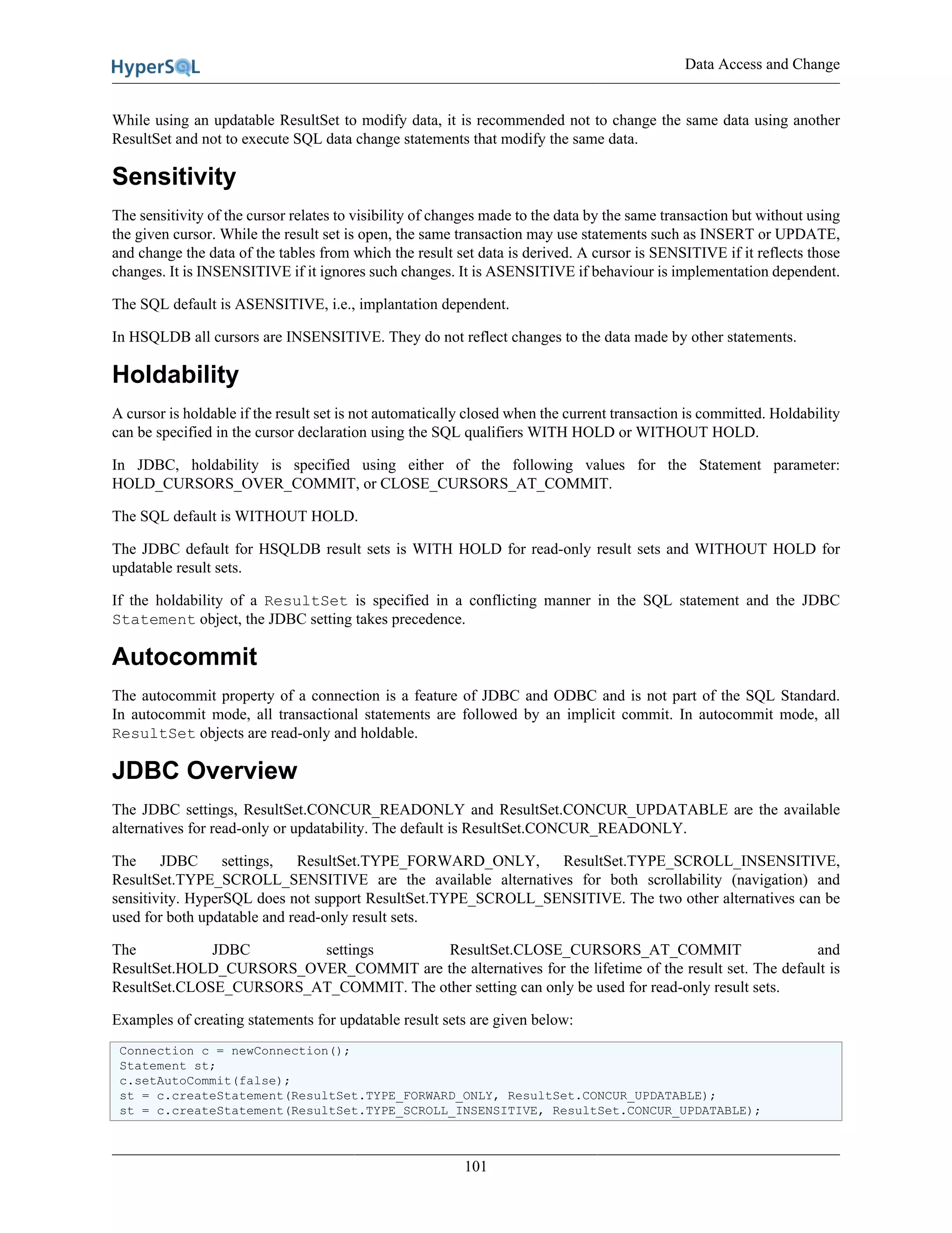 Data Access and Change
101
While using an updatable ResultSet to modify data, it is recommended not to change the same data using another
ResultSet and not to execute SQL data change statements that modify the same data.
Sensitivity
The sensitivity of the cursor relates to visibility of changes made to the data by the same transaction but without using
the given cursor. While the result set is open, the same transaction may use statements such as INSERT or UPDATE,
and change the data of the tables from which the result set data is derived. A cursor is SENSITIVE if it reflects those
changes. It is INSENSITIVE if it ignores such changes. It is ASENSITIVE if behaviour is implementation dependent.
The SQL default is ASENSITIVE, i.e., implantation dependent.
In HSQLDB all cursors are INSENSITIVE. They do not reflect changes to the data made by other statements.
Holdability
A cursor is holdable if the result set is not automatically closed when the current transaction is committed. Holdability
can be specified in the cursor declaration using the SQL qualifiers WITH HOLD or WITHOUT HOLD.
In JDBC, holdability is specified using either of the following values for the Statement parameter:
HOLD_CURSORS_OVER_COMMIT, or CLOSE_CURSORS_AT_COMMIT.
The SQL default is WITHOUT HOLD.
The JDBC default for HSQLDB result sets is WITH HOLD for read-only result sets and WITHOUT HOLD for
updatable result sets.
If the holdability of a ResultSet is specified in a conflicting manner in the SQL statement and the JDBC
Statement object, the JDBC setting takes precedence.
Autocommit
The autocommit property of a connection is a feature of JDBC and ODBC and is not part of the SQL Standard.
In autocommit mode, all transactional statements are followed by an implicit commit. In autocommit mode, all
ResultSet objects are read-only and holdable.
JDBC Overview
The JDBC settings, ResultSet.CONCUR_READONLY and ResultSet.CONCUR_UPDATABLE are the available
alternatives for read-only or updatability. The default is ResultSet.CONCUR_READONLY.
The JDBC settings, ResultSet.TYPE_FORWARD_ONLY, ResultSet.TYPE_SCROLL_INSENSITIVE,
ResultSet.TYPE_SCROLL_SENSITIVE are the available alternatives for both scrollability (navigation) and
sensitivity. HyperSQL does not support ResultSet.TYPE_SCROLL_SENSITIVE. The two other alternatives can be
used for both updatable and read-only result sets.
The JDBC settings ResultSet.CLOSE_CURSORS_AT_COMMIT and
ResultSet.HOLD_CURSORS_OVER_COMMIT are the alternatives for the lifetime of the result set. The default is
ResultSet.CLOSE_CURSORS_AT_COMMIT. The other setting can only be used for read-only result sets.
Examples of creating statements for updatable result sets are given below:
Connection c = newConnection();
Statement st;
c.setAutoCommit(false);
st = c.createStatement(ResultSet.TYPE_FORWARD_ONLY, ResultSet.CONCUR_UPDATABLE);
st = c.createStatement(ResultSet.TYPE_SCROLL_INSENSITIVE, ResultSet.CONCUR_UPDATABLE);
 