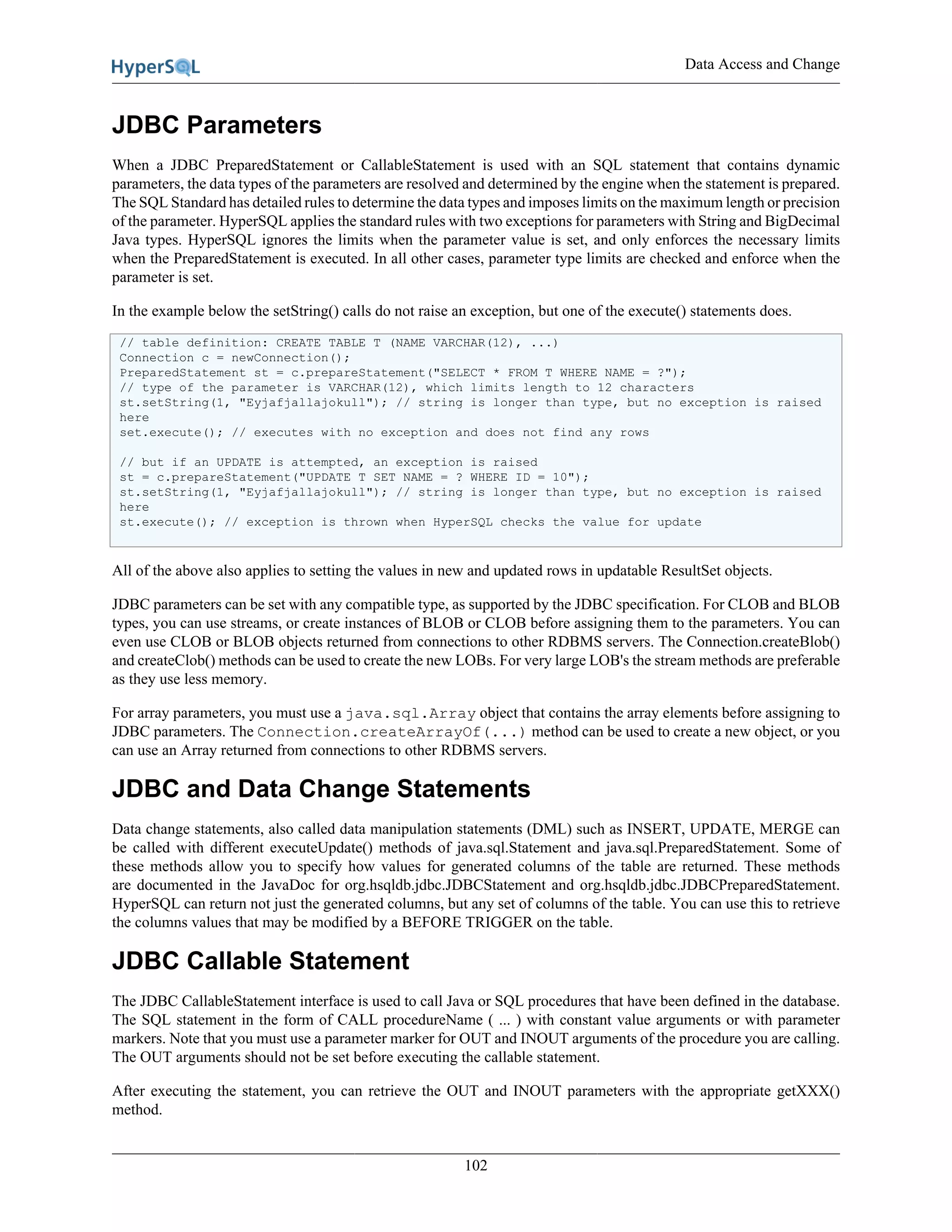 Data Access and Change
102
JDBC Parameters
When a JDBC PreparedStatement or CallableStatement is used with an SQL statement that contains dynamic
parameters, the data types of the parameters are resolved and determined by the engine when the statement is prepared.
The SQL Standard has detailed rules to determine the data types and imposes limits on the maximum length or precision
of the parameter. HyperSQL applies the standard rules with two exceptions for parameters with String and BigDecimal
Java types. HyperSQL ignores the limits when the parameter value is set, and only enforces the necessary limits
when the PreparedStatement is executed. In all other cases, parameter type limits are checked and enforce when the
parameter is set.
In the example below the setString() calls do not raise an exception, but one of the execute() statements does.
// table definition: CREATE TABLE T (NAME VARCHAR(12), ...)
Connection c = newConnection();
PreparedStatement st = c.prepareStatement("SELECT * FROM T WHERE NAME = ?");
// type of the parameter is VARCHAR(12), which limits length to 12 characters
st.setString(1, "Eyjafjallajokull"); // string is longer than type, but no exception is raised
here
set.execute(); // executes with no exception and does not find any rows
// but if an UPDATE is attempted, an exception is raised
st = c.prepareStatement("UPDATE T SET NAME = ? WHERE ID = 10");
st.setString(1, "Eyjafjallajokull"); // string is longer than type, but no exception is raised
here
st.execute(); // exception is thrown when HyperSQL checks the value for update
All of the above also applies to setting the values in new and updated rows in updatable ResultSet objects.
JDBC parameters can be set with any compatible type, as supported by the JDBC specification. For CLOB and BLOB
types, you can use streams, or create instances of BLOB or CLOB before assigning them to the parameters. You can
even use CLOB or BLOB objects returned from connections to other RDBMS servers. The Connection.createBlob()
and createClob() methods can be used to create the new LOBs. For very large LOB's the stream methods are preferable
as they use less memory.
For array parameters, you must use a java.sql.Array object that contains the array elements before assigning to
JDBC parameters. The Connection.createArrayOf(...) method can be used to create a new object, or you
can use an Array returned from connections to other RDBMS servers.
JDBC and Data Change Statements
Data change statements, also called data manipulation statements (DML) such as INSERT, UPDATE, MERGE can
be called with different executeUpdate() methods of java.sql.Statement and java.sql.PreparedStatement. Some of
these methods allow you to specify how values for generated columns of the table are returned. These methods
are documented in the JavaDoc for org.hsqldb.jdbc.JDBCStatement and org.hsqldb.jdbc.JDBCPreparedStatement.
HyperSQL can return not just the generated columns, but any set of columns of the table. You can use this to retrieve
the columns values that may be modified by a BEFORE TRIGGER on the table.
JDBC Callable Statement
The JDBC CallableStatement interface is used to call Java or SQL procedures that have been defined in the database.
The SQL statement in the form of CALL procedureName ( ... ) with constant value arguments or with parameter
markers. Note that you must use a parameter marker for OUT and INOUT arguments of the procedure you are calling.
The OUT arguments should not be set before executing the callable statement.
After executing the statement, you can retrieve the OUT and INOUT parameters with the appropriate getXXX()
method.
 