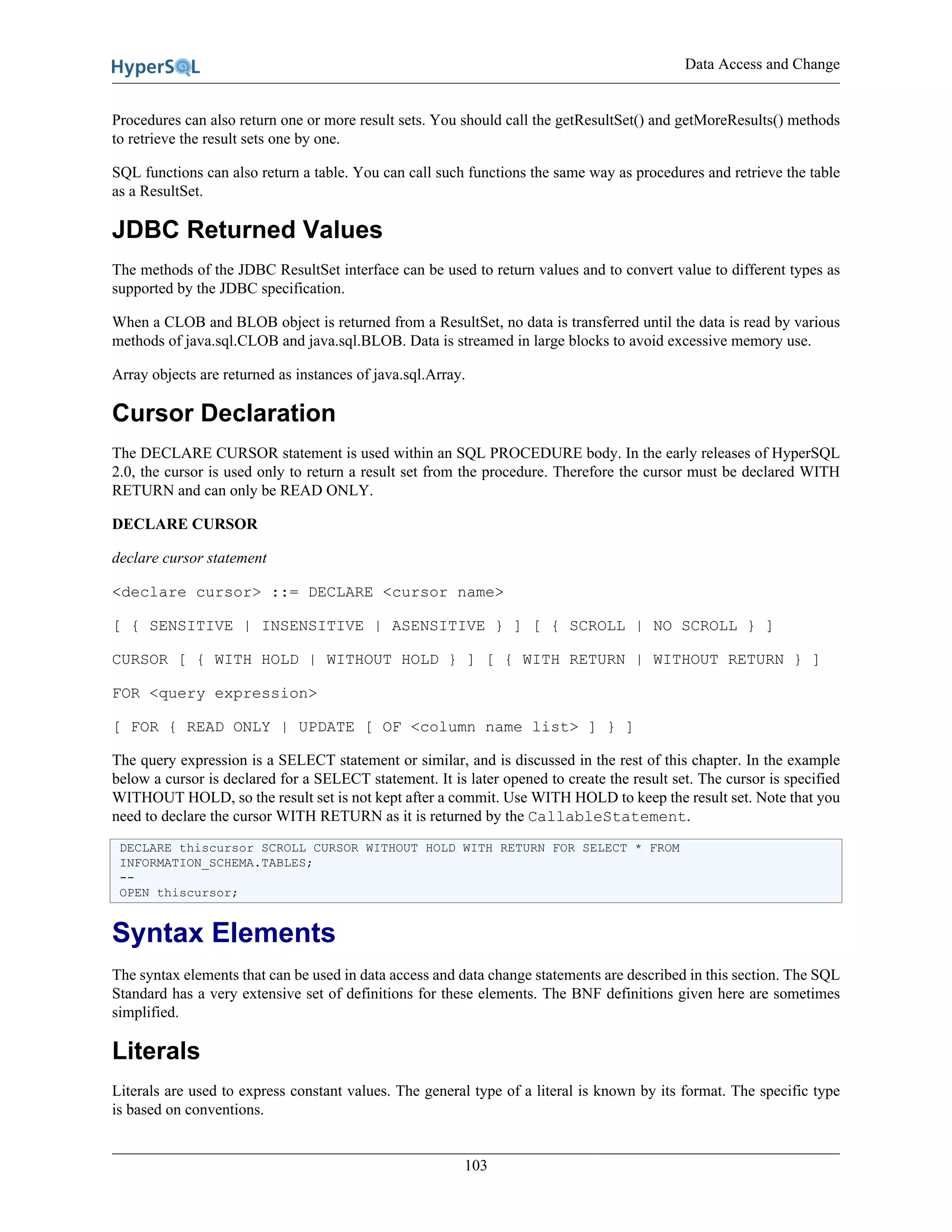 Data Access and Change
103
Procedures can also return one or more result sets. You should call the getResultSet() and getMoreResults() methods
to retrieve the result sets one by one.
SQL functions can also return a table. You can call such functions the same way as procedures and retrieve the table
as a ResultSet.
JDBC Returned Values
The methods of the JDBC ResultSet interface can be used to return values and to convert value to different types as
supported by the JDBC specification.
When a CLOB and BLOB object is returned from a ResultSet, no data is transferred until the data is read by various
methods of java.sql.CLOB and java.sql.BLOB. Data is streamed in large blocks to avoid excessive memory use.
Array objects are returned as instances of java.sql.Array.
Cursor Declaration
The DECLARE CURSOR statement is used within an SQL PROCEDURE body. In the early releases of HyperSQL
2.0, the cursor is used only to return a result set from the procedure. Therefore the cursor must be declared WITH
RETURN and can only be READ ONLY.
DECLARE CURSOR
declare cursor statement
<declare cursor> ::= DECLARE <cursor name>
[ { SENSITIVE | INSENSITIVE | ASENSITIVE } ] [ { SCROLL | NO SCROLL } ]
CURSOR [ { WITH HOLD | WITHOUT HOLD } ] [ { WITH RETURN | WITHOUT RETURN } ]
FOR <query expression>
[ FOR { READ ONLY | UPDATE [ OF <column name list> ] } ]
The query expression is a SELECT statement or similar, and is discussed in the rest of this chapter. In the example
below a cursor is declared for a SELECT statement. It is later opened to create the result set. The cursor is specified
WITHOUT HOLD, so the result set is not kept after a commit. Use WITH HOLD to keep the result set. Note that you
need to declare the cursor WITH RETURN as it is returned by the CallableStatement.
DECLARE thiscursor SCROLL CURSOR WITHOUT HOLD WITH RETURN FOR SELECT * FROM
INFORMATION_SCHEMA.TABLES;
--
OPEN thiscursor;
Syntax Elements
The syntax elements that can be used in data access and data change statements are described in this section. The SQL
Standard has a very extensive set of definitions for these elements. The BNF definitions given here are sometimes
simplified.
Literals
Literals are used to express constant values. The general type of a literal is known by its format. The specific type
is based on conventions.
 
