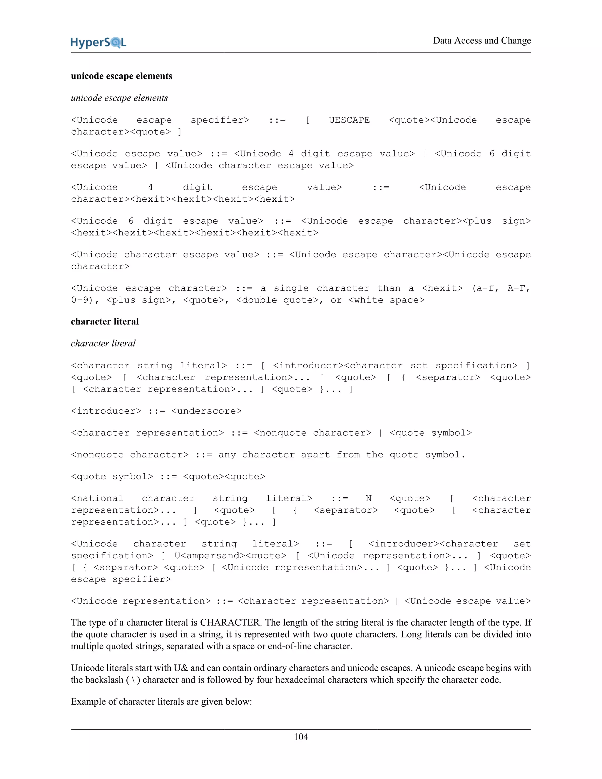 Data Access and Change
104
unicode escape elements
unicode escape elements
<Unicode escape specifier> ::= [ UESCAPE <quote><Unicode escape
character><quote> ]
<Unicode escape value> ::= <Unicode 4 digit escape value> | <Unicode 6 digit
escape value> | <Unicode character escape value>
<Unicode 4 digit escape value> ::= <Unicode escape
character><hexit><hexit><hexit><hexit>
<Unicode 6 digit escape value> ::= <Unicode escape character><plus sign>
<hexit><hexit><hexit><hexit><hexit><hexit>
<Unicode character escape value> ::= <Unicode escape character><Unicode escape
character>
<Unicode escape character> ::= a single character than a <hexit> (a-f, A-F,
0-9), <plus sign>, <quote>, <double quote>, or <white space>
character literal
character literal
<character string literal> ::= [ <introducer><character set specification> ]
<quote> [ <character representation>... ] <quote> [ { <separator> <quote>
[ <character representation>... ] <quote> }... ]
<introducer> ::= <underscore>
<character representation> ::= <nonquote character> | <quote symbol>
<nonquote character> ::= any character apart from the quote symbol.
<quote symbol> ::= <quote><quote>
<national character string literal> ::= N <quote> [ <character
representation>... ] <quote> [ { <separator> <quote> [ <character
representation>... ] <quote> }... ]
<Unicode character string literal> ::= [ <introducer><character set
specification> ] U<ampersand><quote> [ <Unicode representation>... ] <quote>
[ { <separator> <quote> [ <Unicode representation>... ] <quote> }... ] <Unicode
escape specifier>
<Unicode representation> ::= <character representation> | <Unicode escape value>
The type of a character literal is CHARACTER. The length of the string literal is the character length of the type. If
the quote character is used in a string, it is represented with two quote characters. Long literals can be divided into
multiple quoted strings, separated with a space or end-of-line character.
Unicode literals start with U& and can contain ordinary characters and unicode escapes. A unicode escape begins with
the backslash (  ) character and is followed by four hexadecimal characters which specify the character code.
Example of character literals are given below:
 