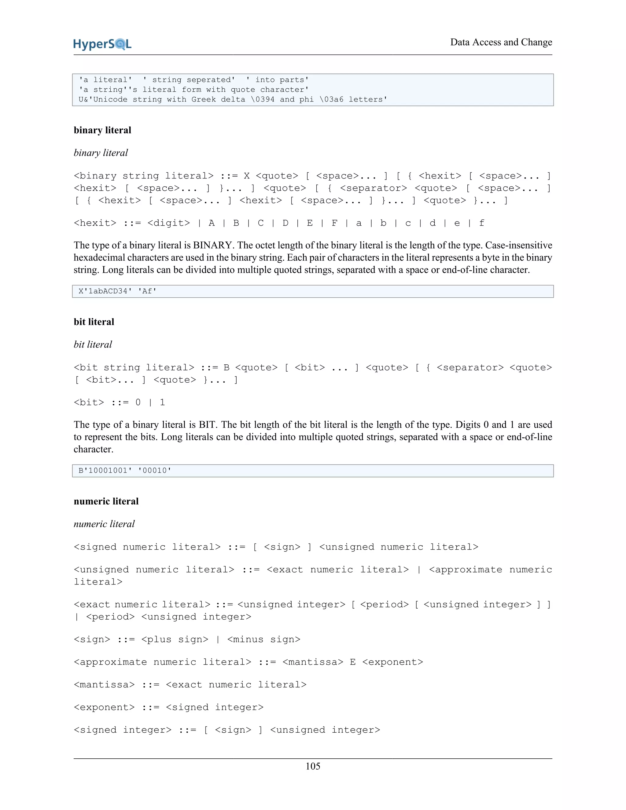 Data Access and Change
105
'a literal' ' string seperated' ' into parts'
'a string''s literal form with quote character'
U&'Unicode string with Greek delta 0394 and phi 03a6 letters'
binary literal
binary literal
<binary string literal> ::= X <quote> [ <space>... ] [ { <hexit> [ <space>... ]
<hexit> [ <space>... ] }... ] <quote> [ { <separator> <quote> [ <space>... ]
[ { <hexit> [ <space>... ] <hexit> [ <space>... ] }... ] <quote> }... ]
<hexit> ::= <digit> | A | B | C | D | E | F | a | b | c | d | e | f
The type of a binary literal is BINARY. The octet length of the binary literal is the length of the type. Case-insensitive
hexadecimal characters are used in the binary string. Each pair of characters in the literal represents a byte in the binary
string. Long literals can be divided into multiple quoted strings, separated with a space or end-of-line character.
X'1abACD34' 'Af'
bit literal
bit literal
<bit string literal> ::= B <quote> [ <bit> ... ] <quote> [ { <separator> <quote>
[ <bit>... ] <quote> }... ]
<bit> ::= 0 | 1
The type of a binary literal is BIT. The bit length of the bit literal is the length of the type. Digits 0 and 1 are used
to represent the bits. Long literals can be divided into multiple quoted strings, separated with a space or end-of-line
character.
B'10001001' '00010'
numeric literal
numeric literal
<signed numeric literal> ::= [ <sign> ] <unsigned numeric literal>
<unsigned numeric literal> ::= <exact numeric literal> | <approximate numeric
literal>
<exact numeric literal> ::= <unsigned integer> [ <period> [ <unsigned integer> ] ]
| <period> <unsigned integer>
<sign> ::= <plus sign> | <minus sign>
<approximate numeric literal> ::= <mantissa> E <exponent>
<mantissa> ::= <exact numeric literal>
<exponent> ::= <signed integer>
<signed integer> ::= [ <sign> ] <unsigned integer>
 