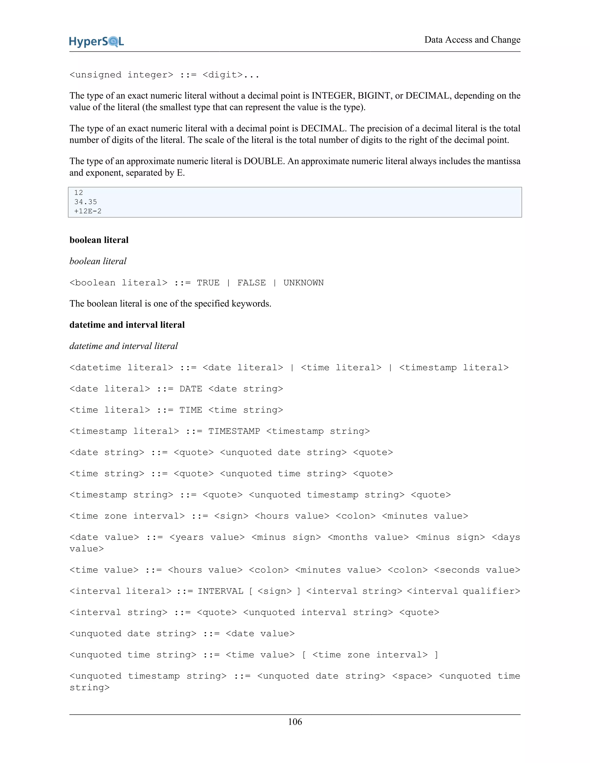 Data Access and Change
106
<unsigned integer> ::= <digit>...
The type of an exact numeric literal without a decimal point is INTEGER, BIGINT, or DECIMAL, depending on the
value of the literal (the smallest type that can represent the value is the type).
The type of an exact numeric literal with a decimal point is DECIMAL. The precision of a decimal literal is the total
number of digits of the literal. The scale of the literal is the total number of digits to the right of the decimal point.
The type of an approximate numeric literal is DOUBLE. An approximate numeric literal always includes the mantissa
and exponent, separated by E.
12
34.35
+12E-2
boolean literal
boolean literal
<boolean literal> ::= TRUE | FALSE | UNKNOWN
The boolean literal is one of the specified keywords.
datetime and interval literal
datetime and interval literal
<datetime literal> ::= <date literal> | <time literal> | <timestamp literal>
<date literal> ::= DATE <date string>
<time literal> ::= TIME <time string>
<timestamp literal> ::= TIMESTAMP <timestamp string>
<date string> ::= <quote> <unquoted date string> <quote>
<time string> ::= <quote> <unquoted time string> <quote>
<timestamp string> ::= <quote> <unquoted timestamp string> <quote>
<time zone interval> ::= <sign> <hours value> <colon> <minutes value>
<date value> ::= <years value> <minus sign> <months value> <minus sign> <days
value>
<time value> ::= <hours value> <colon> <minutes value> <colon> <seconds value>
<interval literal> ::= INTERVAL [ <sign> ] <interval string> <interval qualifier>
<interval string> ::= <quote> <unquoted interval string> <quote>
<unquoted date string> ::= <date value>
<unquoted time string> ::= <time value> [ <time zone interval> ]
<unquoted timestamp string> ::= <unquoted date string> <space> <unquoted time
string>
 