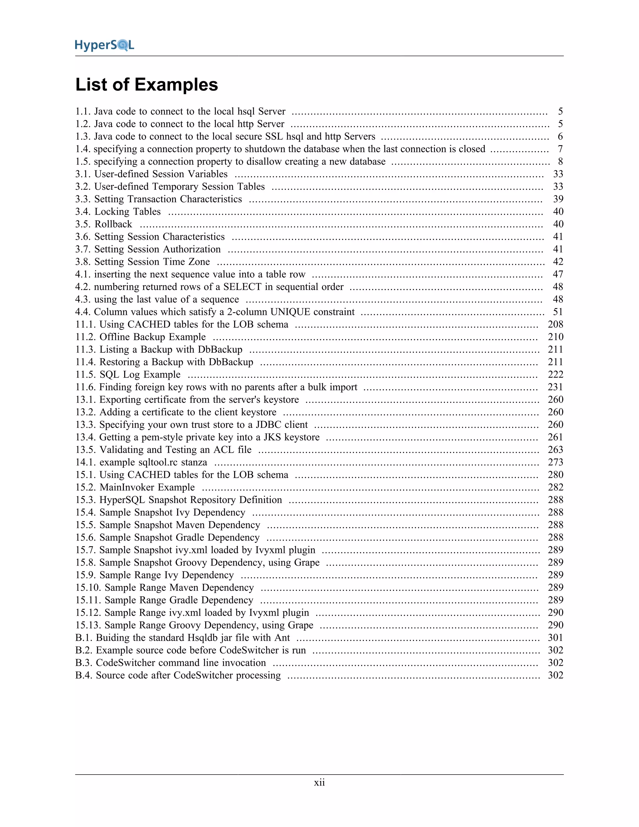 xii
List of Examples
1.1. Java code to connect to the local hsql Server .................................................................................. 5
1.2. Java code to connect to the local http Server ................................................................................... 5
1.3. Java code to connect to the local secure SSL hsql and http Servers ...................................................... 6
1.4. specifying a connection property to shutdown the database when the last connection is closed ................... 7
1.5. specifying a connection property to disallow creating a new database ................................................... 8
3.1. User-defined Session Variables ................................................................................................... 33
3.2. User-defined Temporary Session Tables ....................................................................................... 33
3.3. Setting Transaction Characteristics .............................................................................................. 39
3.4. Locking Tables ........................................................................................................................ 40
3.5. Rollback ................................................................................................................................. 40
3.6. Setting Session Characteristics .................................................................................................... 41
3.7. Setting Session Authorization ..................................................................................................... 41
3.8. Setting Session Time Zone ......................................................................................................... 42
4.1. inserting the next sequence value into a table row .......................................................................... 47
4.2. numbering returned rows of a SELECT in sequential order .............................................................. 48
4.3. using the last value of a sequence ............................................................................................... 48
4.4. Column values which satisfy a 2-column UNIQUE constraint ........................................................... 51
11.1. Using CACHED tables for the LOB schema .............................................................................. 208
11.2. Offline Backup Example ........................................................................................................ 210
11.3. Listing a Backup with DbBackup ............................................................................................. 211
11.4. Restoring a Backup with DbBackup ......................................................................................... 211
11.5. SQL Log Example ................................................................................................................ 222
11.6. Finding foreign key rows with no parents after a bulk import ........................................................ 231
13.1. Exporting certificate from the server's keystore ........................................................................... 260
13.2. Adding a certificate to the client keystore .................................................................................. 260
13.3. Specifying your own trust store to a JDBC client ........................................................................ 260
13.4. Getting a pem-style private key into a JKS keystore .................................................................... 261
13.5. Validating and Testing an ACL file .......................................................................................... 263
14.1. example sqltool.rc stanza ........................................................................................................ 273
15.1. Using CACHED tables for the LOB schema .............................................................................. 280
15.2. MainInvoker Example ............................................................................................................ 282
15.3. HyperSQL Snapshot Repository Definition ................................................................................ 288
15.4. Sample Snapshot Ivy Dependency ............................................................................................ 288
15.5. Sample Snapshot Maven Dependency ....................................................................................... 288
15.6. Sample Snapshot Gradle Dependency ....................................................................................... 288
15.7. Sample Snapshot ivy.xml loaded by Ivyxml plugin ...................................................................... 289
15.8. Sample Snapshot Groovy Dependency, using Grape .................................................................... 289
15.9. Sample Range Ivy Dependency ............................................................................................... 289
15.10. Sample Range Maven Dependency ......................................................................................... 289
15.11. Sample Range Gradle Dependency ......................................................................................... 289
15.12. Sample Range ivy.xml loaded by Ivyxml plugin ........................................................................ 290
15.13. Sample Range Groovy Dependency, using Grape ...................................................................... 290
B.1. Buiding the standard Hsqldb jar file with Ant .............................................................................. 301
B.2. Example source code before CodeSwitcher is run ......................................................................... 302
B.3. CodeSwitcher command line invocation ..................................................................................... 302
B.4. Source code after CodeSwitcher processing ................................................................................. 302
 