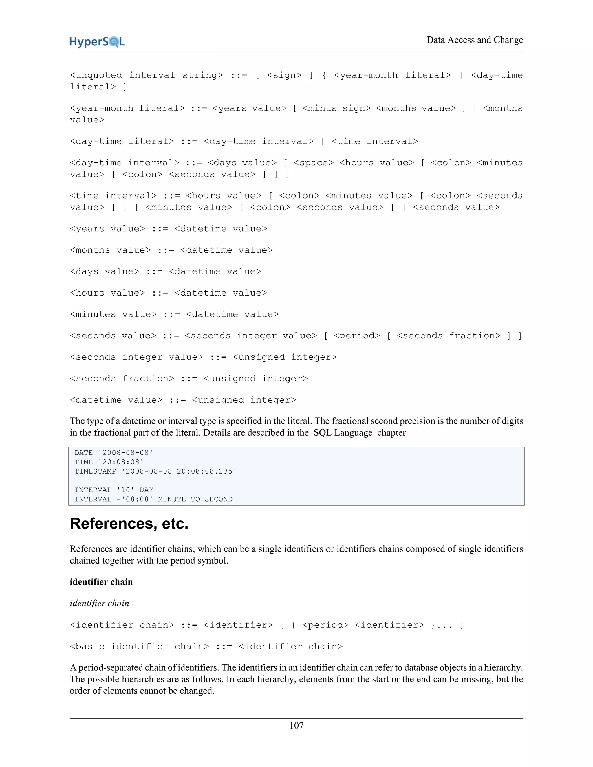 Data Access and Change
107
<unquoted interval string> ::= [ <sign> ] { <year-month literal> | <day-time
literal> }
<year-month literal> ::= <years value> [ <minus sign> <months value> ] | <months
value>
<day-time literal> ::= <day-time interval> | <time interval>
<day-time interval> ::= <days value> [ <space> <hours value> [ <colon> <minutes
value> [ <colon> <seconds value> ] ] ]
<time interval> ::= <hours value> [ <colon> <minutes value> [ <colon> <seconds
value> ] ] | <minutes value> [ <colon> <seconds value> ] | <seconds value>
<years value> ::= <datetime value>
<months value> ::= <datetime value>
<days value> ::= <datetime value>
<hours value> ::= <datetime value>
<minutes value> ::= <datetime value>
<seconds value> ::= <seconds integer value> [ <period> [ <seconds fraction> ] ]
<seconds integer value> ::= <unsigned integer>
<seconds fraction> ::= <unsigned integer>
<datetime value> ::= <unsigned integer>
The type of a datetime or interval type is specified in the literal. The fractional second precision is the number of digits
in the fractional part of the literal. Details are described in the SQL Language chapter
DATE '2008-08-08'
TIME '20:08:08'
TIMESTAMP '2008-08-08 20:08:08.235'
INTERVAL '10' DAY
INTERVAL -'08:08' MINUTE TO SECOND
References, etc.
References are identifier chains, which can be a single identifiers or identifiers chains composed of single identifiers
chained together with the period symbol.
identifier chain
identifier chain
<identifier chain> ::= <identifier> [ { <period> <identifier> }... ]
<basic identifier chain> ::= <identifier chain>
A period-separated chain of identifiers. The identifiers in an identifier chain can refer to database objects in a hierarchy.
The possible hierarchies are as follows. In each hierarchy, elements from the start or the end can be missing, but the
order of elements cannot be changed.
 