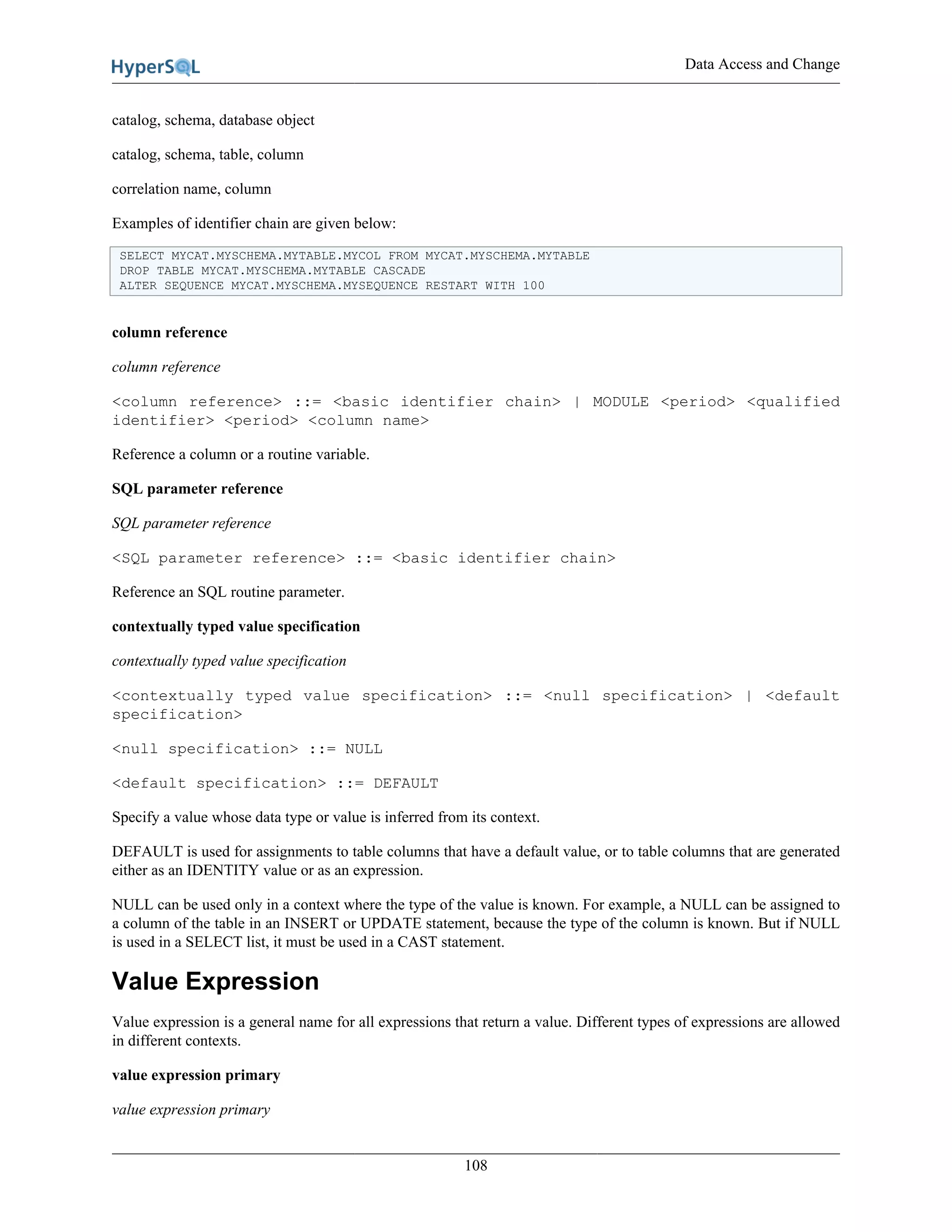 Data Access and Change
108
catalog, schema, database object
catalog, schema, table, column
correlation name, column
Examples of identifier chain are given below:
SELECT MYCAT.MYSCHEMA.MYTABLE.MYCOL FROM MYCAT.MYSCHEMA.MYTABLE
DROP TABLE MYCAT.MYSCHEMA.MYTABLE CASCADE
ALTER SEQUENCE MYCAT.MYSCHEMA.MYSEQUENCE RESTART WITH 100
column reference
column reference
<column reference> ::= <basic identifier chain> | MODULE <period> <qualified
identifier> <period> <column name>
Reference a column or a routine variable.
SQL parameter reference
SQL parameter reference
<SQL parameter reference> ::= <basic identifier chain>
Reference an SQL routine parameter.
contextually typed value specification
contextually typed value specification
<contextually typed value specification> ::= <null specification> | <default
specification>
<null specification> ::= NULL
<default specification> ::= DEFAULT
Specify a value whose data type or value is inferred from its context.
DEFAULT is used for assignments to table columns that have a default value, or to table columns that are generated
either as an IDENTITY value or as an expression.
NULL can be used only in a context where the type of the value is known. For example, a NULL can be assigned to
a column of the table in an INSERT or UPDATE statement, because the type of the column is known. But if NULL
is used in a SELECT list, it must be used in a CAST statement.
Value Expression
Value expression is a general name for all expressions that return a value. Different types of expressions are allowed
in different contexts.
value expression primary
value expression primary
 