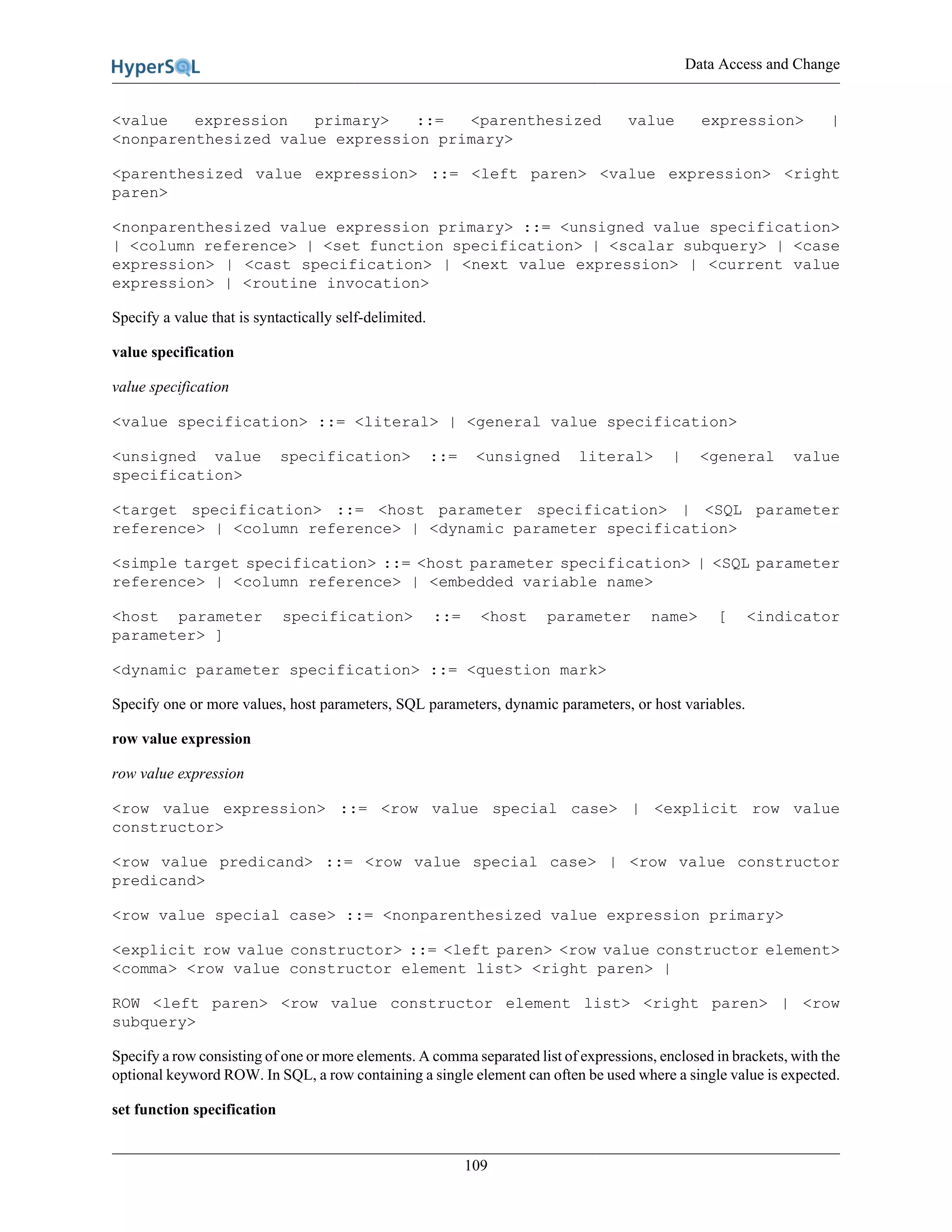 Data Access and Change
109
<value expression primary> ::= <parenthesized value expression> |
<nonparenthesized value expression primary>
<parenthesized value expression> ::= <left paren> <value expression> <right
paren>
<nonparenthesized value expression primary> ::= <unsigned value specification>
| <column reference> | <set function specification> | <scalar subquery> | <case
expression> | <cast specification> | <next value expression> | <current value
expression> | <routine invocation>
Specify a value that is syntactically self-delimited.
value specification
value specification
<value specification> ::= <literal> | <general value specification>
<unsigned value specification> ::= <unsigned literal> | <general value
specification>
<target specification> ::= <host parameter specification> | <SQL parameter
reference> | <column reference> | <dynamic parameter specification>
<simple target specification> ::= <host parameter specification> | <SQL parameter
reference> | <column reference> | <embedded variable name>
<host parameter specification> ::= <host parameter name> [ <indicator
parameter> ]
<dynamic parameter specification> ::= <question mark>
Specify one or more values, host parameters, SQL parameters, dynamic parameters, or host variables.
row value expression
row value expression
<row value expression> ::= <row value special case> | <explicit row value
constructor>
<row value predicand> ::= <row value special case> | <row value constructor
predicand>
<row value special case> ::= <nonparenthesized value expression primary>
<explicit row value constructor> ::= <left paren> <row value constructor element>
<comma> <row value constructor element list> <right paren> |
ROW <left paren> <row value constructor element list> <right paren> | <row
subquery>
Specify a row consisting of one or more elements. A comma separated list of expressions, enclosed in brackets, with the
optional keyword ROW. In SQL, a row containing a single element can often be used where a single value is expected.
set function specification
 