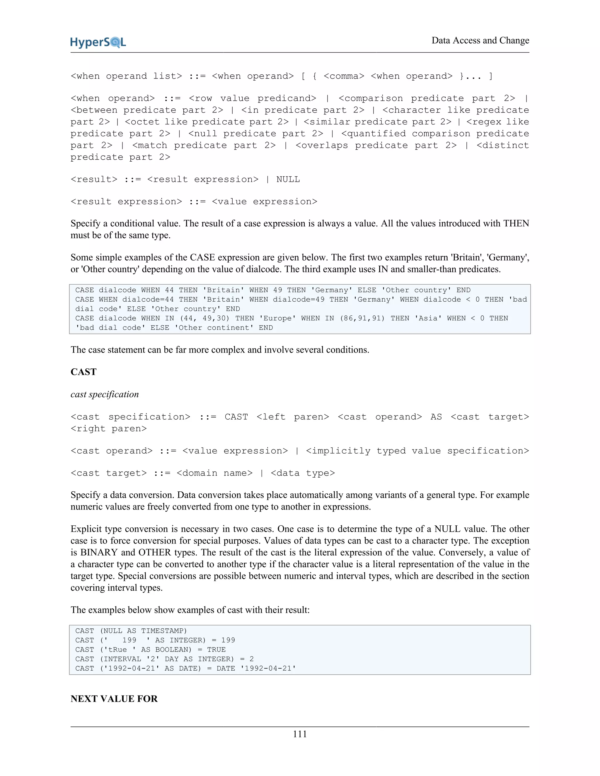 Data Access and Change
111
<when operand list> ::= <when operand> [ { <comma> <when operand> }... ]
<when operand> ::= <row value predicand> | <comparison predicate part 2> |
<between predicate part 2> | <in predicate part 2> | <character like predicate
part 2> | <octet like predicate part 2> | <similar predicate part 2> | <regex like
predicate part 2> | <null predicate part 2> | <quantified comparison predicate
part 2> | <match predicate part 2> | <overlaps predicate part 2> | <distinct
predicate part 2>
<result> ::= <result expression> | NULL
<result expression> ::= <value expression>
Specify a conditional value. The result of a case expression is always a value. All the values introduced with THEN
must be of the same type.
Some simple examples of the CASE expression are given below. The first two examples return 'Britain', 'Germany',
or 'Other country' depending on the value of dialcode. The third example uses IN and smaller-than predicates.
CASE dialcode WHEN 44 THEN 'Britain' WHEN 49 THEN 'Germany' ELSE 'Other country' END
CASE WHEN dialcode=44 THEN 'Britain' WHEN dialcode=49 THEN 'Germany' WHEN dialcode < 0 THEN 'bad
dial code' ELSE 'Other country' END
CASE dialcode WHEN IN (44, 49,30) THEN 'Europe' WHEN IN (86,91,91) THEN 'Asia' WHEN < 0 THEN
'bad dial code' ELSE 'Other continent' END
The case statement can be far more complex and involve several conditions.
CAST
cast specification
<cast specification> ::= CAST <left paren> <cast operand> AS <cast target>
<right paren>
<cast operand> ::= <value expression> | <implicitly typed value specification>
<cast target> ::= <domain name> | <data type>
Specify a data conversion. Data conversion takes place automatically among variants of a general type. For example
numeric values are freely converted from one type to another in expressions.
Explicit type conversion is necessary in two cases. One case is to determine the type of a NULL value. The other
case is to force conversion for special purposes. Values of data types can be cast to a character type. The exception
is BINARY and OTHER types. The result of the cast is the literal expression of the value. Conversely, a value of
a character type can be converted to another type if the character value is a literal representation of the value in the
target type. Special conversions are possible between numeric and interval types, which are described in the section
covering interval types.
The examples below show examples of cast with their result:
CAST (NULL AS TIMESTAMP)
CAST (' 199 ' AS INTEGER) = 199
CAST ('tRue ' AS BOOLEAN) = TRUE
CAST (INTERVAL '2' DAY AS INTEGER) = 2
CAST ('1992-04-21' AS DATE) = DATE '1992-04-21'
NEXT VALUE FOR
 