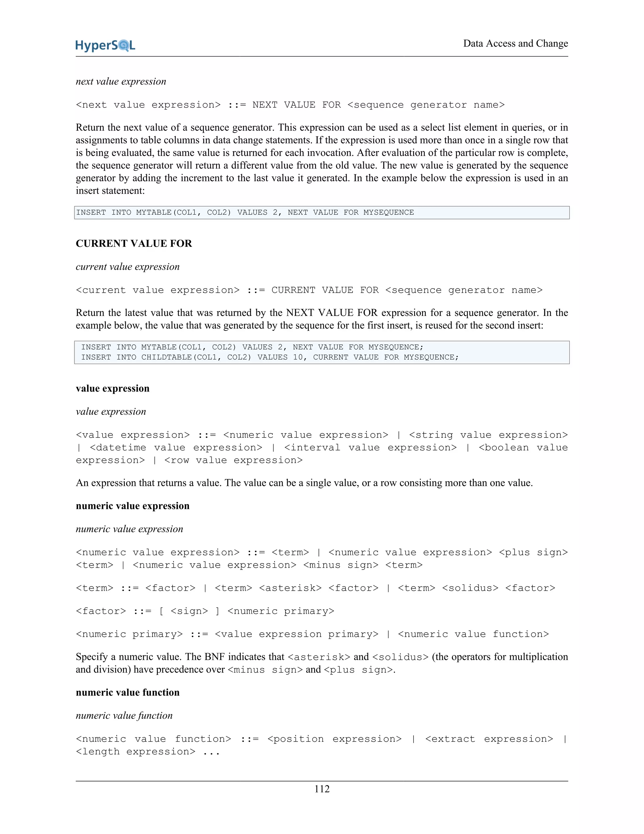 Data Access and Change
112
next value expression
<next value expression> ::= NEXT VALUE FOR <sequence generator name>
Return the next value of a sequence generator. This expression can be used as a select list element in queries, or in
assignments to table columns in data change statements. If the expression is used more than once in a single row that
is being evaluated, the same value is returned for each invocation. After evaluation of the particular row is complete,
the sequence generator will return a different value from the old value. The new value is generated by the sequence
generator by adding the increment to the last value it generated. In the example below the expression is used in an
insert statement:
INSERT INTO MYTABLE(COL1, COL2) VALUES 2, NEXT VALUE FOR MYSEQUENCE
CURRENT VALUE FOR
current value expression
<current value expression> ::= CURRENT VALUE FOR <sequence generator name>
Return the latest value that was returned by the NEXT VALUE FOR expression for a sequence generator. In the
example below, the value that was generated by the sequence for the first insert, is reused for the second insert:
INSERT INTO MYTABLE(COL1, COL2) VALUES 2, NEXT VALUE FOR MYSEQUENCE;
INSERT INTO CHILDTABLE(COL1, COL2) VALUES 10, CURRENT VALUE FOR MYSEQUENCE;
value expression
value expression
<value expression> ::= <numeric value expression> | <string value expression>
| <datetime value expression> | <interval value expression> | <boolean value
expression> | <row value expression>
An expression that returns a value. The value can be a single value, or a row consisting more than one value.
numeric value expression
numeric value expression
<numeric value expression> ::= <term> | <numeric value expression> <plus sign>
<term> | <numeric value expression> <minus sign> <term>
<term> ::= <factor> | <term> <asterisk> <factor> | <term> <solidus> <factor>
<factor> ::= [ <sign> ] <numeric primary>
<numeric primary> ::= <value expression primary> | <numeric value function>
Specify a numeric value. The BNF indicates that <asterisk> and <solidus> (the operators for multiplication
and division) have precedence over <minus sign> and <plus sign>.
numeric value function
numeric value function
<numeric value function> ::= <position expression> | <extract expression> |
<length expression> ...
 
