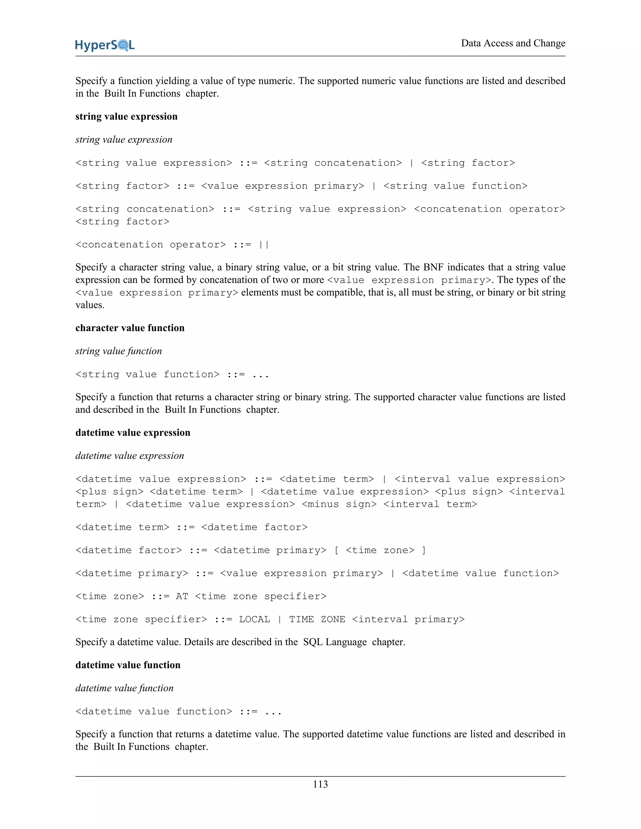 Data Access and Change
113
Specify a function yielding a value of type numeric. The supported numeric value functions are listed and described
in the Built In Functions chapter.
string value expression
string value expression
<string value expression> ::= <string concatenation> | <string factor>
<string factor> ::= <value expression primary> | <string value function>
<string concatenation> ::= <string value expression> <concatenation operator>
<string factor>
<concatenation operator> ::= ||
Specify a character string value, a binary string value, or a bit string value. The BNF indicates that a string value
expression can be formed by concatenation of two or more <value expression primary>. The types of the
<value expression primary> elements must be compatible, that is, all must be string, or binary or bit string
values.
character value function
string value function
<string value function> ::= ...
Specify a function that returns a character string or binary string. The supported character value functions are listed
and described in the Built In Functions chapter.
datetime value expression
datetime value expression
<datetime value expression> ::= <datetime term> | <interval value expression>
<plus sign> <datetime term> | <datetime value expression> <plus sign> <interval
term> | <datetime value expression> <minus sign> <interval term>
<datetime term> ::= <datetime factor>
<datetime factor> ::= <datetime primary> [ <time zone> ]
<datetime primary> ::= <value expression primary> | <datetime value function>
<time zone> ::= AT <time zone specifier>
<time zone specifier> ::= LOCAL | TIME ZONE <interval primary>
Specify a datetime value. Details are described in the SQL Language chapter.
datetime value function
datetime value function
<datetime value function> ::= ...
Specify a function that returns a datetime value. The supported datetime value functions are listed and described in
the Built In Functions chapter.
 