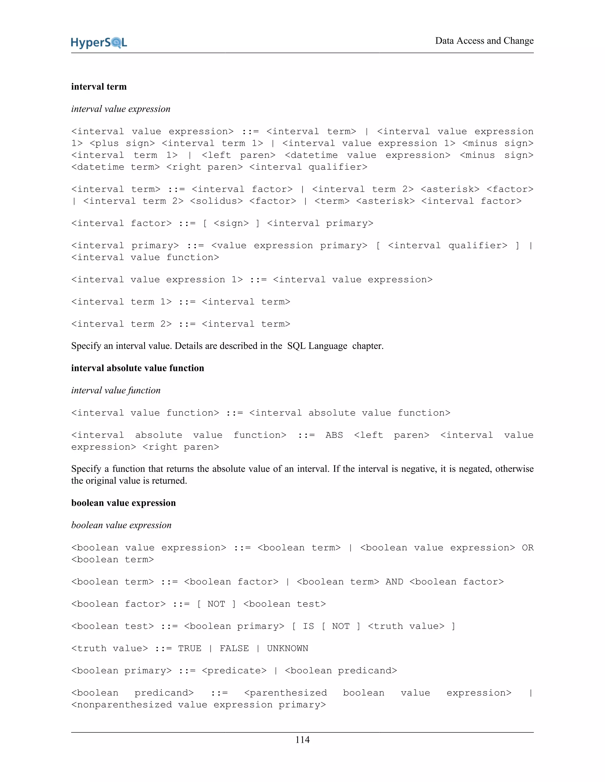 Data Access and Change
114
interval term
interval value expression
<interval value expression> ::= <interval term> | <interval value expression
1> <plus sign> <interval term 1> | <interval value expression 1> <minus sign>
<interval term 1> | <left paren> <datetime value expression> <minus sign>
<datetime term> <right paren> <interval qualifier>
<interval term> ::= <interval factor> | <interval term 2> <asterisk> <factor>
| <interval term 2> <solidus> <factor> | <term> <asterisk> <interval factor>
<interval factor> ::= [ <sign> ] <interval primary>
<interval primary> ::= <value expression primary> [ <interval qualifier> ] |
<interval value function>
<interval value expression 1> ::= <interval value expression>
<interval term 1> ::= <interval term>
<interval term 2> ::= <interval term>
Specify an interval value. Details are described in the SQL Language chapter.
interval absolute value function
interval value function
<interval value function> ::= <interval absolute value function>
<interval absolute value function> ::= ABS <left paren> <interval value
expression> <right paren>
Specify a function that returns the absolute value of an interval. If the interval is negative, it is negated, otherwise
the original value is returned.
boolean value expression
boolean value expression
<boolean value expression> ::= <boolean term> | <boolean value expression> OR
<boolean term>
<boolean term> ::= <boolean factor> | <boolean term> AND <boolean factor>
<boolean factor> ::= [ NOT ] <boolean test>
<boolean test> ::= <boolean primary> [ IS [ NOT ] <truth value> ]
<truth value> ::= TRUE | FALSE | UNKNOWN
<boolean primary> ::= <predicate> | <boolean predicand>
<boolean predicand> ::= <parenthesized boolean value expression> |
<nonparenthesized value expression primary>
 