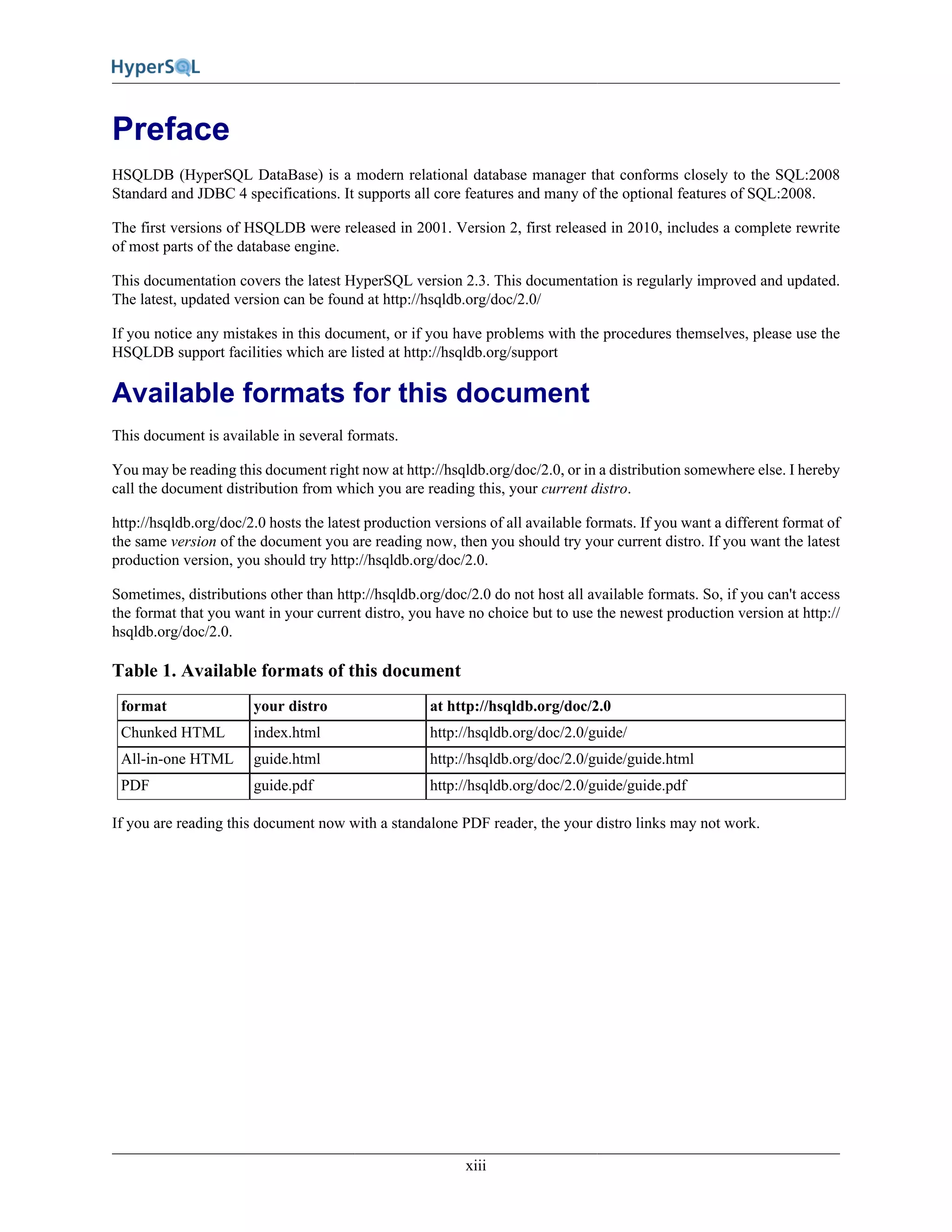 xiii
Preface
HSQLDB (HyperSQL DataBase) is a modern relational database manager that conforms closely to the SQL:2008
Standard and JDBC 4 specifications. It supports all core features and many of the optional features of SQL:2008.
The first versions of HSQLDB were released in 2001. Version 2, first released in 2010, includes a complete rewrite
of most parts of the database engine.
This documentation covers the latest HyperSQL version 2.3. This documentation is regularly improved and updated.
The latest, updated version can be found at http://hsqldb.org/doc/2.0/
If you notice any mistakes in this document, or if you have problems with the procedures themselves, please use the
HSQLDB support facilities which are listed at http://hsqldb.org/support
Available formats for this document
This document is available in several formats.
You may be reading this document right now at http://hsqldb.org/doc/2.0, or in a distribution somewhere else. I hereby
call the document distribution from which you are reading this, your current distro.
http://hsqldb.org/doc/2.0 hosts the latest production versions of all available formats. If you want a different format of
the same version of the document you are reading now, then you should try your current distro. If you want the latest
production version, you should try http://hsqldb.org/doc/2.0.
Sometimes, distributions other than http://hsqldb.org/doc/2.0 do not host all available formats. So, if you can't access
the format that you want in your current distro, you have no choice but to use the newest production version at http://
hsqldb.org/doc/2.0.
Table 1. Available formats of this document
format your distro at http://hsqldb.org/doc/2.0
Chunked HTML index.html http://hsqldb.org/doc/2.0/guide/
All-in-one HTML guide.html http://hsqldb.org/doc/2.0/guide/guide.html
PDF guide.pdf http://hsqldb.org/doc/2.0/guide/guide.pdf
If you are reading this document now with a standalone PDF reader, the your distro links may not work.
 