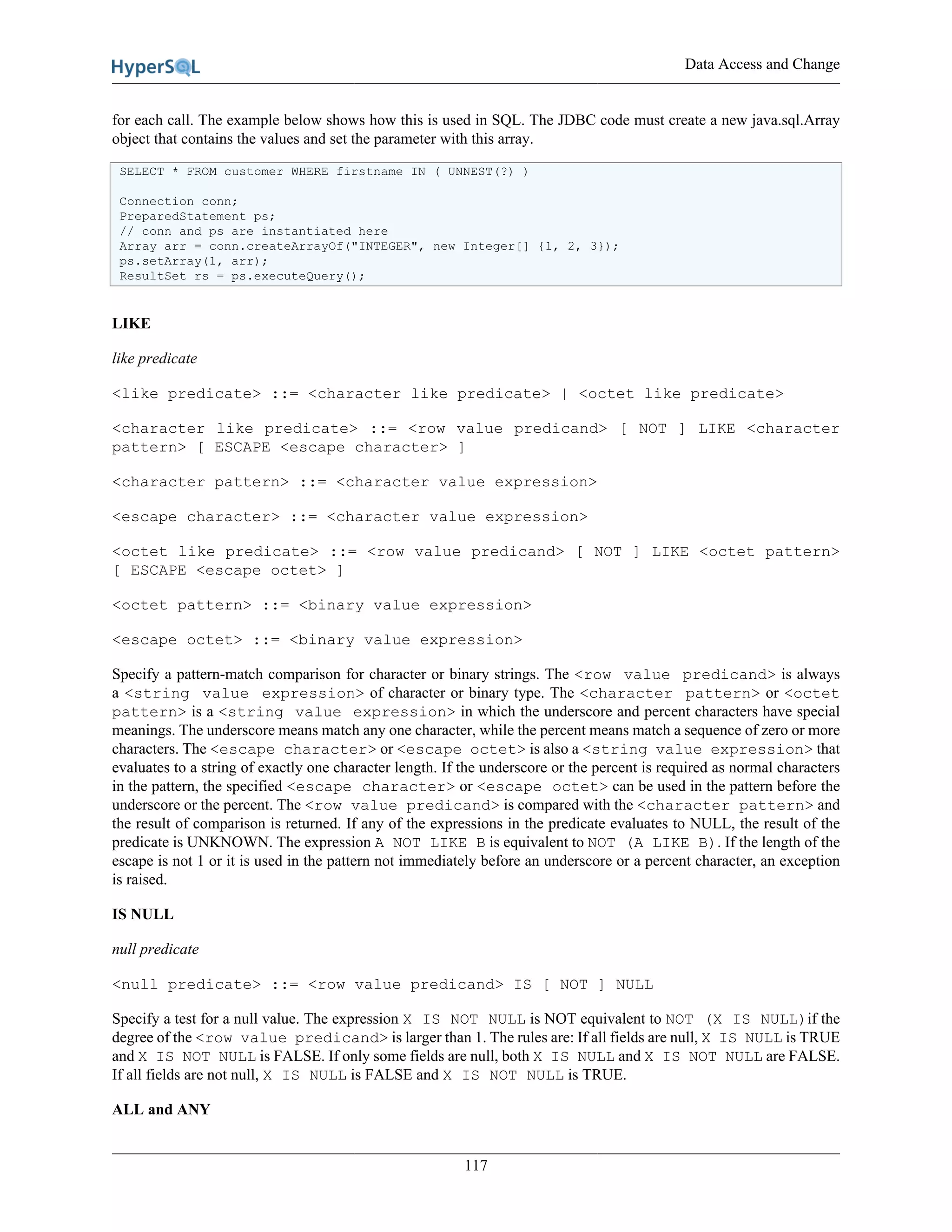Data Access and Change
117
for each call. The example below shows how this is used in SQL. The JDBC code must create a new java.sql.Array
object that contains the values and set the parameter with this array.
SELECT * FROM customer WHERE firstname IN ( UNNEST(?) )
Connection conn;
PreparedStatement ps;
// conn and ps are instantiated here
Array arr = conn.createArrayOf("INTEGER", new Integer[] {1, 2, 3});
ps.setArray(1, arr);
ResultSet rs = ps.executeQuery();
LIKE
like predicate
<like predicate> ::= <character like predicate> | <octet like predicate>
<character like predicate> ::= <row value predicand> [ NOT ] LIKE <character
pattern> [ ESCAPE <escape character> ]
<character pattern> ::= <character value expression>
<escape character> ::= <character value expression>
<octet like predicate> ::= <row value predicand> [ NOT ] LIKE <octet pattern>
[ ESCAPE <escape octet> ]
<octet pattern> ::= <binary value expression>
<escape octet> ::= <binary value expression>
Specify a pattern-match comparison for character or binary strings. The <row value predicand> is always
a <string value expression> of character or binary type. The <character pattern> or <octet
pattern> is a <string value expression> in which the underscore and percent characters have special
meanings. The underscore means match any one character, while the percent means match a sequence of zero or more
characters. The <escape character> or <escape octet> is also a <string value expression> that
evaluates to a string of exactly one character length. If the underscore or the percent is required as normal characters
in the pattern, the specified <escape character> or <escape octet> can be used in the pattern before the
underscore or the percent. The <row value predicand> is compared with the <character pattern> and
the result of comparison is returned. If any of the expressions in the predicate evaluates to NULL, the result of the
predicate is UNKNOWN. The expression A NOT LIKE B is equivalent to NOT (A LIKE B). If the length of the
escape is not 1 or it is used in the pattern not immediately before an underscore or a percent character, an exception
is raised.
IS NULL
null predicate
<null predicate> ::= <row value predicand> IS [ NOT ] NULL
Specify a test for a null value. The expression X IS NOT NULL is NOT equivalent to NOT (X IS NULL)if the
degree of the <row value predicand> is larger than 1. The rules are: If all fields are null, X IS NULL is TRUE
and X IS NOT NULL is FALSE. If only some fields are null, both X IS NULL and X IS NOT NULL are FALSE.
If all fields are not null, X IS NULL is FALSE and X IS NOT NULL is TRUE.
ALL and ANY
 