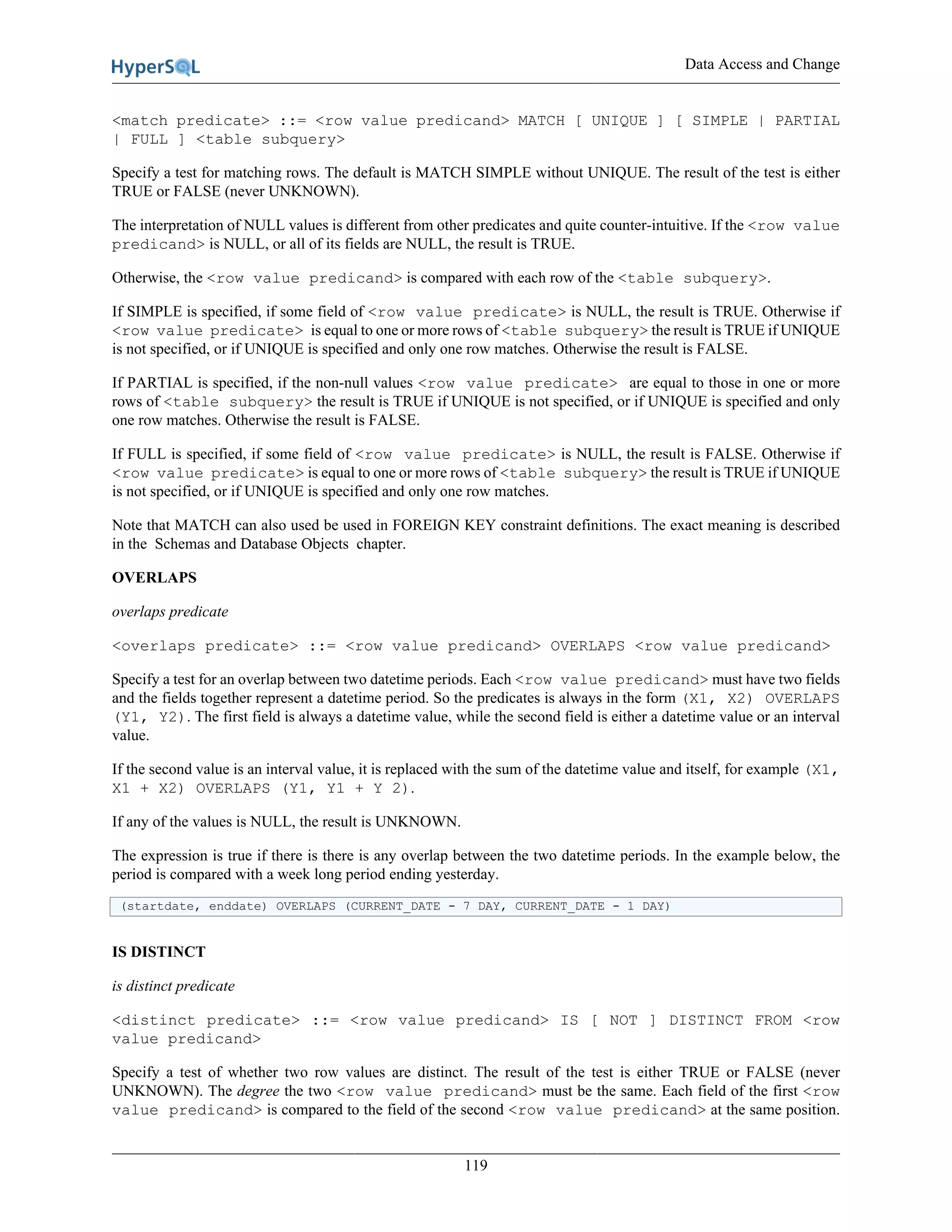 Data Access and Change
119
<match predicate> ::= <row value predicand> MATCH [ UNIQUE ] [ SIMPLE | PARTIAL
| FULL ] <table subquery>
Specify a test for matching rows. The default is MATCH SIMPLE without UNIQUE. The result of the test is either
TRUE or FALSE (never UNKNOWN).
The interpretation of NULL values is different from other predicates and quite counter-intuitive. If the <row value
predicand> is NULL, or all of its fields are NULL, the result is TRUE.
Otherwise, the <row value predicand> is compared with each row of the <table subquery>.
If SIMPLE is specified, if some field of <row value predicate> is NULL, the result is TRUE. Otherwise if
<row value predicate> is equal to one or more rows of <table subquery> the result is TRUE if UNIQUE
is not specified, or if UNIQUE is specified and only one row matches. Otherwise the result is FALSE.
If PARTIAL is specified, if the non-null values <row value predicate> are equal to those in one or more
rows of <table subquery> the result is TRUE if UNIQUE is not specified, or if UNIQUE is specified and only
one row matches. Otherwise the result is FALSE.
If FULL is specified, if some field of <row value predicate> is NULL, the result is FALSE. Otherwise if
<row value predicate> is equal to one or more rows of <table subquery> the result is TRUE if UNIQUE
is not specified, or if UNIQUE is specified and only one row matches.
Note that MATCH can also used be used in FOREIGN KEY constraint definitions. The exact meaning is described
in the Schemas and Database Objects chapter.
OVERLAPS
overlaps predicate
<overlaps predicate> ::= <row value predicand> OVERLAPS <row value predicand>
Specify a test for an overlap between two datetime periods. Each <row value predicand> must have two fields
and the fields together represent a datetime period. So the predicates is always in the form (X1, X2) OVERLAPS
(Y1, Y2). The first field is always a datetime value, while the second field is either a datetime value or an interval
value.
If the second value is an interval value, it is replaced with the sum of the datetime value and itself, for example (X1,
X1 + X2) OVERLAPS (Y1, Y1 + Y 2).
If any of the values is NULL, the result is UNKNOWN.
The expression is true if there is there is any overlap between the two datetime periods. In the example below, the
period is compared with a week long period ending yesterday.
(startdate, enddate) OVERLAPS (CURRENT_DATE - 7 DAY, CURRENT_DATE - 1 DAY)
IS DISTINCT
is distinct predicate
<distinct predicate> ::= <row value predicand> IS [ NOT ] DISTINCT FROM <row
value predicand>
Specify a test of whether two row values are distinct. The result of the test is either TRUE or FALSE (never
UNKNOWN). The degree the two <row value predicand> must be the same. Each field of the first <row
value predicand> is compared to the field of the second <row value predicand> at the same position.
 