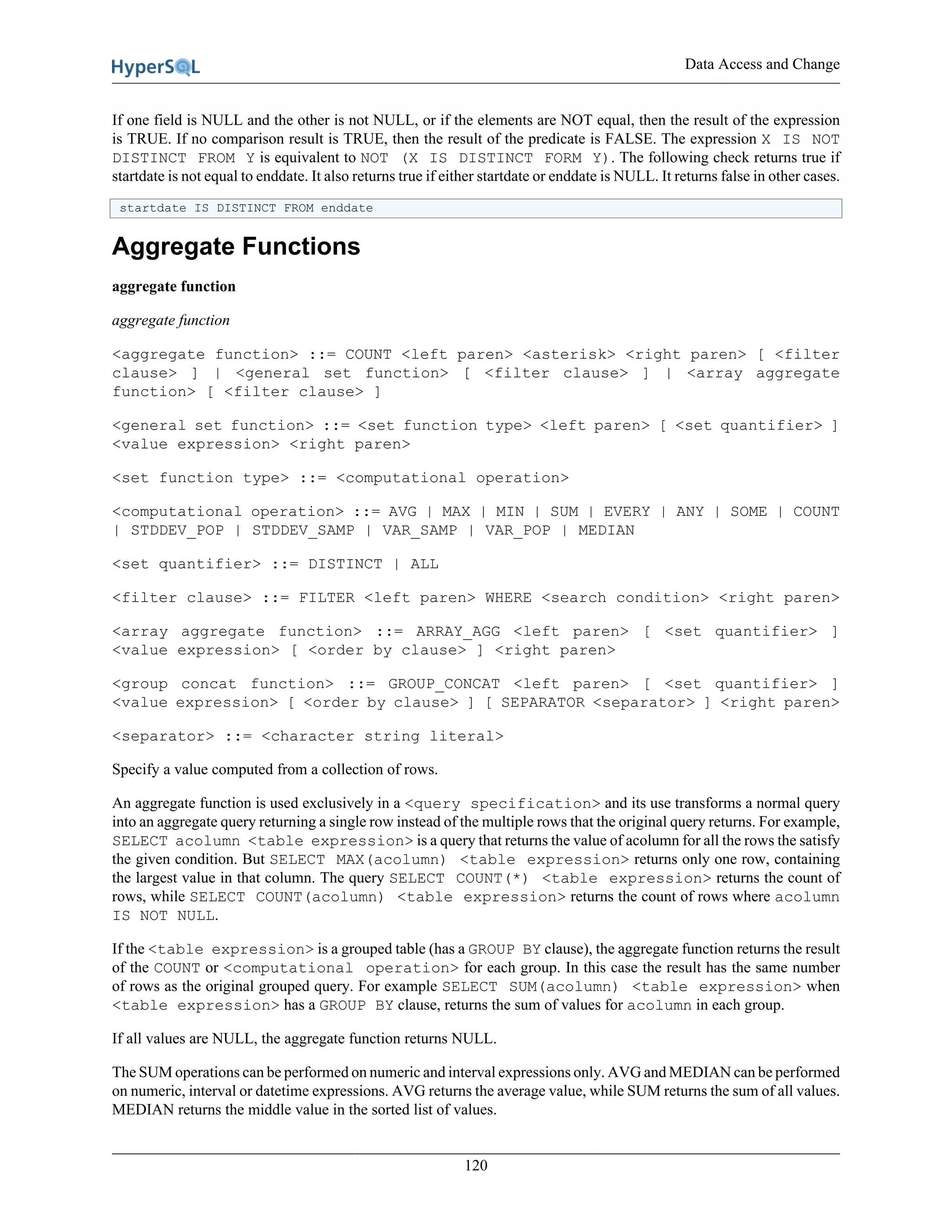 Data Access and Change
120
If one field is NULL and the other is not NULL, or if the elements are NOT equal, then the result of the expression
is TRUE. If no comparison result is TRUE, then the result of the predicate is FALSE. The expression X IS NOT
DISTINCT FROM Y is equivalent to NOT (X IS DISTINCT FORM Y). The following check returns true if
startdate is not equal to enddate. It also returns true if either startdate or enddate is NULL. It returns false in other cases.
startdate IS DISTINCT FROM enddate
Aggregate Functions
aggregate function
aggregate function
<aggregate function> ::= COUNT <left paren> <asterisk> <right paren> [ <filter
clause> ] | <general set function> [ <filter clause> ] | <array aggregate
function> [ <filter clause> ]
<general set function> ::= <set function type> <left paren> [ <set quantifier> ]
<value expression> <right paren>
<set function type> ::= <computational operation>
<computational operation> ::= AVG | MAX | MIN | SUM | EVERY | ANY | SOME | COUNT
| STDDEV_POP | STDDEV_SAMP | VAR_SAMP | VAR_POP | MEDIAN
<set quantifier> ::= DISTINCT | ALL
<filter clause> ::= FILTER <left paren> WHERE <search condition> <right paren>
<array aggregate function> ::= ARRAY_AGG <left paren> [ <set quantifier> ]
<value expression> [ <order by clause> ] <right paren>
<group concat function> ::= GROUP_CONCAT <left paren> [ <set quantifier> ]
<value expression> [ <order by clause> ] [ SEPARATOR <separator> ] <right paren>
<separator> ::= <character string literal>
Specify a value computed from a collection of rows.
An aggregate function is used exclusively in a <query specification> and its use transforms a normal query
into an aggregate query returning a single row instead of the multiple rows that the original query returns. For example,
SELECT acolumn <table expression> is a query that returns the value of acolumn for all the rows the satisfy
the given condition. But SELECT MAX(acolumn) <table expression> returns only one row, containing
the largest value in that column. The query SELECT COUNT(*) <table expression> returns the count of
rows, while SELECT COUNT(acolumn) <table expression> returns the count of rows where acolumn
IS NOT NULL.
If the <table expression> is a grouped table (has a GROUP BY clause), the aggregate function returns the result
of the COUNT or <computational operation> for each group. In this case the result has the same number
of rows as the original grouped query. For example SELECT SUM(acolumn) <table expression> when
<table expression> has a GROUP BY clause, returns the sum of values for acolumn in each group.
If all values are NULL, the aggregate function returns NULL.
The SUM operations can be performed on numeric and interval expressions only. AVG and MEDIAN can be performed
on numeric, interval or datetime expressions. AVG returns the average value, while SUM returns the sum of all values.
MEDIAN returns the middle value in the sorted list of values.
 