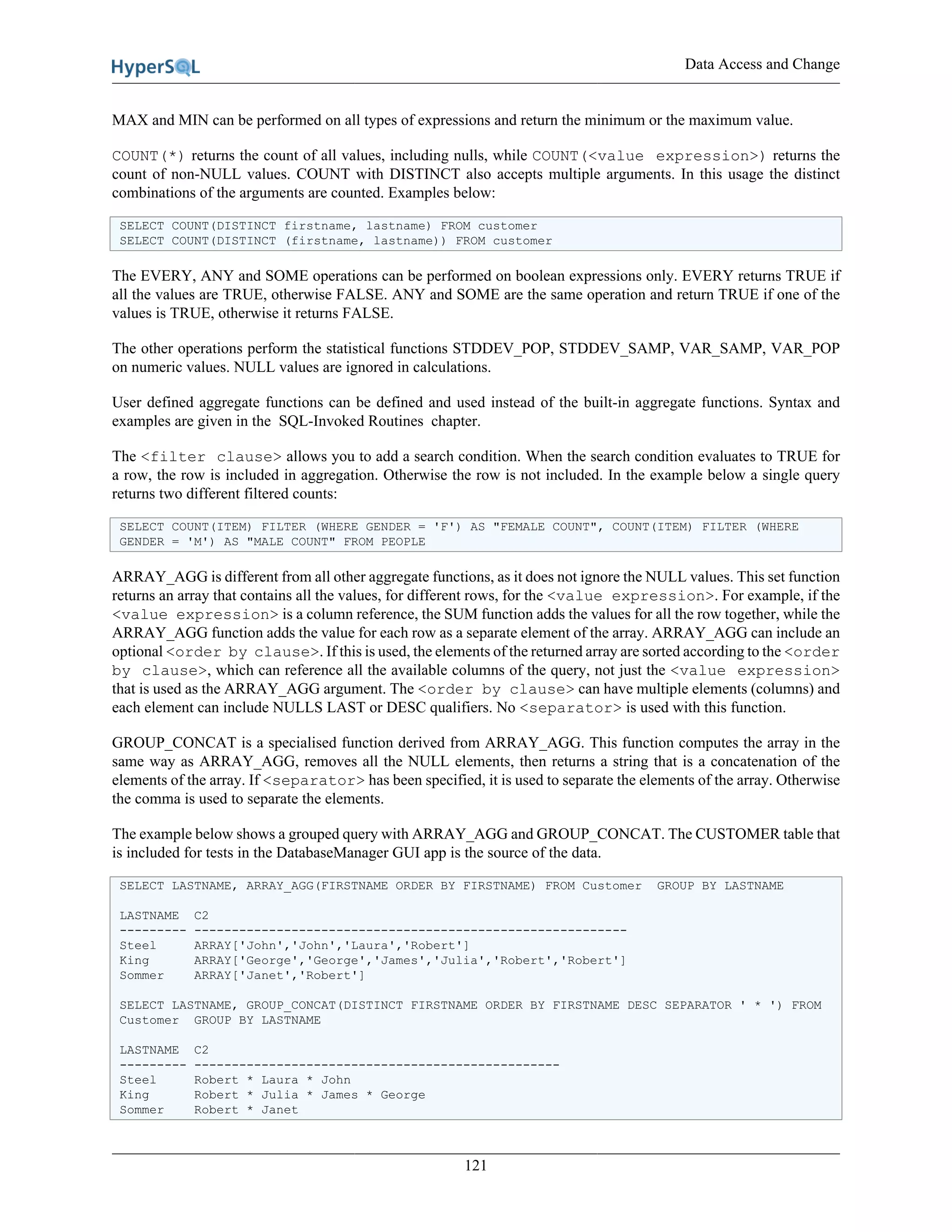 Data Access and Change
121
MAX and MIN can be performed on all types of expressions and return the minimum or the maximum value.
COUNT(*) returns the count of all values, including nulls, while COUNT(<value expression>) returns the
count of non-NULL values. COUNT with DISTINCT also accepts multiple arguments. In this usage the distinct
combinations of the arguments are counted. Examples below:
SELECT COUNT(DISTINCT firstname, lastname) FROM customer
SELECT COUNT(DISTINCT (firstname, lastname)) FROM customer
The EVERY, ANY and SOME operations can be performed on boolean expressions only. EVERY returns TRUE if
all the values are TRUE, otherwise FALSE. ANY and SOME are the same operation and return TRUE if one of the
values is TRUE, otherwise it returns FALSE.
The other operations perform the statistical functions STDDEV_POP, STDDEV_SAMP, VAR_SAMP, VAR_POP
on numeric values. NULL values are ignored in calculations.
User defined aggregate functions can be defined and used instead of the built-in aggregate functions. Syntax and
examples are given in the SQL-Invoked Routines chapter.
The <filter clause> allows you to add a search condition. When the search condition evaluates to TRUE for
a row, the row is included in aggregation. Otherwise the row is not included. In the example below a single query
returns two different filtered counts:
SELECT COUNT(ITEM) FILTER (WHERE GENDER = 'F') AS "FEMALE COUNT", COUNT(ITEM) FILTER (WHERE
GENDER = 'M') AS "MALE COUNT" FROM PEOPLE
ARRAY_AGG is different from all other aggregate functions, as it does not ignore the NULL values. This set function
returns an array that contains all the values, for different rows, for the <value expression>. For example, if the
<value expression> is a column reference, the SUM function adds the values for all the row together, while the
ARRAY_AGG function adds the value for each row as a separate element of the array. ARRAY_AGG can include an
optional <order by clause>. If this is used, the elements of the returned array are sorted according to the <order
by clause>, which can reference all the available columns of the query, not just the <value expression>
that is used as the ARRAY_AGG argument. The <order by clause> can have multiple elements (columns) and
each element can include NULLS LAST or DESC qualifiers. No <separator> is used with this function.
GROUP_CONCAT is a specialised function derived from ARRAY_AGG. This function computes the array in the
same way as ARRAY_AGG, removes all the NULL elements, then returns a string that is a concatenation of the
elements of the array. If <separator> has been specified, it is used to separate the elements of the array. Otherwise
the comma is used to separate the elements.
The example below shows a grouped query with ARRAY_AGG and GROUP_CONCAT. The CUSTOMER table that
is included for tests in the DatabaseManager GUI app is the source of the data.
SELECT LASTNAME, ARRAY_AGG(FIRSTNAME ORDER BY FIRSTNAME) FROM Customer GROUP BY LASTNAME
LASTNAME C2
--------- ----------------------------------------------------------
Steel ARRAY['John','John','Laura','Robert']
King ARRAY['George','George','James','Julia','Robert','Robert']
Sommer ARRAY['Janet','Robert']
SELECT LASTNAME, GROUP_CONCAT(DISTINCT FIRSTNAME ORDER BY FIRSTNAME DESC SEPARATOR ' * ') FROM
Customer GROUP BY LASTNAME
LASTNAME C2
--------- -------------------------------------------------
Steel Robert * Laura * John
King Robert * Julia * James * George
Sommer Robert * Janet
 