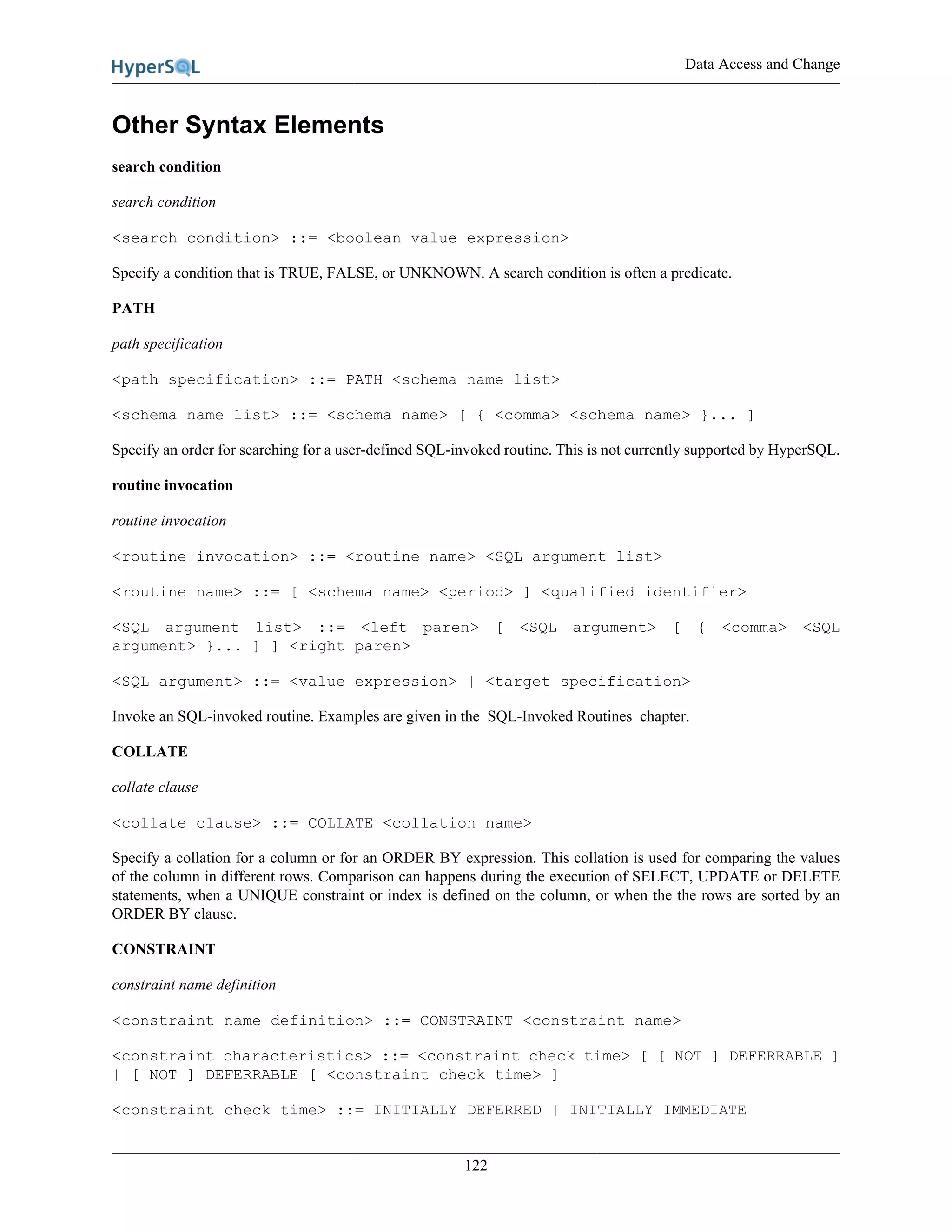 Data Access and Change
122
Other Syntax Elements
search condition
search condition
<search condition> ::= <boolean value expression>
Specify a condition that is TRUE, FALSE, or UNKNOWN. A search condition is often a predicate.
PATH
path specification
<path specification> ::= PATH <schema name list>
<schema name list> ::= <schema name> [ { <comma> <schema name> }... ]
Specify an order for searching for a user-defined SQL-invoked routine. This is not currently supported by HyperSQL.
routine invocation
routine invocation
<routine invocation> ::= <routine name> <SQL argument list>
<routine name> ::= [ <schema name> <period> ] <qualified identifier>
<SQL argument list> ::= <left paren> [ <SQL argument> [ { <comma> <SQL
argument> }... ] ] <right paren>
<SQL argument> ::= <value expression> | <target specification>
Invoke an SQL-invoked routine. Examples are given in the SQL-Invoked Routines chapter.
COLLATE
collate clause
<collate clause> ::= COLLATE <collation name>
Specify a collation for a column or for an ORDER BY expression. This collation is used for comparing the values
of the column in different rows. Comparison can happens during the execution of SELECT, UPDATE or DELETE
statements, when a UNIQUE constraint or index is defined on the column, or when the the rows are sorted by an
ORDER BY clause.
CONSTRAINT
constraint name definition
<constraint name definition> ::= CONSTRAINT <constraint name>
<constraint characteristics> ::= <constraint check time> [ [ NOT ] DEFERRABLE ]
| [ NOT ] DEFERRABLE [ <constraint check time> ]
<constraint check time> ::= INITIALLY DEFERRED | INITIALLY IMMEDIATE
 
