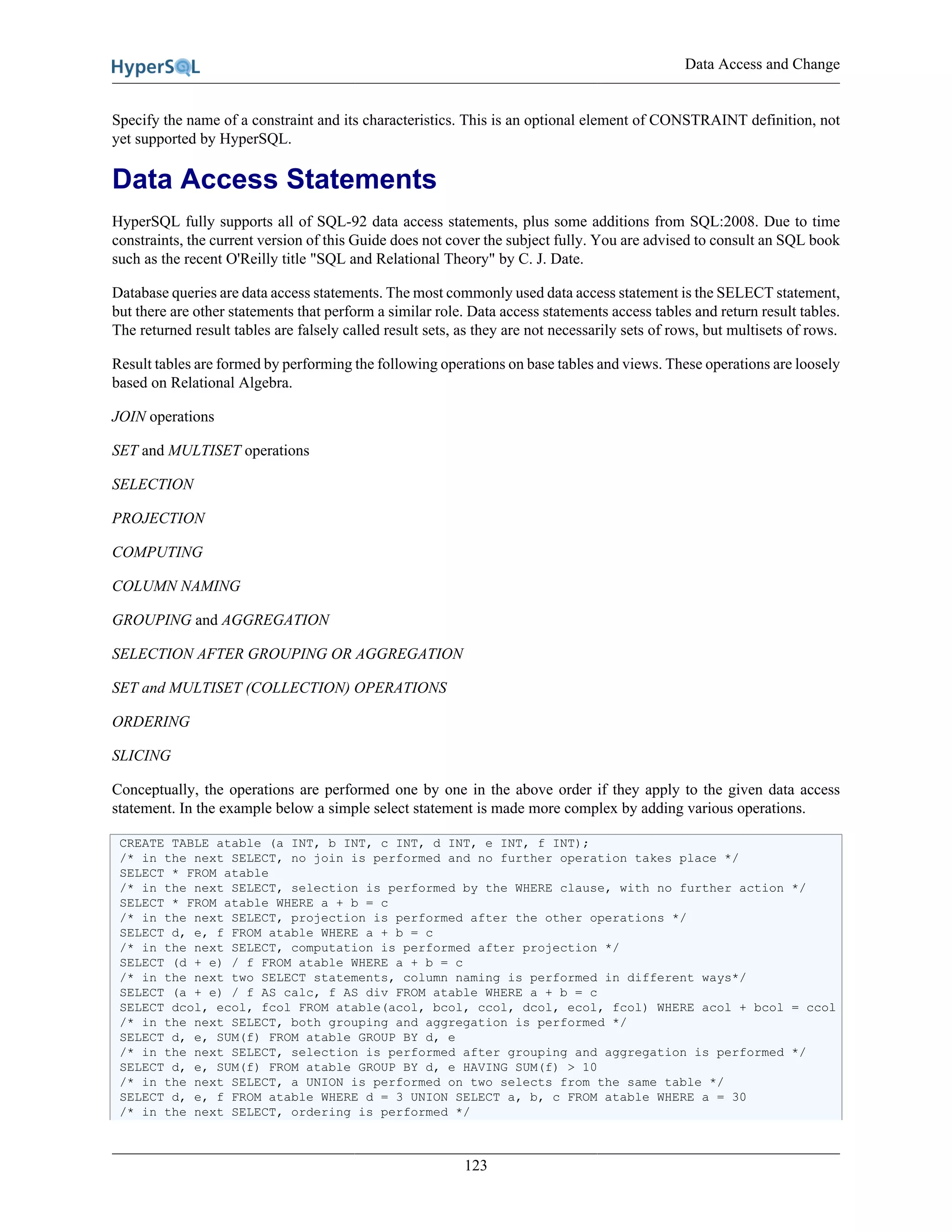 Data Access and Change
123
Specify the name of a constraint and its characteristics. This is an optional element of CONSTRAINT definition, not
yet supported by HyperSQL.
Data Access Statements
HyperSQL fully supports all of SQL-92 data access statements, plus some additions from SQL:2008. Due to time
constraints, the current version of this Guide does not cover the subject fully. You are advised to consult an SQL book
such as the recent O'Reilly title "SQL and Relational Theory" by C. J. Date.
Database queries are data access statements. The most commonly used data access statement is the SELECT statement,
but there are other statements that perform a similar role. Data access statements access tables and return result tables.
The returned result tables are falsely called result sets, as they are not necessarily sets of rows, but multisets of rows.
Result tables are formed by performing the following operations on base tables and views. These operations are loosely
based on Relational Algebra.
JOIN operations
SET and MULTISET operations
SELECTION
PROJECTION
COMPUTING
COLUMN NAMING
GROUPING and AGGREGATION
SELECTION AFTER GROUPING OR AGGREGATION
SET and MULTISET (COLLECTION) OPERATIONS
ORDERING
SLICING
Conceptually, the operations are performed one by one in the above order if they apply to the given data access
statement. In the example below a simple select statement is made more complex by adding various operations.
CREATE TABLE atable (a INT, b INT, c INT, d INT, e INT, f INT);
/* in the next SELECT, no join is performed and no further operation takes place */
SELECT * FROM atable
/* in the next SELECT, selection is performed by the WHERE clause, with no further action */
SELECT * FROM atable WHERE a + b = c
/* in the next SELECT, projection is performed after the other operations */
SELECT d, e, f FROM atable WHERE a + b = c
/* in the next SELECT, computation is performed after projection */
SELECT (d + e) / f FROM atable WHERE a + b = c
/* in the next two SELECT statements, column naming is performed in different ways*/
SELECT (a + e) / f AS calc, f AS div FROM atable WHERE a + b = c
SELECT dcol, ecol, fcol FROM atable(acol, bcol, ccol, dcol, ecol, fcol) WHERE acol + bcol = ccol
/* in the next SELECT, both grouping and aggregation is performed */
SELECT d, e, SUM(f) FROM atable GROUP BY d, e
/* in the next SELECT, selection is performed after grouping and aggregation is performed */
SELECT d, e, SUM(f) FROM atable GROUP BY d, e HAVING SUM(f) > 10
/* in the next SELECT, a UNION is performed on two selects from the same table */
SELECT d, e, f FROM atable WHERE d = 3 UNION SELECT a, b, c FROM atable WHERE a = 30
/* in the next SELECT, ordering is performed */
 