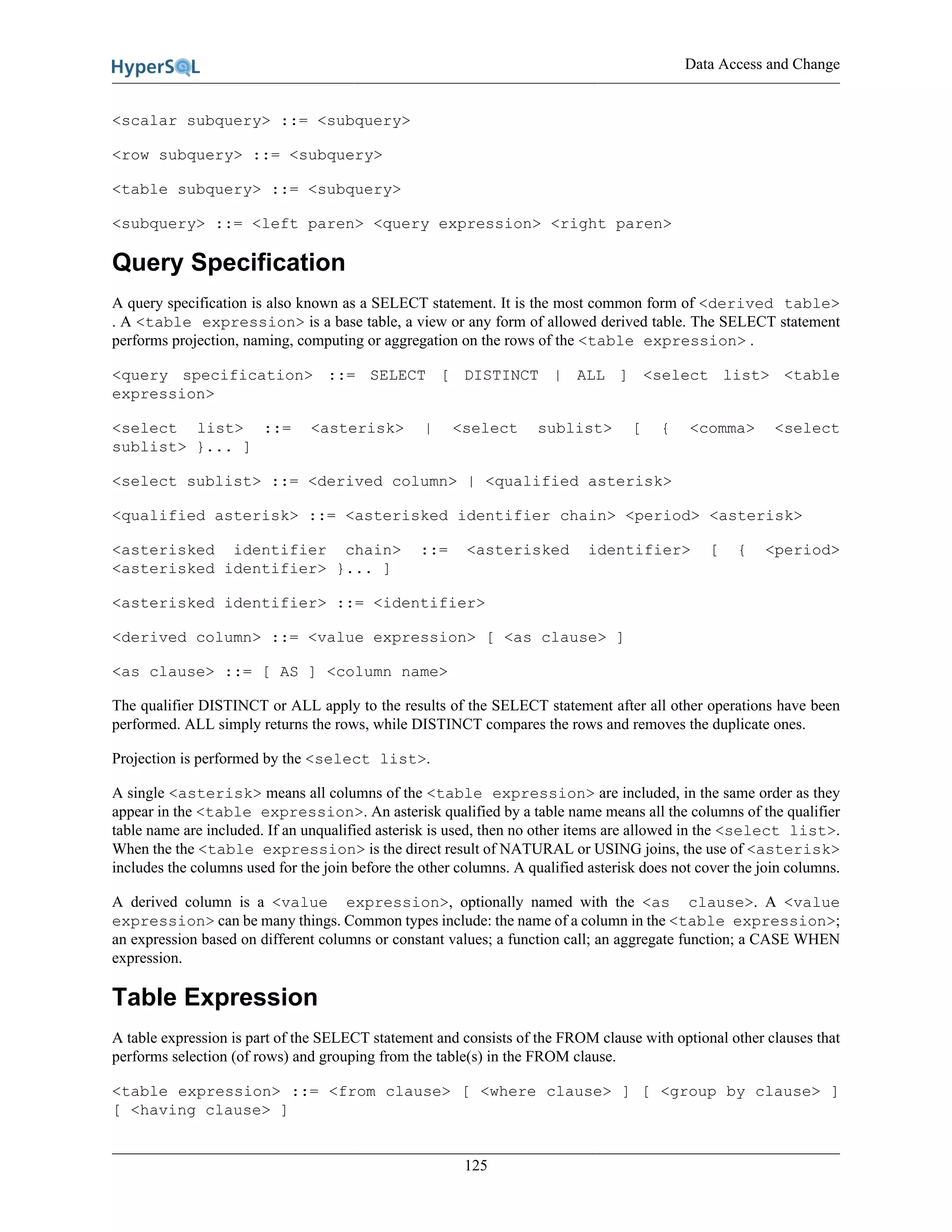 Data Access and Change
125
<scalar subquery> ::= <subquery>
<row subquery> ::= <subquery>
<table subquery> ::= <subquery>
<subquery> ::= <left paren> <query expression> <right paren>
Query Specification
A query specification is also known as a SELECT statement. It is the most common form of <derived table>
. A <table expression> is a base table, a view or any form of allowed derived table. The SELECT statement
performs projection, naming, computing or aggregation on the rows of the <table expression> .
<query specification> ::= SELECT [ DISTINCT | ALL ] <select list> <table
expression>
<select list> ::= <asterisk> | <select sublist> [ { <comma> <select
sublist> }... ]
<select sublist> ::= <derived column> | <qualified asterisk>
<qualified asterisk> ::= <asterisked identifier chain> <period> <asterisk>
<asterisked identifier chain> ::= <asterisked identifier> [ { <period>
<asterisked identifier> }... ]
<asterisked identifier> ::= <identifier>
<derived column> ::= <value expression> [ <as clause> ]
<as clause> ::= [ AS ] <column name>
The qualifier DISTINCT or ALL apply to the results of the SELECT statement after all other operations have been
performed. ALL simply returns the rows, while DISTINCT compares the rows and removes the duplicate ones.
Projection is performed by the <select list>.
A single <asterisk> means all columns of the <table expression> are included, in the same order as they
appear in the <table expression>. An asterisk qualified by a table name means all the columns of the qualifier
table name are included. If an unqualified asterisk is used, then no other items are allowed in the <select list>.
When the the <table expression> is the direct result of NATURAL or USING joins, the use of <asterisk>
includes the columns used for the join before the other columns. A qualified asterisk does not cover the join columns.
A derived column is a <value expression>, optionally named with the <as clause>. A <value
expression> can be many things. Common types include: the name of a column in the <table expression>;
an expression based on different columns or constant values; a function call; an aggregate function; a CASE WHEN
expression.
Table Expression
A table expression is part of the SELECT statement and consists of the FROM clause with optional other clauses that
performs selection (of rows) and grouping from the table(s) in the FROM clause.
<table expression> ::= <from clause> [ <where clause> ] [ <group by clause> ]
[ <having clause> ]
 