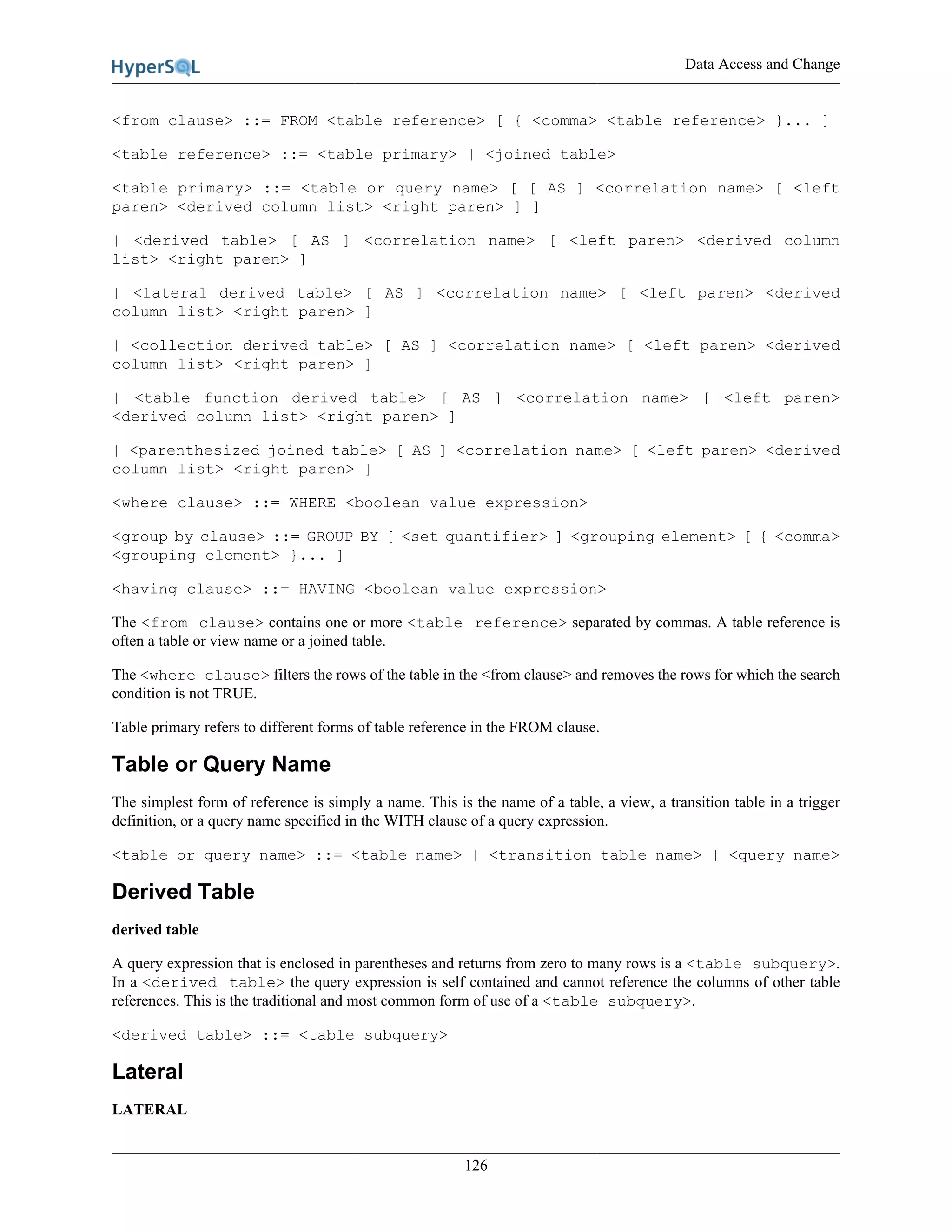 Data Access and Change
126
<from clause> ::= FROM <table reference> [ { <comma> <table reference> }... ]
<table reference> ::= <table primary> | <joined table>
<table primary> ::= <table or query name> [ [ AS ] <correlation name> [ <left
paren> <derived column list> <right paren> ] ]
| <derived table> [ AS ] <correlation name> [ <left paren> <derived column
list> <right paren> ]
| <lateral derived table> [ AS ] <correlation name> [ <left paren> <derived
column list> <right paren> ]
| <collection derived table> [ AS ] <correlation name> [ <left paren> <derived
column list> <right paren> ]
| <table function derived table> [ AS ] <correlation name> [ <left paren>
<derived column list> <right paren> ]
| <parenthesized joined table> [ AS ] <correlation name> [ <left paren> <derived
column list> <right paren> ]
<where clause> ::= WHERE <boolean value expression>
<group by clause> ::= GROUP BY [ <set quantifier> ] <grouping element> [ { <comma>
<grouping element> }... ]
<having clause> ::= HAVING <boolean value expression>
The <from clause> contains one or more <table reference> separated by commas. A table reference is
often a table or view name or a joined table.
The <where clause> filters the rows of the table in the <from clause> and removes the rows for which the search
condition is not TRUE.
Table primary refers to different forms of table reference in the FROM clause.
Table or Query Name
The simplest form of reference is simply a name. This is the name of a table, a view, a transition table in a trigger
definition, or a query name specified in the WITH clause of a query expression.
<table or query name> ::= <table name> | <transition table name> | <query name>
Derived Table
derived table
A query expression that is enclosed in parentheses and returns from zero to many rows is a <table subquery>.
In a <derived table> the query expression is self contained and cannot reference the columns of other table
references. This is the traditional and most common form of use of a <table subquery>.
<derived table> ::= <table subquery>
Lateral
LATERAL
 