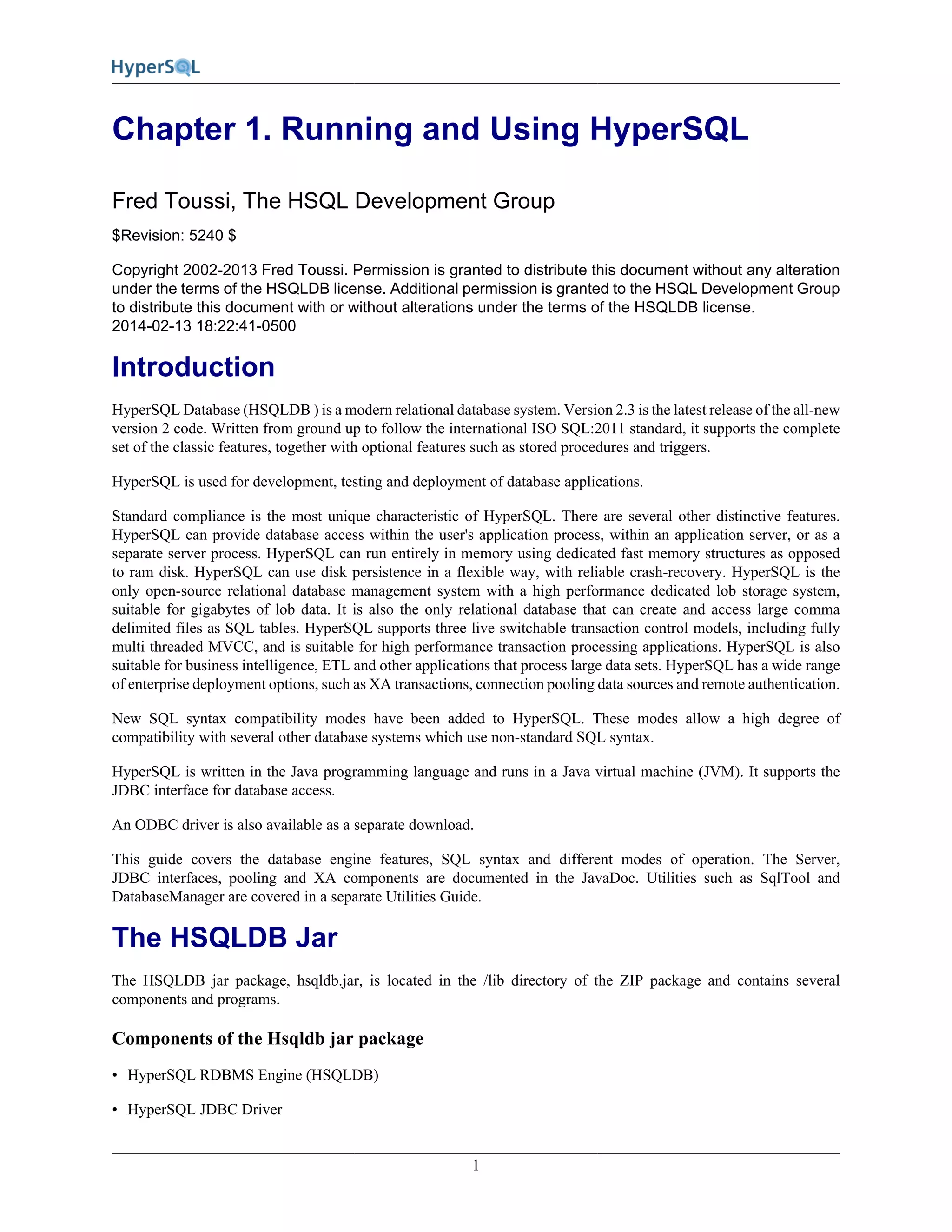 1
Chapter 1. Running and Using HyperSQL
Fred Toussi, The HSQL Development Group
$Revision: 5240 $
Copyright 2002-2013 Fred Toussi. Permission is granted to distribute this document without any alteration
under the terms of the HSQLDB license. Additional permission is granted to the HSQL Development Group
to distribute this document with or without alterations under the terms of the HSQLDB license.
2014-02-13 18:22:41-0500
Introduction
HyperSQL Database (HSQLDB ) is a modern relational database system. Version 2.3 is the latest release of the all-new
version 2 code. Written from ground up to follow the international ISO SQL:2011 standard, it supports the complete
set of the classic features, together with optional features such as stored procedures and triggers.
HyperSQL is used for development, testing and deployment of database applications.
Standard compliance is the most unique characteristic of HyperSQL. There are several other distinctive features.
HyperSQL can provide database access within the user's application process, within an application server, or as a
separate server process. HyperSQL can run entirely in memory using dedicated fast memory structures as opposed
to ram disk. HyperSQL can use disk persistence in a flexible way, with reliable crash-recovery. HyperSQL is the
only open-source relational database management system with a high performance dedicated lob storage system,
suitable for gigabytes of lob data. It is also the only relational database that can create and access large comma
delimited files as SQL tables. HyperSQL supports three live switchable transaction control models, including fully
multi threaded MVCC, and is suitable for high performance transaction processing applications. HyperSQL is also
suitable for business intelligence, ETL and other applications that process large data sets. HyperSQL has a wide range
of enterprise deployment options, such as XA transactions, connection pooling data sources and remote authentication.
New SQL syntax compatibility modes have been added to HyperSQL. These modes allow a high degree of
compatibility with several other database systems which use non-standard SQL syntax.
HyperSQL is written in the Java programming language and runs in a Java virtual machine (JVM). It supports the
JDBC interface for database access.
An ODBC driver is also available as a separate download.
This guide covers the database engine features, SQL syntax and different modes of operation. The Server,
JDBC interfaces, pooling and XA components are documented in the JavaDoc. Utilities such as SqlTool and
DatabaseManager are covered in a separate Utilities Guide.
The HSQLDB Jar
The HSQLDB jar package, hsqldb.jar, is located in the /lib directory of the ZIP package and contains several
components and programs.
Components of the Hsqldb jar package
• HyperSQL RDBMS Engine (HSQLDB)
• HyperSQL JDBC Driver
 