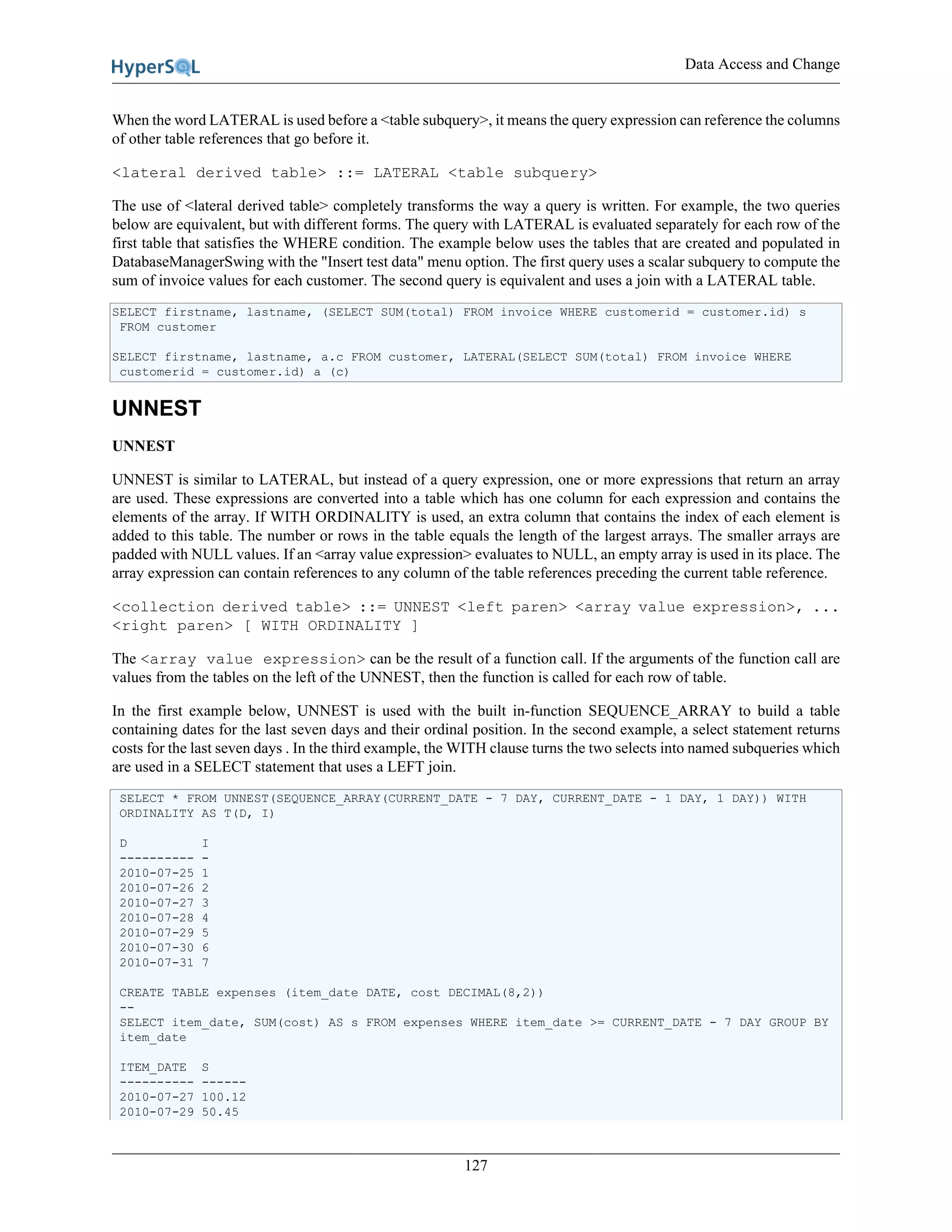 Data Access and Change
127
When the word LATERAL is used before a <table subquery>, it means the query expression can reference the columns
of other table references that go before it.
<lateral derived table> ::= LATERAL <table subquery>
The use of <lateral derived table> completely transforms the way a query is written. For example, the two queries
below are equivalent, but with different forms. The query with LATERAL is evaluated separately for each row of the
first table that satisfies the WHERE condition. The example below uses the tables that are created and populated in
DatabaseManagerSwing with the "Insert test data" menu option. The first query uses a scalar subquery to compute the
sum of invoice values for each customer. The second query is equivalent and uses a join with a LATERAL table.
SELECT firstname, lastname, (SELECT SUM(total) FROM invoice WHERE customerid = customer.id) s
FROM customer
SELECT firstname, lastname, a.c FROM customer, LATERAL(SELECT SUM(total) FROM invoice WHERE
customerid = customer.id) a (c)
UNNEST
UNNEST
UNNEST is similar to LATERAL, but instead of a query expression, one or more expressions that return an array
are used. These expressions are converted into a table which has one column for each expression and contains the
elements of the array. If WITH ORDINALITY is used, an extra column that contains the index of each element is
added to this table. The number or rows in the table equals the length of the largest arrays. The smaller arrays are
padded with NULL values. If an <array value expression> evaluates to NULL, an empty array is used in its place. The
array expression can contain references to any column of the table references preceding the current table reference.
<collection derived table> ::= UNNEST <left paren> <array value expression>, ...
<right paren> [ WITH ORDINALITY ]
The <array value expression> can be the result of a function call. If the arguments of the function call are
values from the tables on the left of the UNNEST, then the function is called for each row of table.
In the first example below, UNNEST is used with the built in-function SEQUENCE_ARRAY to build a table
containing dates for the last seven days and their ordinal position. In the second example, a select statement returns
costs for the last seven days . In the third example, the WITH clause turns the two selects into named subqueries which
are used in a SELECT statement that uses a LEFT join.
SELECT * FROM UNNEST(SEQUENCE_ARRAY(CURRENT_DATE - 7 DAY, CURRENT_DATE - 1 DAY, 1 DAY)) WITH
ORDINALITY AS T(D, I)
D I
---------- -
2010-07-25 1
2010-07-26 2
2010-07-27 3
2010-07-28 4
2010-07-29 5
2010-07-30 6
2010-07-31 7
CREATE TABLE expenses (item_date DATE, cost DECIMAL(8,2))
--
SELECT item_date, SUM(cost) AS s FROM expenses WHERE item_date >= CURRENT_DATE - 7 DAY GROUP BY
item_date
ITEM_DATE S
---------- ------
2010-07-27 100.12
2010-07-29 50.45
 