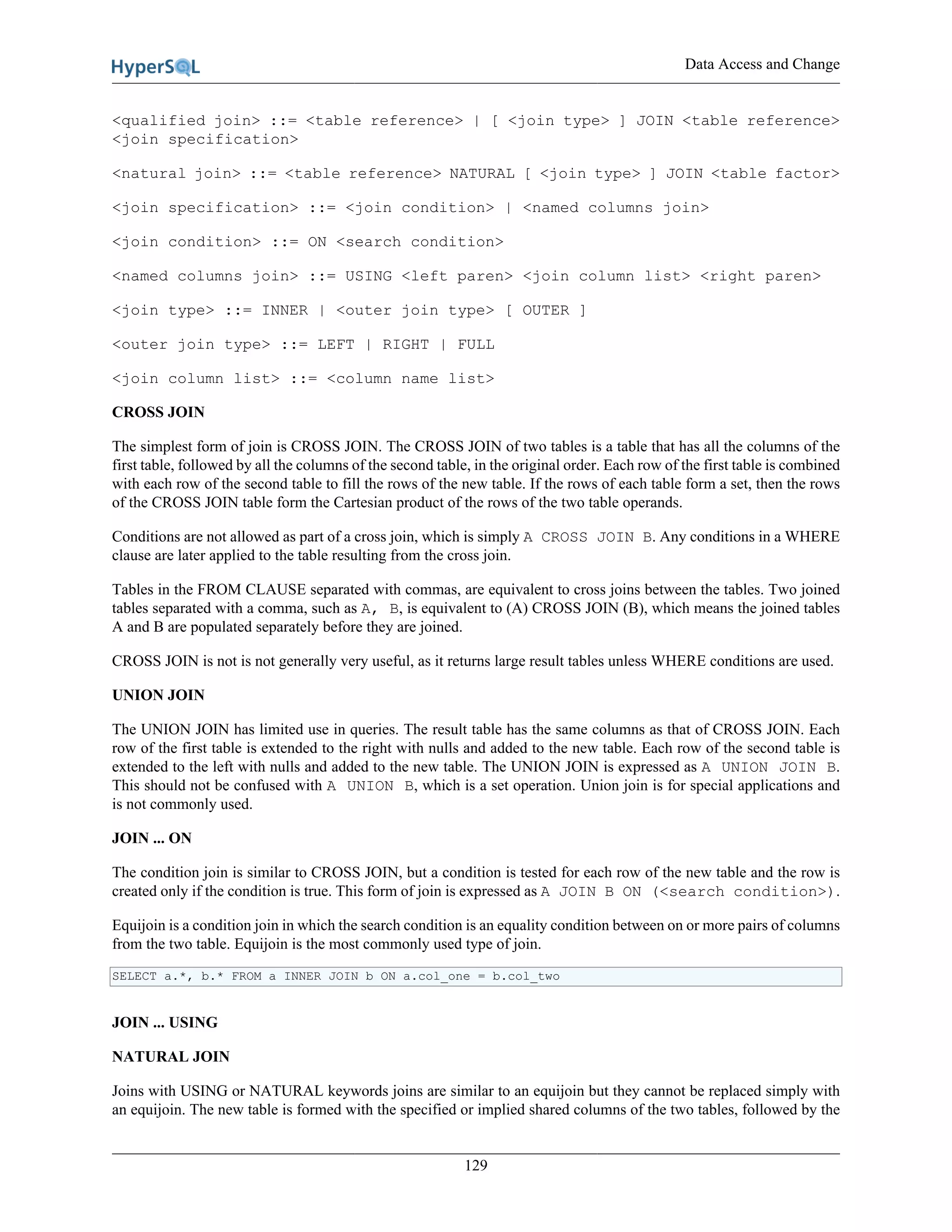 Data Access and Change
129
<qualified join> ::= <table reference> | [ <join type> ] JOIN <table reference>
<join specification>
<natural join> ::= <table reference> NATURAL [ <join type> ] JOIN <table factor>
<join specification> ::= <join condition> | <named columns join>
<join condition> ::= ON <search condition>
<named columns join> ::= USING <left paren> <join column list> <right paren>
<join type> ::= INNER | <outer join type> [ OUTER ]
<outer join type> ::= LEFT | RIGHT | FULL
<join column list> ::= <column name list>
CROSS JOIN
The simplest form of join is CROSS JOIN. The CROSS JOIN of two tables is a table that has all the columns of the
first table, followed by all the columns of the second table, in the original order. Each row of the first table is combined
with each row of the second table to fill the rows of the new table. If the rows of each table form a set, then the rows
of the CROSS JOIN table form the Cartesian product of the rows of the two table operands.
Conditions are not allowed as part of a cross join, which is simply A CROSS JOIN B. Any conditions in a WHERE
clause are later applied to the table resulting from the cross join.
Tables in the FROM CLAUSE separated with commas, are equivalent to cross joins between the tables. Two joined
tables separated with a comma, such as A, B, is equivalent to (A) CROSS JOIN (B), which means the joined tables
A and B are populated separately before they are joined.
CROSS JOIN is not is not generally very useful, as it returns large result tables unless WHERE conditions are used.
UNION JOIN
The UNION JOIN has limited use in queries. The result table has the same columns as that of CROSS JOIN. Each
row of the first table is extended to the right with nulls and added to the new table. Each row of the second table is
extended to the left with nulls and added to the new table. The UNION JOIN is expressed as A UNION JOIN B.
This should not be confused with A UNION B, which is a set operation. Union join is for special applications and
is not commonly used.
JOIN ... ON
The condition join is similar to CROSS JOIN, but a condition is tested for each row of the new table and the row is
created only if the condition is true. This form of join is expressed as A JOIN B ON (<search condition>).
Equijoin is a condition join in which the search condition is an equality condition between on or more pairs of columns
from the two table. Equijoin is the most commonly used type of join.
SELECT a.*, b.* FROM a INNER JOIN b ON a.col_one = b.col_two
JOIN ... USING
NATURAL JOIN
Joins with USING or NATURAL keywords joins are similar to an equijoin but they cannot be replaced simply with
an equijoin. The new table is formed with the specified or implied shared columns of the two tables, followed by the
 