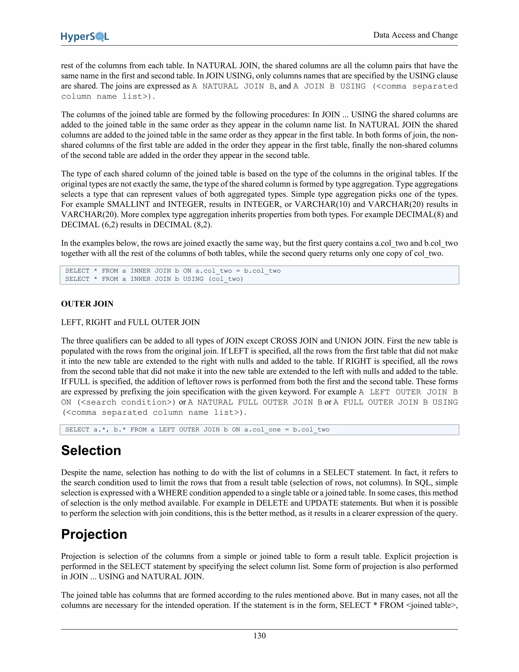 Data Access and Change
130
rest of the columns from each table. In NATURAL JOIN, the shared columns are all the column pairs that have the
same name in the first and second table. In JOIN USING, only columns names that are specified by the USING clause
are shared. The joins are expressed as A NATURAL JOIN B, and A JOIN B USING (<comma separated
column name list>).
The columns of the joined table are formed by the following procedures: In JOIN ... USING the shared columns are
added to the joined table in the same order as they appear in the column name list. In NATURAL JOIN the shared
columns are added to the joined table in the same order as they appear in the first table. In both forms of join, the non-
shared columns of the first table are added in the order they appear in the first table, finally the non-shared columns
of the second table are added in the order they appear in the second table.
The type of each shared column of the joined table is based on the type of the columns in the original tables. If the
original types are not exactly the same, the type of the shared column is formed by type aggregation. Type aggregations
selects a type that can represent values of both aggregated types. Simple type aggregation picks one of the types.
For example SMALLINT and INTEGER, results in INTEGER, or VARCHAR(10) and VARCHAR(20) results in
VARCHAR(20). More complex type aggregation inherits properties from both types. For example DECIMAL(8) and
DECIMAL (6,2) results in DECIMAL (8,2).
In the examples below, the rows are joined exactly the same way, but the first query contains a.col_two and b.col_two
together with all the rest of the columns of both tables, while the second query returns only one copy of col_two.
SELECT * FROM a INNER JOIN b ON a.col_two = b.col_two
SELECT * FROM a INNER JOIN b USING (col_two)
OUTER JOIN
LEFT, RIGHT and FULL OUTER JOIN
The three qualifiers can be added to all types of JOIN except CROSS JOIN and UNION JOIN. First the new table is
populated with the rows from the original join. If LEFT is specified, all the rows from the first table that did not make
it into the new table are extended to the right with nulls and added to the table. If RIGHT is specified, all the rows
from the second table that did not make it into the new table are extended to the left with nulls and added to the table.
If FULL is specified, the addition of leftover rows is performed from both the first and the second table. These forms
are expressed by prefixing the join specification with the given keyword. For example A LEFT OUTER JOIN B
ON (<search condition>) or A NATURAL FULL OUTER JOIN B or A FULL OUTER JOIN B USING
(<comma separated column name list>).
SELECT a.*, b.* FROM a LEFT OUTER JOIN b ON a.col_one = b.col_two
Selection
Despite the name, selection has nothing to do with the list of columns in a SELECT statement. In fact, it refers to
the search condition used to limit the rows that from a result table (selection of rows, not columns). In SQL, simple
selection is expressed with a WHERE condition appended to a single table or a joined table. In some cases, this method
of selection is the only method available. For example in DELETE and UPDATE statements. But when it is possible
to perform the selection with join conditions, this is the better method, as it results in a clearer expression of the query.
Projection
Projection is selection of the columns from a simple or joined table to form a result table. Explicit projection is
performed in the SELECT statement by specifying the select column list. Some form of projection is also performed
in JOIN ... USING and NATURAL JOIN.
The joined table has columns that are formed according to the rules mentioned above. But in many cases, not all the
columns are necessary for the intended operation. If the statement is in the form, SELECT * FROM <joined table>,
 