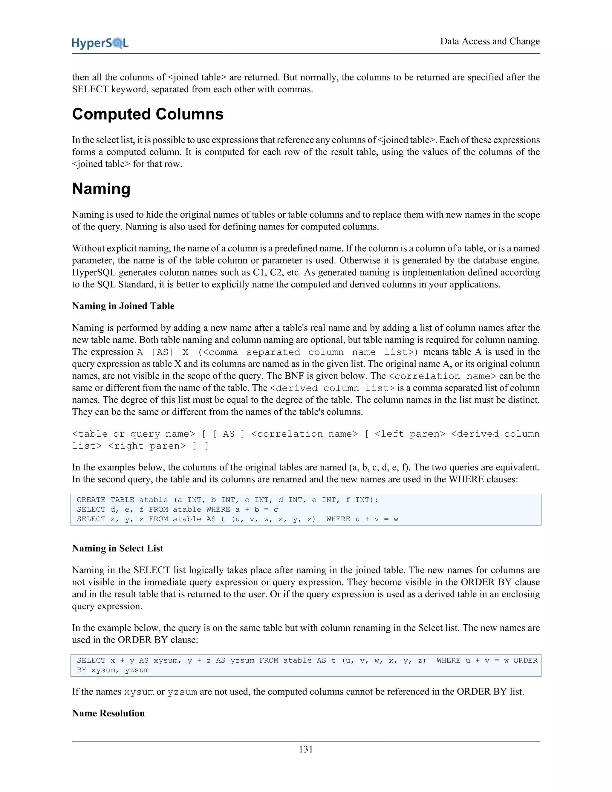 Data Access and Change
131
then all the columns of <joined table> are returned. But normally, the columns to be returned are specified after the
SELECT keyword, separated from each other with commas.
Computed Columns
In the select list, it is possible to use expressions that reference any columns of <joined table>. Each of these expressions
forms a computed column. It is computed for each row of the result table, using the values of the columns of the
<joined table> for that row.
Naming
Naming is used to hide the original names of tables or table columns and to replace them with new names in the scope
of the query. Naming is also used for defining names for computed columns.
Without explicit naming, the name of a column is a predefined name. If the column is a column of a table, or is a named
parameter, the name is of the table column or parameter is used. Otherwise it is generated by the database engine.
HyperSQL generates column names such as C1, C2, etc. As generated naming is implementation defined according
to the SQL Standard, it is better to explicitly name the computed and derived columns in your applications.
Naming in Joined Table
Naming is performed by adding a new name after a table's real name and by adding a list of column names after the
new table name. Both table naming and column naming are optional, but table naming is required for column naming.
The expression A [AS] X (<comma separated column name list>) means table A is used in the
query expression as table X and its columns are named as in the given list. The original name A, or its original column
names, are not visible in the scope of the query. The BNF is given below. The <correlation name> can be the
same or different from the name of the table. The <derived column list> is a comma separated list of column
names. The degree of this list must be equal to the degree of the table. The column names in the list must be distinct.
They can be the same or different from the names of the table's columns.
<table or query name> [ [ AS ] <correlation name> [ <left paren> <derived column
list> <right paren> ] ]
In the examples below, the columns of the original tables are named (a, b, c, d, e, f). The two queries are equivalent.
In the second query, the table and its columns are renamed and the new names are used in the WHERE clauses:
CREATE TABLE atable (a INT, b INT, c INT, d INT, e INT, f INT);
SELECT d, e, f FROM atable WHERE a + b = c
SELECT x, y, z FROM atable AS t (u, v, w, x, y, z) WHERE u + v = w
Naming in Select List
Naming in the SELECT list logically takes place after naming in the joined table. The new names for columns are
not visible in the immediate query expression or query expression. They become visible in the ORDER BY clause
and in the result table that is returned to the user. Or if the query expression is used as a derived table in an enclosing
query expression.
In the example below, the query is on the same table but with column renaming in the Select list. The new names are
used in the ORDER BY clause:
SELECT x + y AS xysum, y + z AS yzsum FROM atable AS t (u, v, w, x, y, z) WHERE u + v = w ORDER
BY xysum, yzsum
If the names xysum or yzsum are not used, the computed columns cannot be referenced in the ORDER BY list.
Name Resolution
 