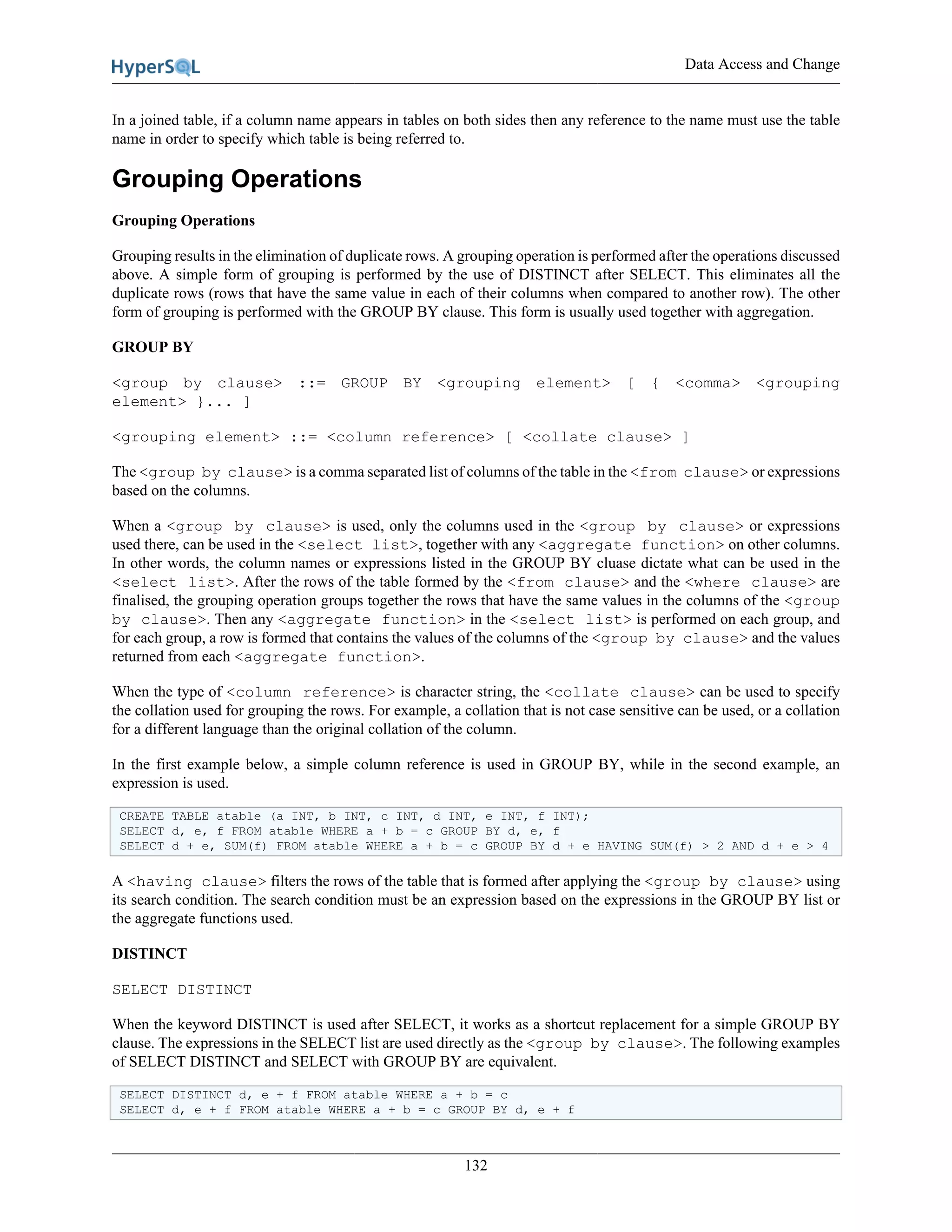 Data Access and Change
132
In a joined table, if a column name appears in tables on both sides then any reference to the name must use the table
name in order to specify which table is being referred to.
Grouping Operations
Grouping Operations
Grouping results in the elimination of duplicate rows. A grouping operation is performed after the operations discussed
above. A simple form of grouping is performed by the use of DISTINCT after SELECT. This eliminates all the
duplicate rows (rows that have the same value in each of their columns when compared to another row). The other
form of grouping is performed with the GROUP BY clause. This form is usually used together with aggregation.
GROUP BY
<group by clause> ::= GROUP BY <grouping element> [ { <comma> <grouping
element> }... ]
<grouping element> ::= <column reference> [ <collate clause> ]
The <group by clause> is a comma separated list of columns of the table in the <from clause> or expressions
based on the columns.
When a <group by clause> is used, only the columns used in the <group by clause> or expressions
used there, can be used in the <select list>, together with any <aggregate function> on other columns.
In other words, the column names or expressions listed in the GROUP BY cluase dictate what can be used in the
<select list>. After the rows of the table formed by the <from clause> and the <where clause> are
finalised, the grouping operation groups together the rows that have the same values in the columns of the <group
by clause>. Then any <aggregate function> in the <select list> is performed on each group, and
for each group, a row is formed that contains the values of the columns of the <group by clause> and the values
returned from each <aggregate function>.
When the type of <column reference> is character string, the <collate clause> can be used to specify
the collation used for grouping the rows. For example, a collation that is not case sensitive can be used, or a collation
for a different language than the original collation of the column.
In the first example below, a simple column reference is used in GROUP BY, while in the second example, an
expression is used.
CREATE TABLE atable (a INT, b INT, c INT, d INT, e INT, f INT);
SELECT d, e, f FROM atable WHERE a + b = c GROUP BY d, e, f
SELECT d + e, SUM(f) FROM atable WHERE a + b = c GROUP BY d + e HAVING SUM(f) > 2 AND d + e > 4
A <having clause> filters the rows of the table that is formed after applying the <group by clause> using
its search condition. The search condition must be an expression based on the expressions in the GROUP BY list or
the aggregate functions used.
DISTINCT
SELECT DISTINCT
When the keyword DISTINCT is used after SELECT, it works as a shortcut replacement for a simple GROUP BY
clause. The expressions in the SELECT list are used directly as the <group by clause>. The following examples
of SELECT DISTINCT and SELECT with GROUP BY are equivalent.
SELECT DISTINCT d, e + f FROM atable WHERE a + b = c
SELECT d, e + f FROM atable WHERE a + b = c GROUP BY d, e + f
 