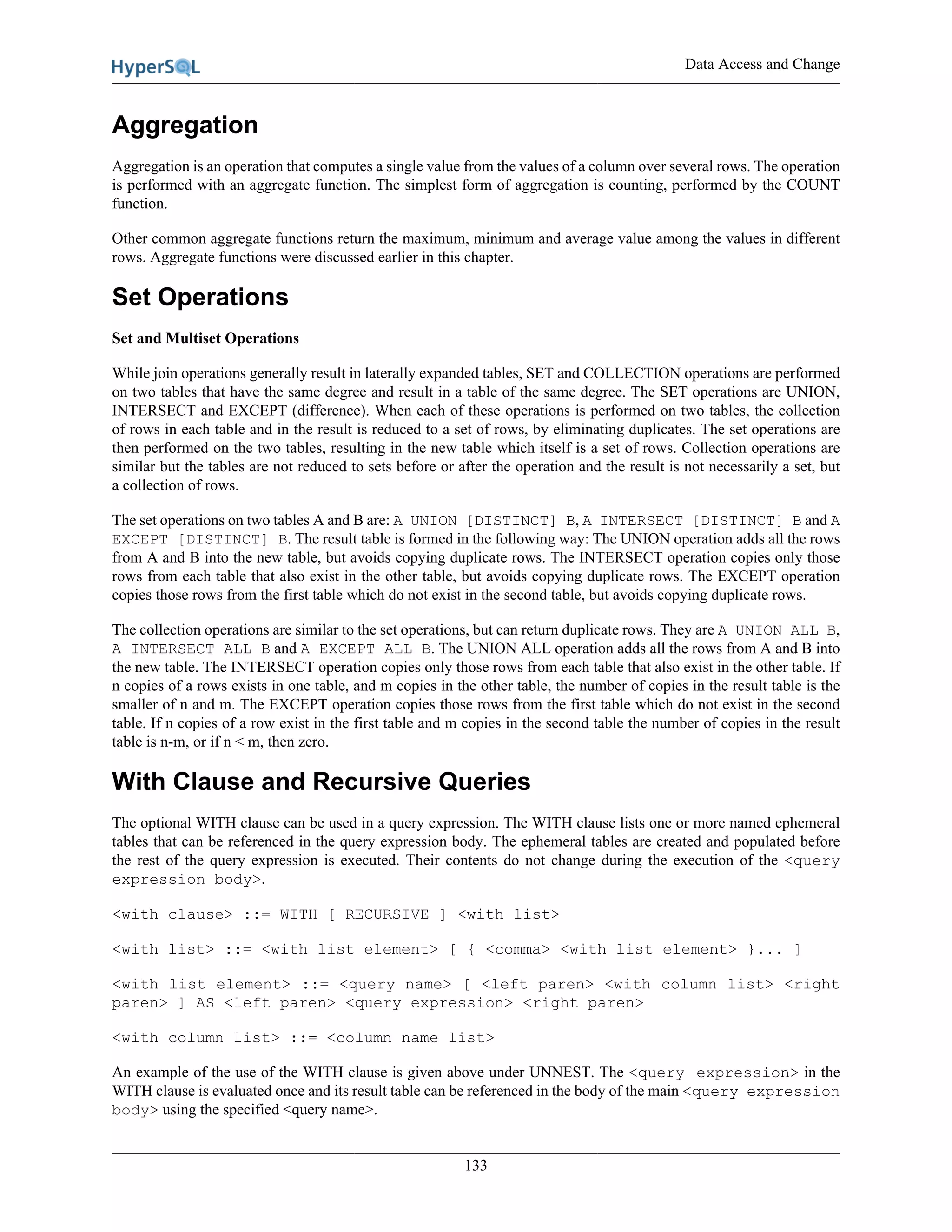 Data Access and Change
133
Aggregation
Aggregation is an operation that computes a single value from the values of a column over several rows. The operation
is performed with an aggregate function. The simplest form of aggregation is counting, performed by the COUNT
function.
Other common aggregate functions return the maximum, minimum and average value among the values in different
rows. Aggregate functions were discussed earlier in this chapter.
Set Operations
Set and Multiset Operations
While join operations generally result in laterally expanded tables, SET and COLLECTION operations are performed
on two tables that have the same degree and result in a table of the same degree. The SET operations are UNION,
INTERSECT and EXCEPT (difference). When each of these operations is performed on two tables, the collection
of rows in each table and in the result is reduced to a set of rows, by eliminating duplicates. The set operations are
then performed on the two tables, resulting in the new table which itself is a set of rows. Collection operations are
similar but the tables are not reduced to sets before or after the operation and the result is not necessarily a set, but
a collection of rows.
The set operations on two tables A and B are: A UNION [DISTINCT] B, A INTERSECT [DISTINCT] B and A
EXCEPT [DISTINCT] B. The result table is formed in the following way: The UNION operation adds all the rows
from A and B into the new table, but avoids copying duplicate rows. The INTERSECT operation copies only those
rows from each table that also exist in the other table, but avoids copying duplicate rows. The EXCEPT operation
copies those rows from the first table which do not exist in the second table, but avoids copying duplicate rows.
The collection operations are similar to the set operations, but can return duplicate rows. They are A UNION ALL B,
A INTERSECT ALL B and A EXCEPT ALL B. The UNION ALL operation adds all the rows from A and B into
the new table. The INTERSECT operation copies only those rows from each table that also exist in the other table. If
n copies of a rows exists in one table, and m copies in the other table, the number of copies in the result table is the
smaller of n and m. The EXCEPT operation copies those rows from the first table which do not exist in the second
table. If n copies of a row exist in the first table and m copies in the second table the number of copies in the result
table is n-m, or if n < m, then zero.
With Clause and Recursive Queries
The optional WITH clause can be used in a query expression. The WITH clause lists one or more named ephemeral
tables that can be referenced in the query expression body. The ephemeral tables are created and populated before
the rest of the query expression is executed. Their contents do not change during the execution of the <query
expression body>.
<with clause> ::= WITH [ RECURSIVE ] <with list>
<with list> ::= <with list element> [ { <comma> <with list element> }... ]
<with list element> ::= <query name> [ <left paren> <with column list> <right
paren> ] AS <left paren> <query expression> <right paren>
<with column list> ::= <column name list>
An example of the use of the WITH clause is given above under UNNEST. The <query expression> in the
WITH clause is evaluated once and its result table can be referenced in the body of the main <query expression
body> using the specified <query name>.
 