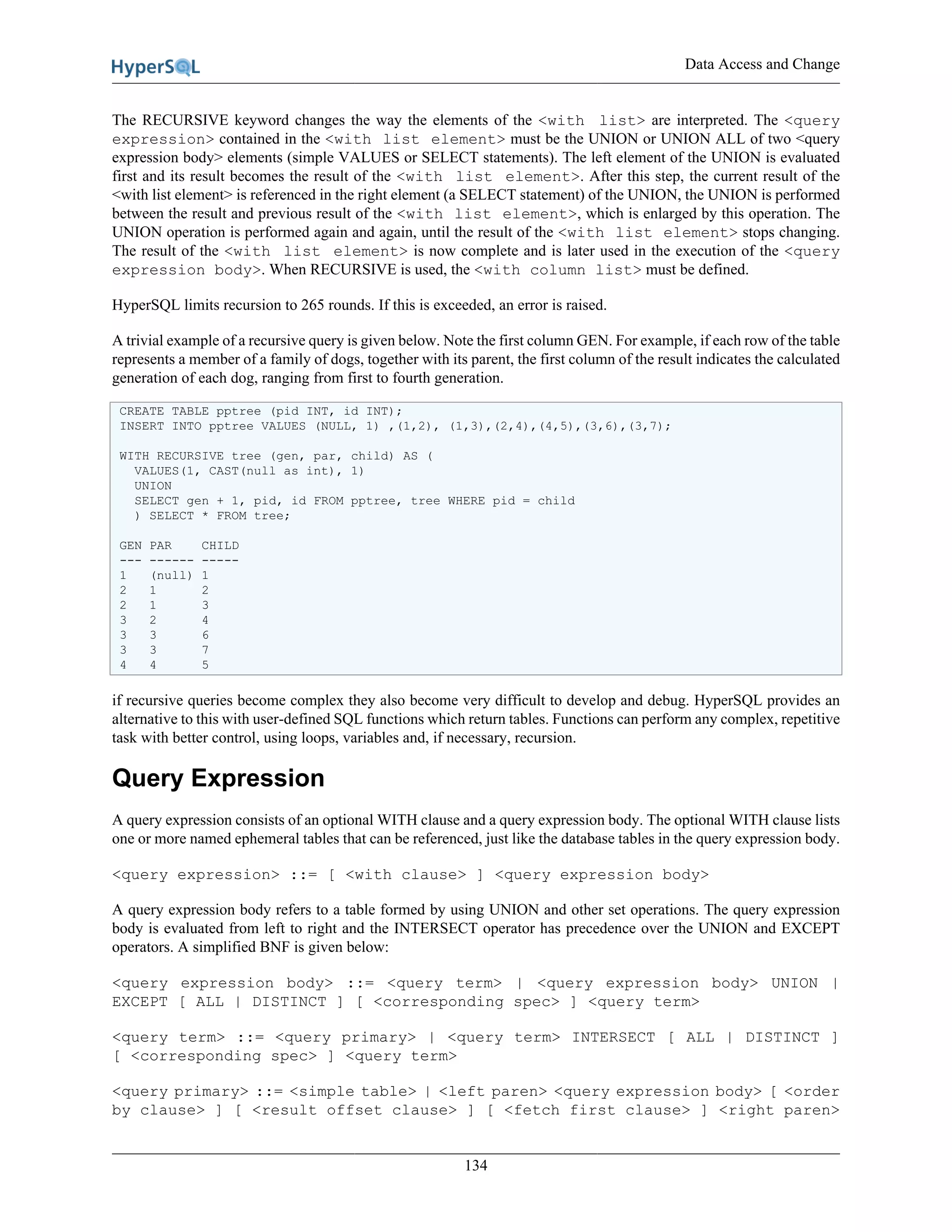 Data Access and Change
134
The RECURSIVE keyword changes the way the elements of the <with list> are interpreted. The <query
expression> contained in the <with list element> must be the UNION or UNION ALL of two <query
expression body> elements (simple VALUES or SELECT statements). The left element of the UNION is evaluated
first and its result becomes the result of the <with list element>. After this step, the current result of the
<with list element> is referenced in the right element (a SELECT statement) of the UNION, the UNION is performed
between the result and previous result of the <with list element>, which is enlarged by this operation. The
UNION operation is performed again and again, until the result of the <with list element> stops changing.
The result of the <with list element> is now complete and is later used in the execution of the <query
expression body>. When RECURSIVE is used, the <with column list> must be defined.
HyperSQL limits recursion to 265 rounds. If this is exceeded, an error is raised.
A trivial example of a recursive query is given below. Note the first column GEN. For example, if each row of the table
represents a member of a family of dogs, together with its parent, the first column of the result indicates the calculated
generation of each dog, ranging from first to fourth generation.
CREATE TABLE pptree (pid INT, id INT);
INSERT INTO pptree VALUES (NULL, 1) ,(1,2), (1,3),(2,4),(4,5),(3,6),(3,7);
WITH RECURSIVE tree (gen, par, child) AS (
VALUES(1, CAST(null as int), 1)
UNION
SELECT gen + 1, pid, id FROM pptree, tree WHERE pid = child
) SELECT * FROM tree;
GEN PAR CHILD
--- ------ -----
1 (null) 1
2 1 2
2 1 3
3 2 4
3 3 6
3 3 7
4 4 5
if recursive queries become complex they also become very difficult to develop and debug. HyperSQL provides an
alternative to this with user-defined SQL functions which return tables. Functions can perform any complex, repetitive
task with better control, using loops, variables and, if necessary, recursion.
Query Expression
A query expression consists of an optional WITH clause and a query expression body. The optional WITH clause lists
one or more named ephemeral tables that can be referenced, just like the database tables in the query expression body.
<query expression> ::= [ <with clause> ] <query expression body>
A query expression body refers to a table formed by using UNION and other set operations. The query expression
body is evaluated from left to right and the INTERSECT operator has precedence over the UNION and EXCEPT
operators. A simplified BNF is given below:
<query expression body> ::= <query term> | <query expression body> UNION |
EXCEPT [ ALL | DISTINCT ] [ <corresponding spec> ] <query term>
<query term> ::= <query primary> | <query term> INTERSECT [ ALL | DISTINCT ]
[ <corresponding spec> ] <query term>
<query primary> ::= <simple table> | <left paren> <query expression body> [ <order
by clause> ] [ <result offset clause> ] [ <fetch first clause> ] <right paren>
 
