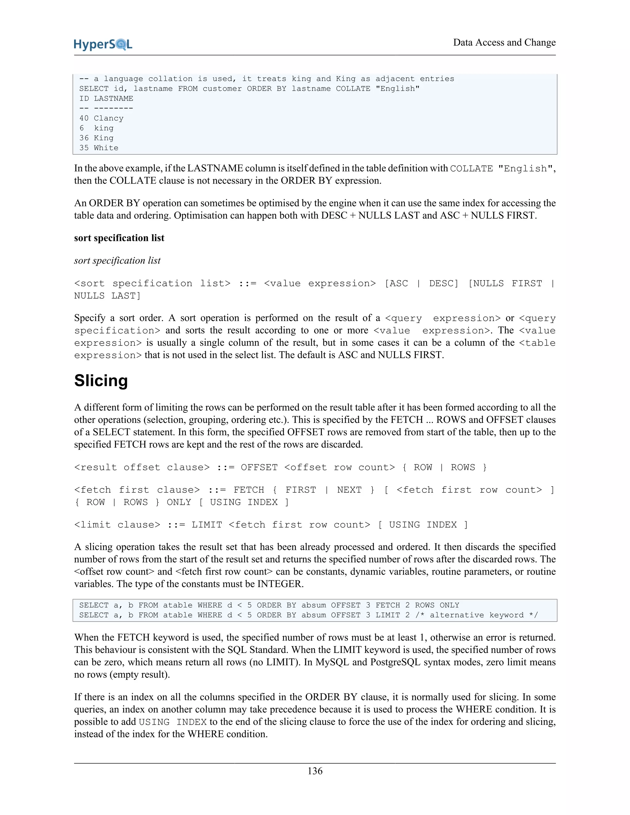 Data Access and Change
136
-- a language collation is used, it treats king and King as adjacent entries
SELECT id, lastname FROM customer ORDER BY lastname COLLATE "English"
ID LASTNAME
-- --------
40 Clancy
6 king
36 King
35 White
In the above example, if the LASTNAME column is itself defined in the table definition with COLLATE "English",
then the COLLATE clause is not necessary in the ORDER BY expression.
An ORDER BY operation can sometimes be optimised by the engine when it can use the same index for accessing the
table data and ordering. Optimisation can happen both with DESC + NULLS LAST and ASC + NULLS FIRST.
sort specification list
sort specification list
<sort specification list> ::= <value expression> [ASC | DESC] [NULLS FIRST |
NULLS LAST]
Specify a sort order. A sort operation is performed on the result of a <query expression> or <query
specification> and sorts the result according to one or more <value expression>. The <value
expression> is usually a single column of the result, but in some cases it can be a column of the <table
expression> that is not used in the select list. The default is ASC and NULLS FIRST.
Slicing
A different form of limiting the rows can be performed on the result table after it has been formed according to all the
other operations (selection, grouping, ordering etc.). This is specified by the FETCH ... ROWS and OFFSET clauses
of a SELECT statement. In this form, the specified OFFSET rows are removed from start of the table, then up to the
specified FETCH rows are kept and the rest of the rows are discarded.
<result offset clause> ::= OFFSET <offset row count> { ROW | ROWS }
<fetch first clause> ::= FETCH { FIRST | NEXT } [ <fetch first row count> ]
{ ROW | ROWS } ONLY [ USING INDEX ]
<limit clause> ::= LIMIT <fetch first row count> [ USING INDEX ]
A slicing operation takes the result set that has been already processed and ordered. It then discards the specified
number of rows from the start of the result set and returns the specified number of rows after the discarded rows. The
<offset row count> and <fetch first row count> can be constants, dynamic variables, routine parameters, or routine
variables. The type of the constants must be INTEGER.
SELECT a, b FROM atable WHERE d < 5 ORDER BY absum OFFSET 3 FETCH 2 ROWS ONLY
SELECT a, b FROM atable WHERE d < 5 ORDER BY absum OFFSET 3 LIMIT 2 /* alternative keyword */
When the FETCH keyword is used, the specified number of rows must be at least 1, otherwise an error is returned.
This behaviour is consistent with the SQL Standard. When the LIMIT keyword is used, the specified number of rows
can be zero, which means return all rows (no LIMIT). In MySQL and PostgreSQL syntax modes, zero limit means
no rows (empty result).
If there is an index on all the columns specified in the ORDER BY clause, it is normally used for slicing. In some
queries, an index on another column may take precedence because it is used to process the WHERE condition. It is
possible to add USING INDEX to the end of the slicing clause to force the use of the index for ordering and slicing,
instead of the index for the WHERE condition.
 