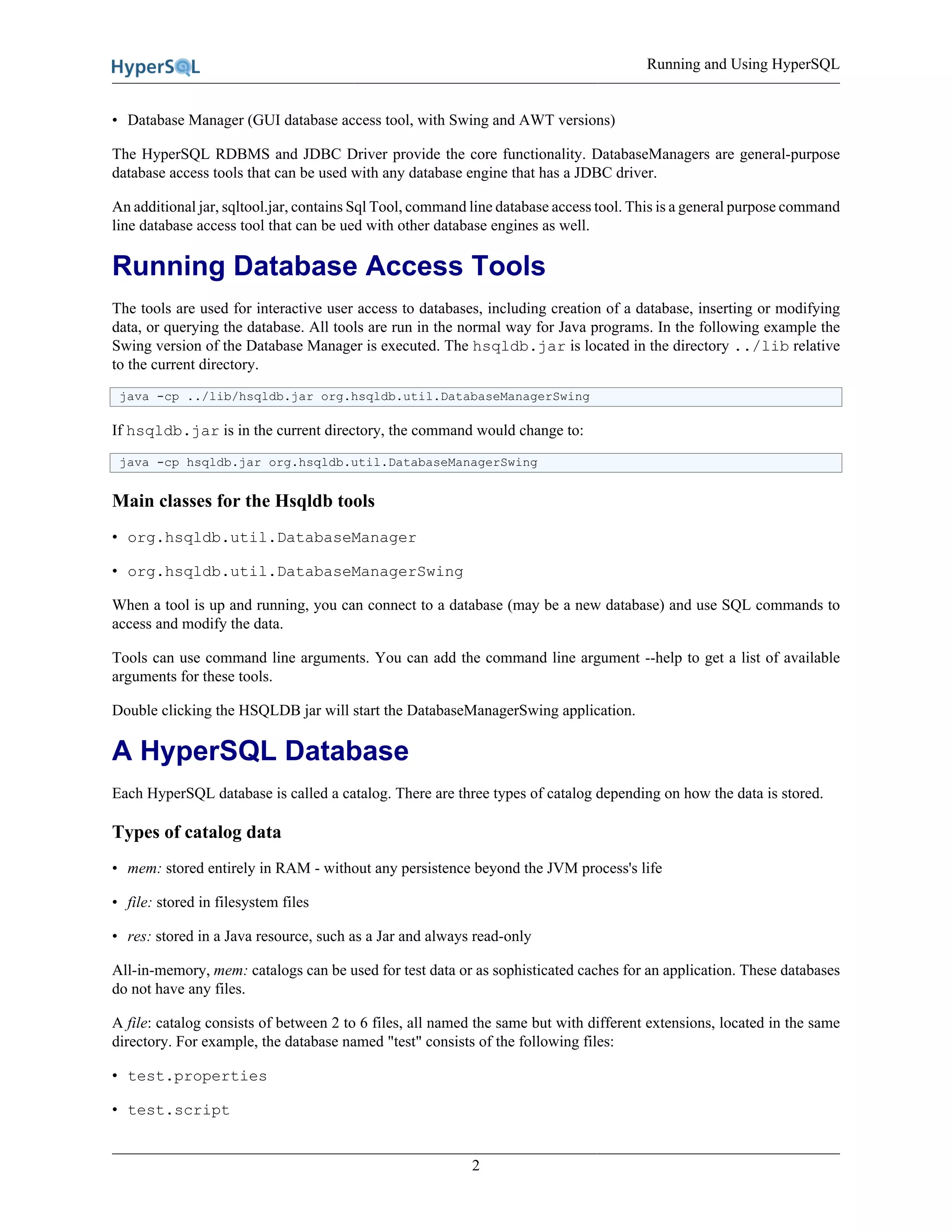 Running and Using HyperSQL
2
• Database Manager (GUI database access tool, with Swing and AWT versions)
The HyperSQL RDBMS and JDBC Driver provide the core functionality. DatabaseManagers are general-purpose
database access tools that can be used with any database engine that has a JDBC driver.
An additional jar, sqltool.jar, contains Sql Tool, command line database access tool. This is a general purpose command
line database access tool that can be ued with other database engines as well.
Running Database Access Tools
The tools are used for interactive user access to databases, including creation of a database, inserting or modifying
data, or querying the database. All tools are run in the normal way for Java programs. In the following example the
Swing version of the Database Manager is executed. The hsqldb.jar is located in the directory ../lib relative
to the current directory.
java -cp ../lib/hsqldb.jar org.hsqldb.util.DatabaseManagerSwing
If hsqldb.jar is in the current directory, the command would change to:
java -cp hsqldb.jar org.hsqldb.util.DatabaseManagerSwing
Main classes for the Hsqldb tools
• org.hsqldb.util.DatabaseManager
• org.hsqldb.util.DatabaseManagerSwing
When a tool is up and running, you can connect to a database (may be a new database) and use SQL commands to
access and modify the data.
Tools can use command line arguments. You can add the command line argument --help to get a list of available
arguments for these tools.
Double clicking the HSQLDB jar will start the DatabaseManagerSwing application.
A HyperSQL Database
Each HyperSQL database is called a catalog. There are three types of catalog depending on how the data is stored.
Types of catalog data
• mem: stored entirely in RAM - without any persistence beyond the JVM process's life
• file: stored in filesystem files
• res: stored in a Java resource, such as a Jar and always read-only
All-in-memory, mem: catalogs can be used for test data or as sophisticated caches for an application. These databases
do not have any files.
A file: catalog consists of between 2 to 6 files, all named the same but with different extensions, located in the same
directory. For example, the database named "test" consists of the following files:
• test.properties
• test.script
 