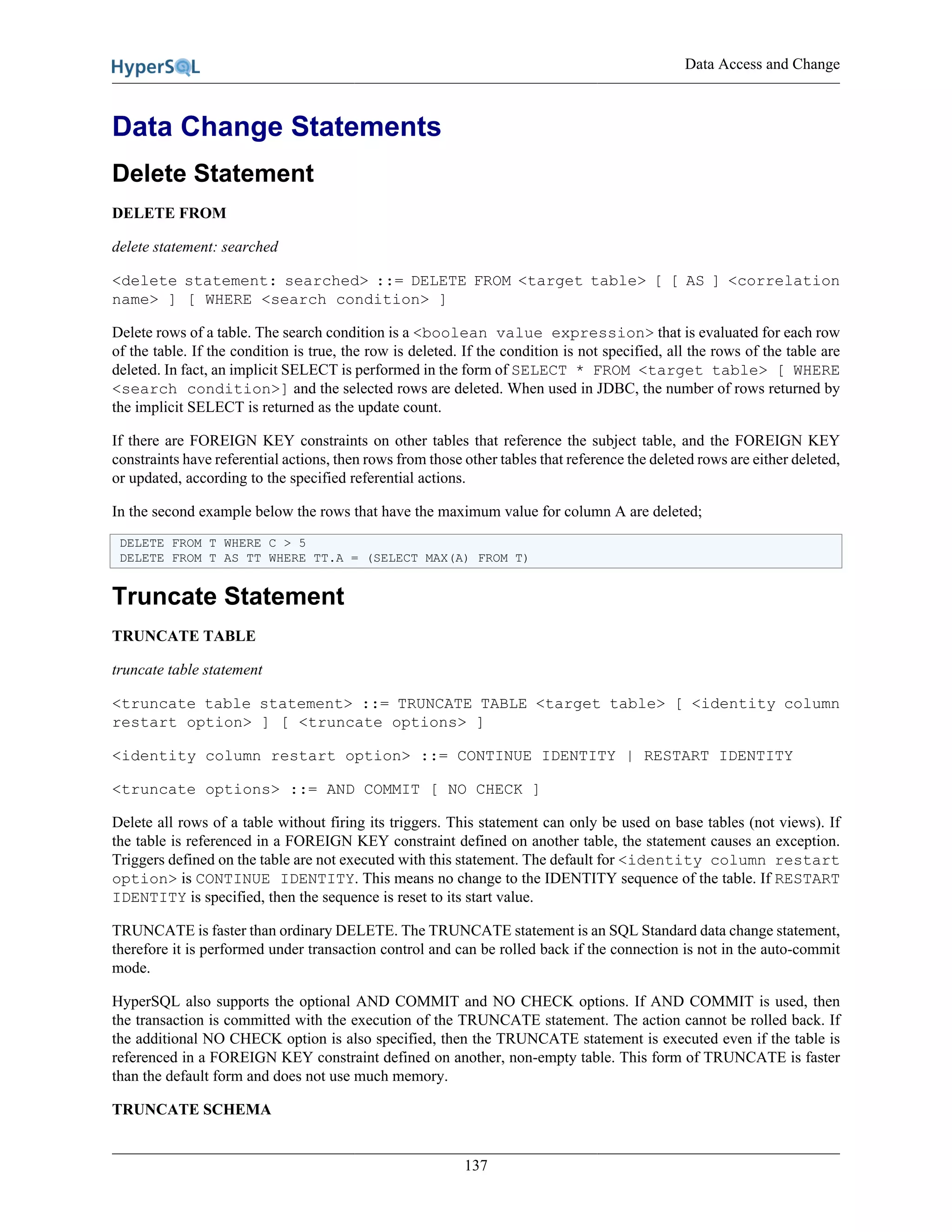 Data Access and Change
137
Data Change Statements
Delete Statement
DELETE FROM
delete statement: searched
<delete statement: searched> ::= DELETE FROM <target table> [ [ AS ] <correlation
name> ] [ WHERE <search condition> ]
Delete rows of a table. The search condition is a <boolean value expression> that is evaluated for each row
of the table. If the condition is true, the row is deleted. If the condition is not specified, all the rows of the table are
deleted. In fact, an implicit SELECT is performed in the form of SELECT * FROM <target table> [ WHERE
<search condition>] and the selected rows are deleted. When used in JDBC, the number of rows returned by
the implicit SELECT is returned as the update count.
If there are FOREIGN KEY constraints on other tables that reference the subject table, and the FOREIGN KEY
constraints have referential actions, then rows from those other tables that reference the deleted rows are either deleted,
or updated, according to the specified referential actions.
In the second example below the rows that have the maximum value for column A are deleted;
DELETE FROM T WHERE C > 5
DELETE FROM T AS TT WHERE TT.A = (SELECT MAX(A) FROM T)
Truncate Statement
TRUNCATE TABLE
truncate table statement
<truncate table statement> ::= TRUNCATE TABLE <target table> [ <identity column
restart option> ] [ <truncate options> ]
<identity column restart option> ::= CONTINUE IDENTITY | RESTART IDENTITY
<truncate options> ::= AND COMMIT [ NO CHECK ]
Delete all rows of a table without firing its triggers. This statement can only be used on base tables (not views). If
the table is referenced in a FOREIGN KEY constraint defined on another table, the statement causes an exception.
Triggers defined on the table are not executed with this statement. The default for <identity column restart
option> is CONTINUE IDENTITY. This means no change to the IDENTITY sequence of the table. If RESTART
IDENTITY is specified, then the sequence is reset to its start value.
TRUNCATE is faster than ordinary DELETE. The TRUNCATE statement is an SQL Standard data change statement,
therefore it is performed under transaction control and can be rolled back if the connection is not in the auto-commit
mode.
HyperSQL also supports the optional AND COMMIT and NO CHECK options. If AND COMMIT is used, then
the transaction is committed with the execution of the TRUNCATE statement. The action cannot be rolled back. If
the additional NO CHECK option is also specified, then the TRUNCATE statement is executed even if the table is
referenced in a FOREIGN KEY constraint defined on another, non-empty table. This form of TRUNCATE is faster
than the default form and does not use much memory.
TRUNCATE SCHEMA
 
